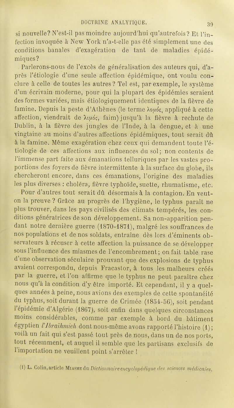 si nouvelle? N'est-il pas moindre aujourd'hui qu'autrefois? Et l'in- fection invoquée à New York n'a-t-elle pas été simplement une des conditions banales d'exagération de tant de maladies épidé- miques? Parlerons-nous de l'excès de généralisation des auteurs qui, d'a- près l'étiologie d'une seule affection épidémique, ont voulu con- clure à celle de toutes les autres? Tel est, par exemple, le système d'un écrivain moderne, pour qui la plupart des épidémies seraient des formes variées, mais étiologiquement identiques de la fièvre de famine. Depuis la peste d'Alhènes (le terme Xop.oç, appliqué à cette affection, viendrait de Xt[xoç, faim) jusqu'à la fièvre à rechute de Dublin, à la fièvre des jungles de l'Inde^ à la dengue, et à une vingtaine au moins d'autres affections épidémiques, tout serait dû à la famine. Même exagération chez ceux qui demandent toute l'é- tiologie de ces affections aux influences du sol; non contents de l'immense part faite aux émanations telluriques par les vastes pro- portions des foyers de fièvre intermittente à la surface du globe, ils chercheront encore, dans ces émanations, l'origine des maladies les plus diverses : choléra, fièvre typhoïde, suette, rhumatisme, etc. Pour d'autres tout serait dû désormais à la contagion. En veut- on la preuve ? Grâce au progrès de l'hygiène, le typhus paraît ne plus trouver, dans les pays civilisés des climats tempérés, les con- ditions génératrices de son développement. Sa non-apparition pen- dant notre dernière guerre (1870-1871), malgré les souffrances de nos populations et de nos soldats, entraîne dès lors d'éminents ob- servateurs à récuser à cette affection la puissance de se développer sousl'inUuence des miasmes de l'encombrement; on fait table rase d'une observation séculaire prouvant que des explosions de typhus avaient correspondu, depuis Fracastor, à tous les malheurs créés par la guerre, et l'on affirme que le typhus ne peut paraître chez nous qu'à la condition d'y être importé. Et cependant, il y a quel- ques années à peine, nous avions des exemples de cette spontanéité du typhus, soit durant la guerre de Crimée (1834-56), soit pendant l'épidémie d'Algérie (1867), soit enfin dans quelques circonstances moins considérables, comme par exemple à bord du bâtiment égyptien Vlbraihmieh dont nous-môme avons rapporté l'histoire (1); voilà un fait qui s'est passé tout près de nous, dans un de nos ports, tout récemment, et auquel il semble que les partisans exclusifs de l'importation ne veuillent point s'arrêter I (I) L. Colin,article MiasmeJu Dictiohnnireencydopéduiue des sciences médicn/ns.