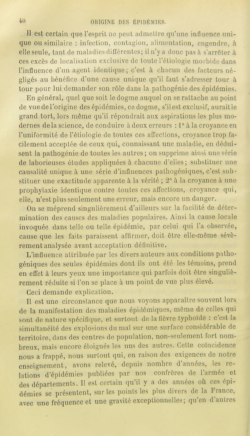 H est certain que l'esprit ne peut admctlre qu'une influence uni- que ou similaire : infection, contagion, alimentation, engendre, h elle seule, tant de maladies différentes; il n'y a donc pas à s'arrêter à ces excès de localisation exclusive de toute l'étiologie morbide dans l'influence d'un agent identique; c'est à chacun des facteurs né- gligés au bénéfice d'une cause unique qu'il faut s'adresser tour à tour pour lui demander son rôle dans la pathogénie des épidémies. En général, quel que soit le dogme auquel on se rattache au point de vuedeTorigine des épidémies, ce dogme, s'il est exclusif, auraitle grand tort, lors même qu'il répondrait aux aspirations les plus mo- dernes delà science, de conduire à deux erreurs : 1° à la croyance en l'uniformité de l'étiologie de toutes ces affeclions, croyance trop fa- cilement acceptée de ceux qui, connaissant une maladie, en dédui- sent la pathogénie de toutes les autres ; on supprime ainsi une série de laborieuses études appliquées à chacune d'elles; substituer une causalité unique à une série d'influences pathogéniques, c'est sub- stituer une exactitude apparente à la vérité ; 2° à la croyance à une prophylaxie identique contre toutes ces affections, croyance qui, elle, n'est plus seulement une erreur, mais encore un danger. On se méprend singulièrement d'ailleurs sur la facilité de déter- mination des causes des maladies populaires. Ainsi la cause locale invoquée dans telle ou telle épidémie, par celui qui l'a observée, cause que les faits paraissent affirmer, doit être elle-même sévè- rement analysée avant acceptation définitive. L'influence attribuée par les divers auteurs aux conditions patho- géniques des seules épidémies dont ils ont été les témoins, prend en effet à leurs yeux une importance qui parfois doit être singuliè- rement réduite si l'on se place à un point de vue plus élevé. Ceci demande explication. Il est une circonstance que nous voyons apparaître souvent lors de la manifestation des maladies épidémiques, même de celles qui sont de nature spécifique, et surtout de la fièvre typhoïde : c'est la simultanéité des explosions du mal sur une surface considérable de territoire, dans des centres de population, non-seulement fort nom- breux, mais encore éloignés les uns des autres. Cette coïncidence nous a frappé, nous surtout qui, en raison des exigences de notre enseignement, avons relevé, depuis nombre d'années, les re- lations d'épidémies publiées par nos confrères de l'armée et des départements. Il est certain qu'il y a des années où ces épi- démies se présentent, sur les points les plus divers de la France, avec une fréquence et une gravité exceptionnelles; qu'en d'autres