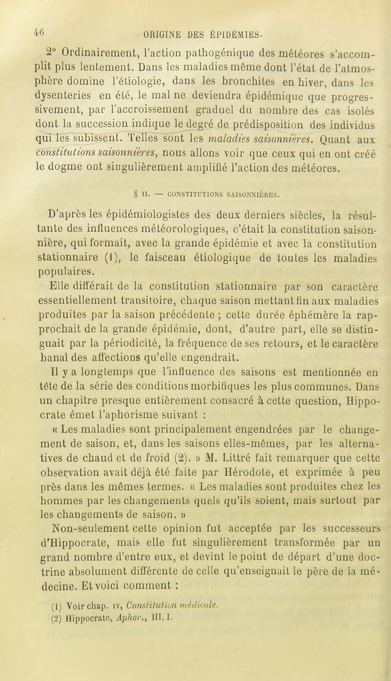 2 Ordinairement, l'action pathogénique des météores s'accom- plit plus lentement. Dans les maladies même dont l'état de l'atmos- phère domine l'étiologie, dans les bronchites en hiver, dans les dysenteries en été, le mal ne deviendra épidémique que progres- sivement, par l'accroissement graduel du nombre des cas isolés dont la succession indique le degré de prédisposition des individus qui les subissent. Telles sont les maladies saisonnières. Quant aux constitutions saisonnières, nous allons voir que ceux qui en ont créé le dogme ont singulièrement amplifié l'action des météores. § II. — CONSTITUTIONS SAISONNIÈRES. D'après les épidémiologistes des deux dentiers siècles, la résul- tante des influences météorologiques, c'était la constitution saison- nière, qui formait, avec la grande épidémie et avec la constitution stationnaire (1), le faisceau étiologique de toutes les maladies populaires. Elle différait de la constitution stationnaire par son caractère essentiellement transitoire, chaque saison mettant fin aux maladies produites par la saison précédente ; cette durée éphémère la rap- prochait de la grande épidémie, dont, d'autre part, elle se distin- guait par la périodicité, la fréquence de ses retours, et le caractère banal des affections qu'elle engendrait. Il y a longtemps que l'influence des saisons est mentionnée en tête de la série des conditions morbiflques les plus communes. Dans un chapitre presque entièrement consacré à cette question, Hippo- crate émet l'aphorisme suivant : « Les maladies sont principalement engendrées par le change- ment de saison, et, dans les saisons elles-mêmes, par les alterna- tives de chaud et de froid (2). » M. Littré fait remarquer que cette observation avait déjà été faite par Hérodote, et exprimée à peu près dans les mêmes termes. « Les maladies sont produites chez les hommes par les changements quels qu'ils soient, mais surtout par les changements de saison. » Non-seulement cette opinion fut acceptée par les successeurs d'Hippocrate, mais elle fut singulièrement transformée par un grand nombre d'entre eux, et devint le point de départ d'une doc- trine absolument différente de celle qu'enseignait le père de la mé- decine. Et voici comment : (1) Voir chap. iv, Coiistitution médicale. (2) Hippocrate, Aplior., III, I.
