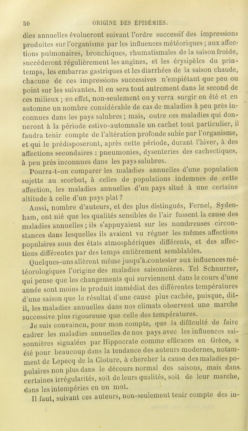 dies annuelles évolueront suivant l'ordre successif des impressions produites sur l'organisme par les influences météoriques ; aux affec- tions pulmonaires, bronchiques, rhumatismales de la saison froide, succéderont régulièrement les angines, et les érysipèlcs du prin- temps, les embarras gastriques et les diarrhées de la saison chaude, chacune de ces impressions successives n'empiétant que peu ou point sur les suivantes. 11 en sera tout autrement dans le second de ces milieux ; en effet, non-seulement on y verra surgir en été et en automne un nombre considérable de cas de maladies à peu près in- connues dans les pays salubres ; mais, outre ces maladies qui don- neront à la période estivo-automnale un cachet tout particulier, il faudra tenir compte de l'altération profonde subie par l'organisme, et qui le prédisposeront, après cette période, durant l'hiver, à des affections secondaires : pneumonies, dysenteries des cachectiques, à peu près inconnues dans les pays salubres. Pourra-t-on comparer les maladies annuelles d'une population sujette au scorbut, à celles de populations indemnes de cette affection, les maladies annuelles d'un pays situé à une certaine altitude à celle d'un pays plat? Aussi, nombre d'auteurs, et des plus distingués, Fernel, Syden- ham, ont nié que les qualités sensibles de l'air fussent la cause des maladies annuelles ; ils s'appuyaient sur les nombreuses circon- stances dans lesquelles ils avaient vu régner les mêmes affections populaires sous des états atmosphériques différents, et des affec- tions différentes par des temps entièrement semblables. Quelques-uns allèrent même jusqu'à.contester aux influences mé- téorologiques l'origine des maladies saisonnières. Tel Schnurrer, qui pense que les changements qui surviennent dans le cours d'une année sont moins le produit immédiat des différentes températures d'une saison que le résultat d'une cause plus cachée, puisque, dit- il, les maladies annuelles dans nos climats observent une marche successive plus rigoureuse que celle des températures. Je suis convaincu, pour mon compte, que la difficulté de faire cadrer les maladies annuelles de nos pays avec les influences sai- sonnières signalées par Hippocrate comme efficaces en Grèce, a été pour beaucoup dans la tendance des auteurs modernes, notam- ment de Lepecq de la Clôture, à chercher la cause des maladies po- pulaires non plus dans le décours normal des saisons, mais dans, certaines irrégularités, soit de leurs qualités, soit de leur marche, dans les intempéries en un mot. 11 faut, suivant ces auteurs, non-seulement tenir compte des ui-
