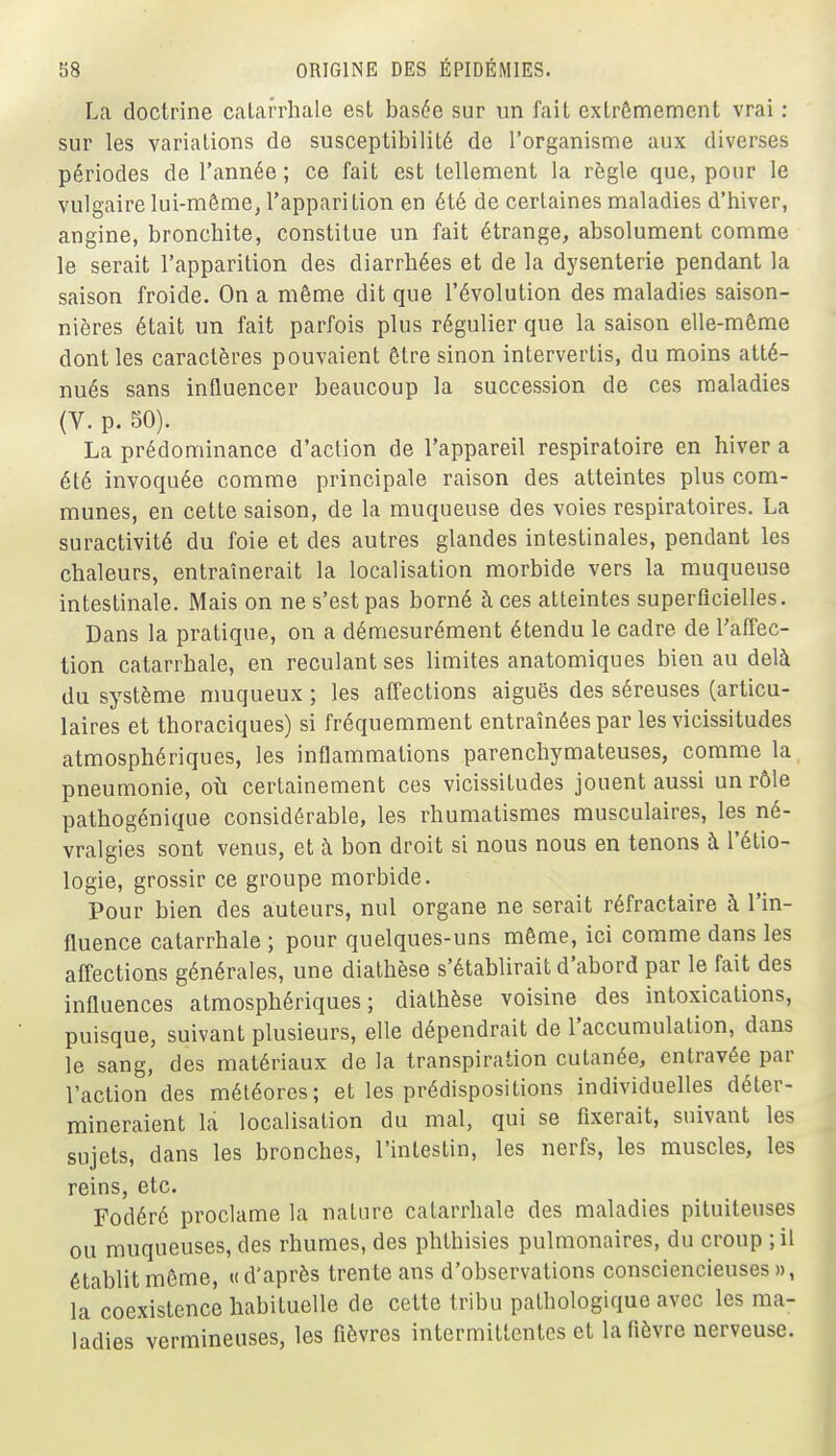 La doctrine calarrliale est basée sur un fait extrêmement vrai : sur les variations de susceptibilité de l'organisme aux diverses périodes de l'année ; ce fait est tellement la règle que, pour le vulgaire lui-même, l'appari tion en été de certaines maladies d'hiver, angine, broncliite, constitue un fait étrange, absolument comme le serait l'apparition des diarrhées et de la dysenterie pendant la saison froide. On a même dit que l'évolution des maladies saison- nières était un fait parfois plus régulier que la saison elle-même dont les caractères pouvaient être sinon intervertis, du moins atté- nués sans influencer beaucoup la succession de ces maladies (V. p. 50). La prédominance d'action de l'appareil respiratoire en hiver a été invoquée comme principale raison des atteintes plus com- munes, en cette saison, de la muqueuse des voies respiratoires. La suractivité du foie et des autres glandes intestinales, pendant les chaleurs, entraînerait la localisation morbide vers la muqueuse intestinale. Mais on ne s'est pas borné à ces atteintes superficielles. Dans la pratique, on a démesurément étendu le cadre de l'affec- tion catarrhale, en reculant ses limites anatomiques bien au delà du système muqueux ; les affections aiguës des séreuses (articu- laires et thoraciques) si fréquemment entraînées par les vicissitudes atmosphériques, les inflammations parenchymateuses, comme la pneumonie, oîi certainement ces vicissitudes jouent aussi un rôle pathogénique considérable, les rhumatismes musculaires, les né- vralgies sont venus, et à bon droit si nous nous en tenons à l'étio- logie, grossir ce groupe morbide. Pour bien des auteurs, nul organe ne serait réfractaire à l'in- fluence catarrhale ; pour quelques-uns môme, ici comme dans les affections générales, une diathèse s'établirait d'abord par le fait des influences atmosphériques; diathèse voisine des intoxications, puisque, suivant plusieurs, elle dépendrait de l'accumulation, dans le sang, des matériaux de la transpiration cutanée, entravée par l'action des météores; et les prédispositions individuelles déter- mineraient la localisation du mal, qui se fixerait, suivant les sujets, dans les bronches, l'intestin, les nerfs, les muscles, les reins, etc. Fodéré proclame la nature catarrhale des maladies pituiteuses ou muqueuses, des rhumes, des phthisies pulmonaires, du croup ; il établit môme, « d'après trente ans d'observations consciencieuses », la coexistence habituelle de cette tribu pathologique avec les ma- ladies vermineuses, les fièvres intermittentes et la fièvre nerveuse.