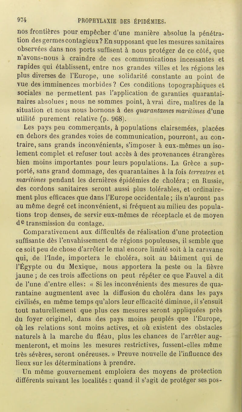 nos frontières pour empêcher d'une manière absolue la pénétra- lion des germes contagieux? En supposant que les mesures sanitaires observées dans nos ports suffisent à nous protéger de ce côté, que n'avons-nous à craindre de ces communications incessantes et rapides qui établissent, entre nos grandes villes et les régions les plus diverses de l'Europe, une solidarité constante au point de vue des imminences morbides? Ces conditions topographiques et sociales ne permettent pas l'application de garanties quaranlai- naires absolues; nous ne sommes point, à vrai dire, maîtres de la situation et nous nous bornons à des quarantaines maritimes d'une utilité purement relative (p. 968). Les pays peu commerçants, à populations clairsemées, placées en dehors des grandes voies de communication, pourront, au con- traire, sans grands inconvénients, s'imposer à eux-mêmes un iso- lement complet et refuser tout accès à des provenances étrangères bien moins importantes pour leurs populations. La Grèce a sup- porté, sans grand dommage, des quarantaines à la fois teri'estres et maritimes pendant les dernières épidémies de choléra ; en Russie, des cordons sanitaires seront aussi plus tolérables, et ordinaire- ment plus efficaces que dans l'Europe occidentale ; ils n'auront pas au même degré cet inconvénient, si fréquent au milieu des popula- tions trop denses, de servir eux-mêmes de réceptacle et de moyen dG transmission du contage. Comparativement aux difficultés de réalisation d'une protection suffisante dès l'envahissement de régions populeuses, il semble que ce soit peu de chose d'arrêter le mal encore limité soit à la caravane qui, de l'Inde, importera le choléra, soit au bâtiment qui de l'Égypte ou du Mexique, nous apportera la peste ou la fièvre jaune ; de ces trois affections on peut répéter ce que Fauvel a dit de l'une d'entre elles: « Si les inconvénients des mesures de qua- rantaine augmentent avec la diffusion du choléra dans les pays civilisés, en même temps qu'alors leur efficacité diminue, il s'ensuit tout naturellement que plus ces mesures seront appliquées près du foyer originel, dans des pays moins peuplés que l'Europe, où les relations sont moins actives, et où existent des obstacles naturels à la marche du fléau, plus les chances de l'arrêter aug- menteront, et moins les mesures restrictives, fussent-elles même très sévères, seront onéreuses. » Preuve nouvelle de l'influence des lieux sur les déterminations à prendre. Un même gouvernement emploiera des moyens de protection différents suivant les localités : quand il s'agit de protéger ses pos-