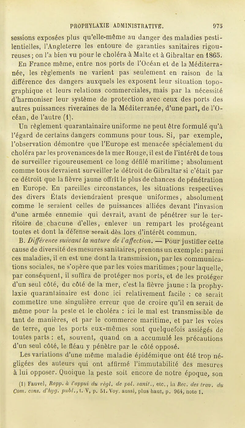 sessions exposées plus qu'elle-même au danger des maladies pesti- lentielles, l'Angleterre les entoure de garanties sanitaires rigou- reuses ; on l'a bien vu pour le choléra à Malte et à Gibraltar en 1865. En France même, entre nos ports de l'Océan et de la Méditerra- née, les règlements ne varient pas seulement en raison de la différence des dangers auxquels les exposent leur situation topo- graphique et leurs relations commerciales, mais par la nécessité d'harmoniser leur système de protection avec ceux des ports des autres puissances riveraines de la Méditerranée, d'une part, de l'O- céan, de l'autre (1). Un règlement quarantainaire uniforme ne peut être formulé qu'à l'égard de certains dangers communs pour tous. Si, par exemple, l'observation démontre que l'Europe est menacée spécialement du choléra par les provenances de la mer Rouge, il est de l'intérêt de tous de surveiller rigoureusement ce long défilé maritime; absolument comme tous devraient surveiller le détroit de Gibraltar si c'était par ce détroit que la fièvre jaune offrît le plus de chances de pénétration en Europe. En pareilles circonstances, les situations respectives des divers Étals deviendraient presque uniformes, absolument comme le seraient celles de puissances alliées devant l'invasion d'une armée ennemie qui devrait, avant de pénétrer sur le ter- ritoire de chacune d'elles, enlever un rempart les protégeant toutes et dont la défense serait dès lors d'intérêt commun. B. Différence suivant la nature de Vaffection. — Pour justifier cette cause de diversité des mesures sanitaires, prenons un exemple : parmi ces maladies, il en est une dont la transmission, parles communica- tions sociales, ne s'opère que par les voies maritimes ; pour laquelle, par conséquent, il suffira de protéger nos ports, et de les protéger d'un seul côté, du côté de la mer, c'est la fièvre jaune : la prophy- laxie quarantainaire est donc ici relativement facile : ce serait commettre une singulière erreur que de croire qu'il en serait de même pour la peste et le choléra : ici le mal est transmissible de tant de manières, et par le commerce maritime, et par les voies de terre, que les ports eux-mêmes sont quelquefois assiégés de toutes parts : et, souvent, quand on a accumulé les précautions d'un seul côté, le fléau y pénètre par le côté opposé. Les variations d'une même maladie épidémique ont été trop né- gligées des auteurs qui ont affirmé l'immutabiUté des mesures à lui opposer. Quoique la peste soit encore de notre époque, son (1) Fauvel, liopp. à l'appui du règl, de pol. sanit., etc., in Rec, des irav, du Corn. cons. d'hijf/. publ.,i. V, p. 51. Voy. aussi, plus haut, p. 9G4, note I.