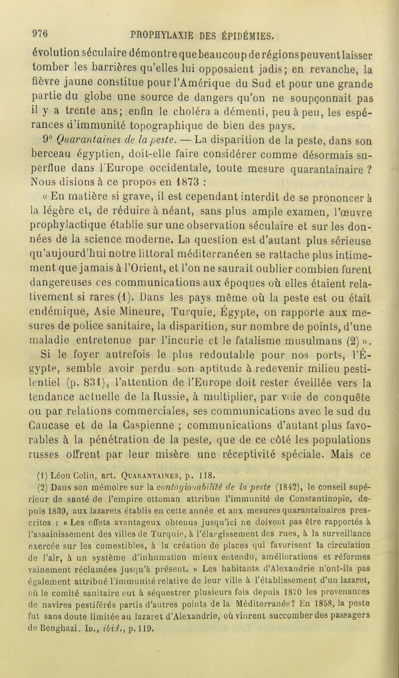 évolution séculaire démontrequebeaucoupderégionspeuventlaisser tomber les barrières qu'elles lui opposaient jadis; en revanche, la fièvre jaune constitue pour l'Amérique du Sud et pour une grande partie du globe une source de dangers qu'on ne soupçonnait pas il y a trente ans; enfin le choléra a démenti, peu à peu, les espé- rances d'immunité topographique de bien des pays. 9° Quarantaines de la peste. — La disparition de la peste, dans son berceau égyptien, doit-elle faire considérer comme désormais su- perflue dans l'Europe occidentale, toute mesure quarantainaire ? Nous disions à ce propos en 1873 : « En matière si grave, il est cependant interdit de se prononcer à la légère et, de réduire à néant, sans plus ample examen, l'œuvre prophylactique établie sur une observation séculaire et sur les don- nées de la science moderne. La question est d'autant plus sérieuse qu'aujourd'hui notre littoral méditerranéen se rattache plus intime- ment que jamais à l'Orient, et l'on ne saurait oublier combien furent dangereuses ces communications aux époques où elles étaient rela- tivement si rares (1). Dans les pays même où la peste est ou était endémique, Asie Mineure, Turquie, Egypte, on rapporte aux me- sures de police sanitaire, la disparition, sur nombre de points, d'une maladie entretenue par l'incurie et le fatalisme musulmans (2)». Si le foyer autrefois le plus redoutable pour nos ports, l'É- gypte, semble avoir perdu son aptitude à redevenir milieu pesti- lentiel (p. 831), l'attention de l'Europe doit rester éveillée vers la tendance actuelle de la Russie, à multiplier, par voie de conquête ou par relations commerciales, ses communications avec le sud du Caucase et de la Caspienne ; communications d'autant plus favo- rables à la pénétration de la peste, que de ce côté les populations russes offrent par leur misère une réceptivité spéciale. Mais ce (1) Léon Colin, art. Quarantaines, p. 118. (2) Dans son mémoire sur la contngionabilité de la peste (1842), le conseil supé- rieur de santé de l'empire ottoman attribue l'immunité de Constantinopîe, de- puis 1839, aux lazarets établis en cette année et aux mesures quarantainaires pres- crites : « Les effets avantageux obtenus jusqu'ici ne doivent pas être rapportés à. l'assainissement des villes de Turquie, à l'élargissement des rues, à la surveillance exercée sur les comestibles, à la création de places qui favorisent la circulation de l'air, à un système d'inhumation mieux entendu, améliorations et réformes vainement réclamées jusqu'à présent. » Les habitants d'Alexandrie n'ont-ils pas également attribué l'immunité relative de leur ville à l'établissement d'un lazaret, où le comité sanitaire eut à séquestrer plusieurs fois depuis 18i0 les provenances de navires pestiférés partis d'autres points de la Méditerranée? Kn 1858, la peste fut sans doute limitée au lazaret d'Alexandrie, où vinrent succomber des passagers do Benghazi. Id., iii'J., p. 119.