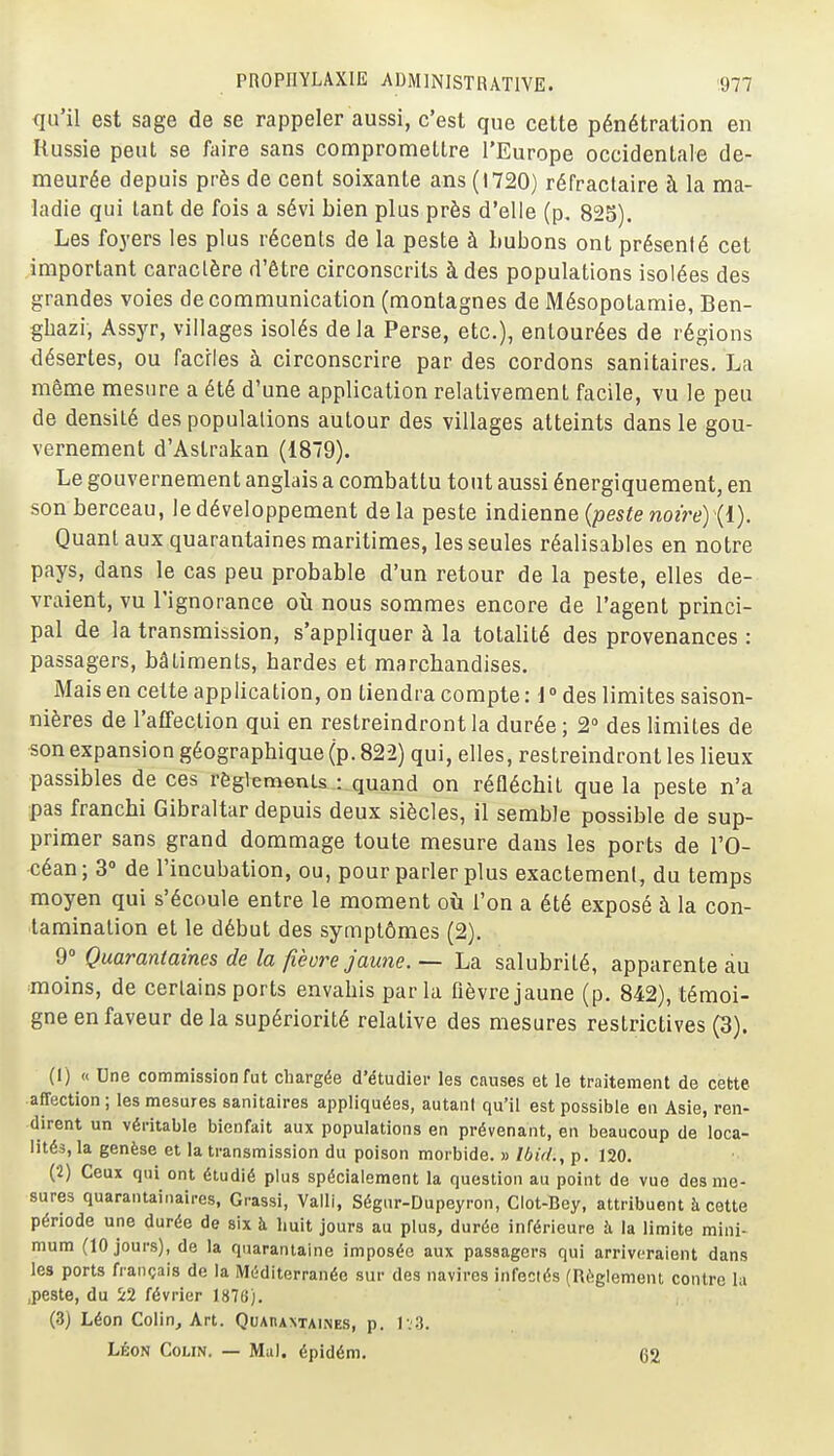 qu'il est sage de se rappeler aussi, c'est que cette pénétration en Russie peut se faire sans compromettre l'Europe occidentale de- meurée depuis près de cent soixante ans (1720) réfraclaire à la ma- ladie qui tant de fois a sévi bien plus près d'elle (p. 823). Les foyers les plus récents de la peste à bubons ont présenté cet important caractère d'être circonscrits à des populations isolées des grandes voies de communication (montagnes de Mésopotamie, Ben- ghazi, Assyr, villages isolés delà Perse, etc.), entourées de régions désertes, ou faciles à circonscrire par des cordons sanitaires, La môme mesure a été d'une application relativement facile, vu le peu de densité des populations autour des villages atteints dans le gou- vernement d'Astrakan (1879). Le gouvernement anglais a combattu tout aussi énergiquement, en son berceau, le développement delà peste indienne {peste noire) {1). Quant aux quarantaines maritimes, les seules réalisables en notre pays, dans le cas peu probable d'un retour de la peste, elles de- vraient, vu l'ignorance où nous sommes encore de l'agent princi- pal de la transmission, s'appliquer à la totalité des provenances : passagers, bâtiments, bardes et marchandises. Mais en cette application, on tiendra compte : 1 » des limites saison- nières de l'affection qui en restreindront la durée; 2° des limites de son expansion géographique (p. 822) qui, elles, restreindront les lieux passibles de ces règlemonts : quand on réfléchit que la peste n'a pas franchi Gibraltar depuis deux siècles, il semble possible de sup- primer sans grand dommage toute mesure dans les ports de l'O- céan; 3° de l'incubation, ou, pour parler plus exactement, du temps moyen qui s'écoule entre le moment où l'on a été exposé à la con- tamination et le début des symptômes (2), Quarantaines de la fièvre Jaune. ~ La salubrité, apparente au moins, de certains ports envahis parla fièvre jaune (p. 842), témoi- gne en faveur delà supériorité relative des mesures restrictives (3). (1) « Une commission fut chargée d'étudiei- les causes et le traitement de cette affection ; les mesures sanitaires appliquées, autant qu'il est possible en Asie, ren- dirent un véritable bienfait aux populations en prévenant, en beaucoup de loca- lités, la genèse et la transmission du poison morbide. » Ibid., p. 120. (2) Ceux qui ont étudié plus spécialement la question au point de vue des me- sures quarantainaires, Grassi, Valli, Ségur-Dupeyron, Clot-Bey, attribuent à cotte période une durée de six h huit jours au plus, durée inférieure h la limite mini- mum (10 jours), de la quarantaine imposée aux passagers qui arriveraient dans les ports français de la Méditerranée sur des navires infectés (Règlement contre la .peste, du 5:2 février 1876). (3) Léon Colin, Art. Quahantaines, p. Iv3. LÉON Colin. — Mu), épidém. 62