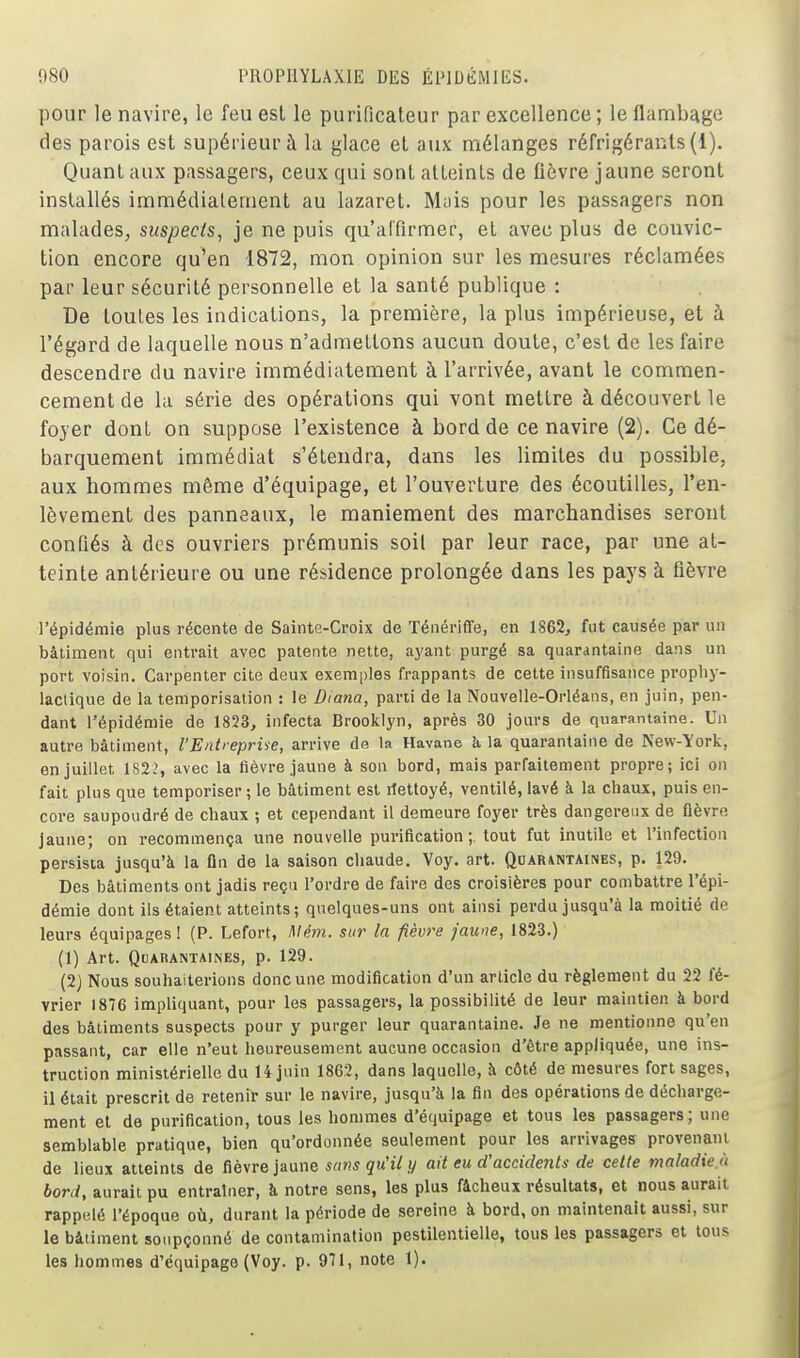 pour le navire, le feu esl le purificateur par excellence; le flambcige des parois est supérieur à la glace et aux mélanges réfrigérants (1). Quant aux passagers, ceux qui sont atteints de fièvre jaune seront installés immédiatement au lazaret. M;iis pour les passagers non malades, suspects, je ne puis qu'affirmer, et avec plus de convic- tion encore qu'en 1872, mon opinion sur les mesures réclamées par leur sécurité personnelle et la santé publique : De toutes les indications, la première, la plus impérieuse, et à l'égard de laquelle nous n'admettons aucun doute, c'est de les faire descendre du navire immédiatement à l'arrivée, avant le commen- cement de la série des opérations qui vont mettre à découvert le foyer dont on suppose l'existence à bord de ce navire (2), Ce dé- barquement immédiat s'étendra, dans les limites du possible, aux hommes même d'équipage, et l'ouverture des écoutilles, l'en- lèvement des panneaux, le maniement des marchandises seront confiés à des ouvriers prémunis soil par leur race, par une at- teinte antérieure ou une résidence prolongée dans les pays à fièvre l'épidémie plus récente de Sainte-Croix de Ténériffe, en 1862, fut causée par un bâtiment qui entrait avec patente nette, ayant purgé sa quarantaine dans un port voisin. Carpenter cite deux exemples frappants de cette insuffisance prophy- lactique de la temporisation : le Diana, parti de la Nouvelle-Orléans, en juin, pen- dant l'épidémie de 1823, infecta Brooklyn, après 30 jours de quarantaine. Un autre bâtiment, l'Entreprise, arrive de la Havane h. la quarantaine de New-York, en juillet 1822, avec la fièvre jaune à son bord, mais parfaitement propre; ici on fait plus que temporiser ; le bâtiment est rtettoyé, ventilé, lavé à la chaux, puis en- core saupoudré de chaux ; et cependant il demeure foyer très dangereux de fièvre jaune; on recommença une nouvelle purification;, tout fut inutile et l'infection persista jusqu'à la fin de la saison chaude. Voy. art. Quarantaines, p. 129. Des bâtiments ont jadis reçu l'ordre de faire des croisières pour combattre l'épi- démie dont ils étaient atteints; quelques-uns ont ainsi perdu jusqu'à la moitié de leurs équipages 1 (P. Lefort, l\lém. sur la fièvre jaune, 1823.) (1) Art. Quarantaines, p. 129. (2) Nous souhaiterions donc une modification d'un article du règlement du 22 fé- vrier 1876 impliquant, pour les passagers, la possibilité de leur maintien à bord des bâtiments suspects pour y purger leur quarantaine. Je ne mentionne qu'en passant, car elle n'eut heureusement aucune occasion d'être appliquée, une ins- truction ministérielle du 14 juin 1862, dans laquelle, à côté démesures fort sages, il était prescrit de retenir sur le navire, jusqu'à la fin des opérations de décharge- ment et de purification, tous les hommes d'équipage et tous les passagers; une semblable pratique, bien qu'ordonnée seulement pour les arrivages provenant de lieux atteints de fièwe }aam sans qu'il y ait eu d'accidents de cette maladie'i bord, aurait pu entraîner, à notre sens, les plus fâcheux résultats, et nous aurait rappelé l'époque où, durant la période de sereine à bord, on maintenait aussi, sur le bâtiment soupçonné de contamination pestilentielle, tous les passagers et tous les hommes d'équipage (Voy. p. 971, note 1).