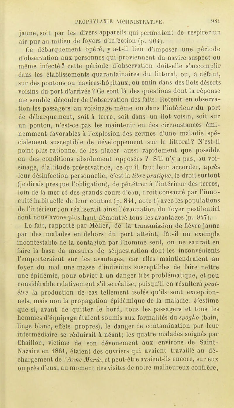 jaune, soit par les divers appareils qui permettent de respirer un air pur au milieu de foyers d'infection (p. 904). Ce débarquement opéré, y a-t-il lieu d'imposer une période d'observation aux personnes qui proviennent du navire suspect ou même infecté ? cette période d'observation doit-elle s'accomplir dans les établissements quarantainaires du littoral, ou, à défaut, sur desponlons ou navires-hôpilaux, ou enfin dans des îlots déserts voisins du port d'arrivée ? Ge sont là des questions dont la réponse me semble découler de l'observation des faits. Retenir en observa- tion les passagers au voisinage même ou dans l'intérieur du port de débarquement, soit à terre, soit dans un îlot voisin, soit sur un ponton, n'est-ce pas les maintenir en des circonstances émi- nemment favorables à l'explosion des germes d'une maladie spé- cialement susceptible de développement sur le littoral? N'est-il point plus rationnel de les placer aussi rapidement que possible en des conditions absolument opposées ? S'il n'y a pas, au voi- sinage, d'altitude préservatrice, ce qu'il faut leur accorder, après leur désinfection personnelle, c'est la libre pratique, \q droit surtout (je dirais presque l'obligation), de pénétrer à l'intérieur des terres, loin de la mer et des grands cours d'eau, droit consacré par l'inno- cuité habituelle de leur contact (p. 841, note d) avec les populations de l'intérieur; on réaliserait ainsi l'évacuation du foyer pestilentiel dont nous aTcms-plus haut démontré tous les avantages (p. 9'i7). Le fait, rapporté par Mélier, de la transmission de fièvre jaune par des malades en dehors du port atteint, fût-il un exemple incontestable de la contagion par l'homme seul, on ne saurait en faire la base de mesures de séquestration dont les inconvénients l'emporteraient sur les avantages, car elles maintiendraient au foyer du mal une masse d'individus susceptibles de faire naître une épidémie, pour obvier à un danger très problématique, et peu considérable relativement s'il se réalise, puisqu'il en résultera peut- être la production de cas tellement isolés qu'ils sont exception- nels, mais non la propagation épidéraique de la maladie. J'estime que si, avant de quitter le bord, tous les passagers et tous les hommes d'équipage étaient soumis aux formalités du spoglio (bain, linge blanc, effets propres), le danger de contamination par leur intermédiaire se réduirait à néant; les quatre malades soignés par Chaillon, victime de son dévouement aux environs de Saint- Nazaire en 1861, étaient des ouvriers qui avaient travaillé au dé- chargement de VArme-Marie, et peut-être avaient-ils encore, sur eux ou près d'eux, au moment des visites de notre malheureux confrère,