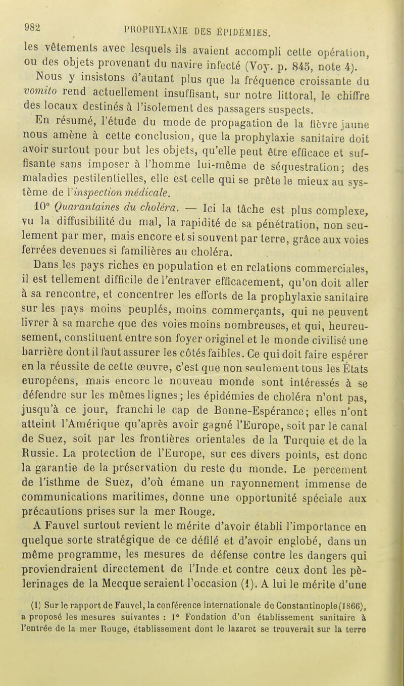 les Vêtements avec lesquels ils avaient accompli cette opération, ou des objets provenant du navire infecté (Voy. p. 845, note 4j. Nous y insistons d'autant plus que la fréquence croissante du vomito rend actuellement insuffisant, sur notre littoral, le chiffre des locaux destinés à l'isolement des passagers suspects. En résumé, l'étude du mode de propagation de la fièvre jaune nous amène à cette conclusion, que la prophylaxie sanitaire doit avoir surtout pour but les objets, qu'elle peut être efficace et suf- fisante sans imposer à l'homme lui-même de séquestration; des maladies pestilentielles, elle est celle qui se prête le mieux au sys- tème de l'inspection médicale. 10° Quarantaines du choléra. — Ici la tâche est plus complexe, vu la diûusibilité du mal, la rapidité de sa pénétration, non seu- lement par mer, mais encore et si souvent par terre, grâce aux voies ferrées devenues si familières au choléra. Dans les pays riches en population et en relations commerciales, il est tellement difficile de l'entraver efficacement, qu'on doit aller à sa rencontre, et concentrer les eflorts de la prophylaxie sanitaire sur les pays moins peuplés, moins commerçants, qui ne peuvent livrer à sa marche que des voies moins nombreuses, et qui, heureu- sement,.consliluent entre son foyer originel et le monde civilisé une barrière dont il faut assurer les côtés faibles. Ce qui doit faire espérer en la réussite de cette œuvre, c'est que non seulement tous les États européens, mais encore le nouveau monde sont intéressés à se défendre sur les mêmes lignes ; les épidémies de choléra n'ont pas, jusqu'à ce jour, franchi le cap de Bonne-Espérance; elles n'ont atteint l'Amérique qu'après avoir gagné l'Europe, soit par le canal de Suez, soit par les frontières orientales de la Turquie et de la Russie. La protection de l'Europe, sur ces divers points, est donc la garantie de la préservation du reste du monde. Le percement de l'isthme de Suez, d'oti émane un rayonnement immense de communications maritimes, donne une opportunité spéciale aux précautions prises sur la mer Rouge. A Fauvel surtout revient le mérite d'avoir établi l'importance en quelque sorte stratégique de ce défilé et d'avoir englobé, dans un même programme, les mesures de défense contre les dangers qui proviendraient directement de l'Inde et contre ceux dont les pè- lerinages de la Mecque seraient l'occasion (1), A lui le mérite d'une (1) Sur le rapport de Fauvel, la conférence internationale de Constantinople{lS66), a proposé les mesures suivantes : 1° Fondation d'un établissement sanitaire à l'entrée de la mer Rouge, établissement dont le lazaret se trouverait sur la terre