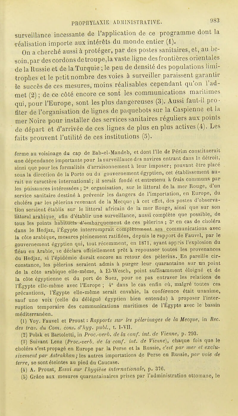 surveillance incessante de l'application de ce programme dont la Téalisation importe aux intérêts du monde entier (1). On a cherché aussi h protéger, par des postes sanitaires, et, au be- soin, par des cordons de troupe.la vaste ligne des frontières orientales de là Russie et de la Turquie ; le peu de densité des populations limi- trophes et le petit nombre des voies à surveiller paraissent garantir le succès de ces mesures, moins réalisables cependant qu'on l'ad- met (2) ; de ce côté encore ce sont les communications maritimes qui, pour l'Europe, sont les plus dangereuses (3). Aussi faut-il pro- fiter de l'organisation de lignes de paquebots sur la Caspienne et la mer Noire pour installer des services sanitaires réguliers aux points de départ et d'arrivée de ces lignes de plus en plus actives (4). Les faits prouvent l'utilité de ces institutions (5). ferme au voisinage du cap de Bab-el-Mandeb, et dont l'île de Périm constituerait ane dépendance importante pour la surveillance des navires entrant dans le détroit, ainsi que pour les formalités d'arraisonnement à leur imposer; pouvant être placé sous la direction de la Porte ou du gouvernement égyptien, cet établissement au- rait un caractère international; il serait fondé et entretenu à frais communs par les puissances intéressées ; 20 organisation, sur le littoral delà mer Rouge, d'un service sanitaire destiné à prévenir les dangers de l'importation, en Europe, du choléra par les pèlerins revenant de la Mecque ; à cet effet, des postes d'observa- tion seraient établis sur le littoral africain de la mer Rouge, ainsi que sur son littoral arabique, afin d'établir une surveillance, aussi complète que possible, de tous les points habituels d'ombarquement de ces pèlerins ; 3° en cas de choléra dans le Hedjaz, l'Égypte interromprait complÈtement ses communications avec la côte arabique, mesures pleinement ratifiées, depuis le rapport de Fauvel, par le gouvernement égyptien qui, tout récemment, en 1871, ayant appi-is l'explosion du néau en Arabie, te déclara offciellement prêt à repousser toutes les provenances du Hedjaz, si l'épidémie durait encore au retour des pèlerins. En pareille cir- constance, les pèlerins seraient admis à purger leur quarantaine sur un point de la côte arabique elle-même, à El-W^esch, point suffisamment éloigné et de la côte égyptienne et du port de Suez, pour ne pas entraver les relations de l'Égypte elle-même avec l'Europe ; 4° dans le cas enfin où, malgré toutes ces pré°cautions, l'Égypte elle-même serait envahie, la conférence était unanime, sauf une voix (celle du délégué égyptien bien entendu) à proposer l'inter- ruption temporaire des communications maritimes de l'Égypte avec le bassin méditerranéen. (1) Voy. Fauvel et Proust: Rapports sur les pèlerinages de la Mecque, in Rec. des trav. du Com. cons. d'hyg. publ., t. I-VII. (2) Polak et Barloletti, in Proc.-verh. de la conf. int. de Vienne, p. 293. (3) Suivant Lenz [Proc.-verb. de la conf. int. de Vienne), chaque fois que le choléra s'est propagé en Europe par la Perse et la Russie, c'est par mer et exclu- sivement par Astrakhan ; les autres importations de Perse en Russie, pflr voie de terre, se sont éteintes au pied du Caucase. (4) A. Proust, Essai sur Vhygiène internationale, p. 376. (6) Grâce aux mesures quarantainaires prises par l'administration ottomane, le