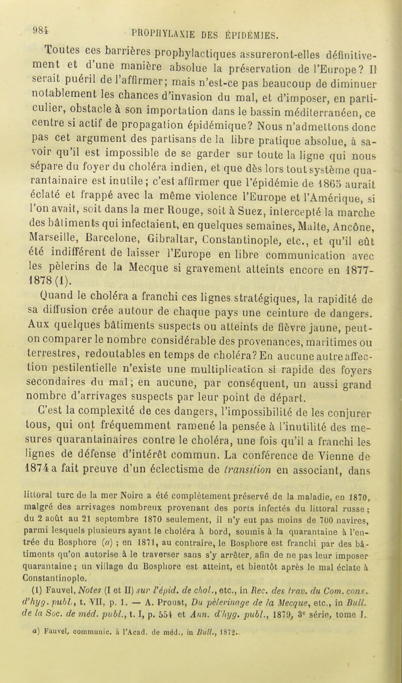 Toutes ces barrières prophylactiques assureront-elles définilivc- ment et d'une manière absolue la préservation de l'Europe? 1\ serait puéril de l'affirmer; mais n'est-ce pas beaucoup de diminuer notablement les chances d'invasion du mal, et d'imposer, en parti- culier, obstacle à son importation dans le bassin méditerranéen, ce centre si actif de propagalion épidémique? Nous n'admettons donc pas cet argument des partisans de la libre pratique absolue, à sa- voir qu'il est impossible de se garder sur toute la ligne qui nous sépare du foyer du choléra indien, et que dès lors tout système qua- rantainaire est inutile; c'est affirmer que l'épidémie de 4 865 aurait éclaté et frappé avec la même violence l'Europe et l'Amérique, si l'on avait, soit dans la mer Rouge, soit à Suez, intercepté la marche des bâtiments qui infectaient, en quelques semaines, Malte, Ancône, Marseille, Barcelone, Gibraltar, Constantinople, etc., et qu'il eût été indifférent de laisser l'Europe en libre communication avec les pèlerins de la Mecque si gravement atteints encore en 1877- 1878 (1). Quand le choléra a franchi ces lignes stratégiques, la rapidité de sa diffusion crée autour de chaque pays une ceinture de dangers. Aux quelques bâtiments suspects ou atteints de fièvre jaune, peut- on comparer le nombre considérable des provenances, maritimes ou terrestres, redoutables en temps de choléra?En aucune autre affec- tion pestilentielle n'existe une multipHcaiion si rapide des foyers secondaires du mal ; en aucune, par conséquent, un aussi grand nombre d'arrivages suspects par leur point de départ. C'est la complexité de ces dangers, l'impossibilité de les conjurer tous, qui ont fréquemment ramené la pensée à l'inutilité des me- sures quarantainaires contre le choléra, une fois qu'il a franchi les lignes de défense d'intérêt commun. La conférence de Vienne de 1874 a fait preuve d'un éclectisme de (ranstlion en associant, dans littoral turc de la mer Noire a été complètement préservé de la maladie, en 1870, malgré des arrivages nombreux provenant des ports infectés du littoral russe ; du 2 août au 21 septembre 1870 seulement, il n'y eut pas moins de 700 navires, parmi lesquels plusieurs ayant le choléra îi bord, soumis à la quarantaine à l'en- trée du Bosphore («) ; en 1871, au contraire, le Bosphore est franchi par des bâ- timents qu'on autorise à le traverser sans s'y arrêter, afin de ne pas leur imposer quarantaine ; un village du Bosphore est atteint, et bientôt après le mal éclate à Constanlinople, (1) Fauvel, Notes (I et II) sur l'épid. de choL, etc., in Rec. des Irav. du Corn. cons. d'hyg. publ., t. VU, p. 1. — A. Proust, Du pèlerinage de la Mecque, etc., in Bull, de la Suc. de méd. publ., 1.1, p. 654 et Ann. d'hyg. publ., 1879, 3 série, tome I. a) Fauvel, communie, à l'Acad. de méd., in Bull., 1872.