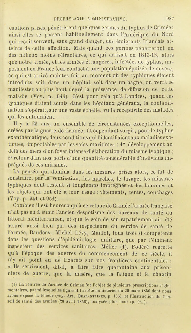 cautions prises, pénétrèrent quelques germes du typhus de Crimée ; ainsi elles se passent habituellement dans l'Amérique du Nord qui reçoit souvent, sans grand danger, des émigrants Irlandais at- teints de cette affection. Mais quand ces germes pénétreront en des milieux moins réfractaires, ce qui arrivait en 1813-15, alors que notre armée, et les armées étrangères, infectées de typhus, im- posaient en France leur contact à une population épuisée de misère, ce qui est arrivé maintes fois au moment où des typhiques étaient introduits soit dans un hôpital, soit dans un bagne, on verra se manifester au plus haut degré la puissance de diffusion de cette maladie (Voy. p. 644). C'est pour cela qu'à Londres, quand les typhiques étaient admis dans les hôpitaux généraux, la contami- nation s'opérait, sur une vaste échelle, vu la réceptivité des malades qui les entouraient. Il y a 25 ans, un ensemble de circonstances exceptionnelles, créées par la guerre de Crimée, fit cependant surgir, pour le typhus exanthématique, deux conditions qui l'identifiaient aux maladies exo- tiques, importables par les voies maritimes : 1° développement au delà des mers d'un foyer intense d'élaboration du miasme typhique ; 2° retour dans nos ports d'une quantité considérable d'individus im- prégnés de ces miasmes. La pensée qui domina dans les mesures prises alors, ce fut de soustraire, par la ventilation, les marches, le lavage, les miasmes typhiques dont restent si longtemps imprégnés et les hommes et les objets qui ont été à leur usage : vêtements, tentes, couchages (Voy. p. 941 etOSl). Combien il est heureux qu à ce retour de Crimée l'armée française n'ait pas eu à subir l'ancien despotisme des bureaux de santé du littoral méditerranéen, et que le soin de son rapatriement ait été assuré aussi bien par des inspecteurs du service de santé de l'armée, Baudens, Michel Lévy, Maillot, tous trois si compétents dans les questions d'épidémiologie militaire, que par l'éminent inspecteur des services sanitaires, Mélier (1). Fodéré regrette qu'à l'époque des guerres du commencement de ce siècle, il n'y ait point eu de lazarets sur nos frontières continentales : a Ils serviraient, dit-il, à faire faire quarantaine aux prison- niers de guerre, que la misère, que la fatigue et lis chagrin (I) La rentrée de l'armée de Crimée fut l'objet de plusieurs proscriptions régle- mentaires, parmi lesquelles figurent l'arrêté ministériel du 29 mars 1856 dont nous avons exposé la teneur (voy. Art. Quarantaines, p. 155), et l'Instruction du Con- seil de sanlé des armées (28 avril 185G), analysée plus haut (p. 941).