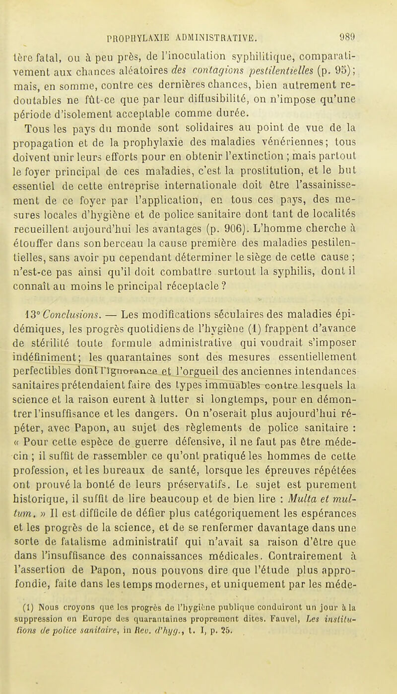 1ère fatal, ou à peu près, de l'inoculation syphilitique, comparati- vement aux chances aléatoires des contagions pestilentielles (p. 95); mais, en somme, contre ces dernières chances, bien autrement re- doutables ne fût-ce que parleur diffusibilité, on n'impose qu'une période d'isolement acceptable comme durée. Tous les pays du monde sont solidaires au point de vue de la propagation et de la prophylaxie des maladies vénériennes; tous doivent unir leurs efforts pour en obtenir l'extinction ; mais partout le foyer principal de ces maladies, c'est la prostitution, et le but essentiel de cette entreprise internationale doit être l'assainisse- ment de ce foyer par l'application, en tous ces pays, des me- sures locales d'hygiène et de police sanitaire dont tant de localités recueillent aujourd'hui les avantages (p. 906). L'homme cherche à étouffer dans son berceau la cause première des maladies pestilen- tielles, sans avoir pu cependant déterminer le siège de cette cause ; n'est-ce pas ainsi qu'il doit combattre surtout la syphilis, dont il connaît au moins le principal réceptacle? iS Conclmions. — Les modifications séculaires des maladies épi- démiques, les progrès quotidiens de l'hygiène (1) frappent d'avance de stérilité toute formule administrative qui voudrait s'imposer indéfiniment; les quarantaines sont des mesures essentiellement perfectibles dont rigrrOT&rLca_at_rprgueil des anciennes intendances sanitaires prétendaient faire des types immuables contre lesquels la science et la raison eurent à lutter si longtemps, pour en démon- trer l'insuffisance et les dangers. On n'oserait plus aujourd'hui ré- péter, avec Papon, au sujet des règlements de police sanitaire : « Pour cette espèce de guerre défensive, il ne faut pas être méde- cin ; il suffit de rassembler ce qu'ont pratiqué les hommes de cette profession, et les bureaux de santé, lorsque les épreuves répétées ont prouvé la bonté de leurs préservatifs. Le sujet est purement historique, il suffit de lire beaucoup et de bien lire : Multa et mul- tmn, » Il est difficile de défier plus catégoriquement les espérances et les progrès de la science, et de se renfermer davantage dans une sorte de fatalisme administratif qui n'avait sa raison d'être que dans l'insuffisance des connaissances médicales. Contrairement ;\ l'assertion de Papon, nous pouvons dire que l'étude plus appro- fondie, faite dans les temps modernes, et uniquement par les méde- (1) Nous croyons que les progrès de l'hygiiine publique conduiront un jour à la suppression en Europe dos quarantaines proprement dites. Fauvel, Les inslilu- lïons de police sanitaire, in Rev. d'hijf/., t. I, p. 25.