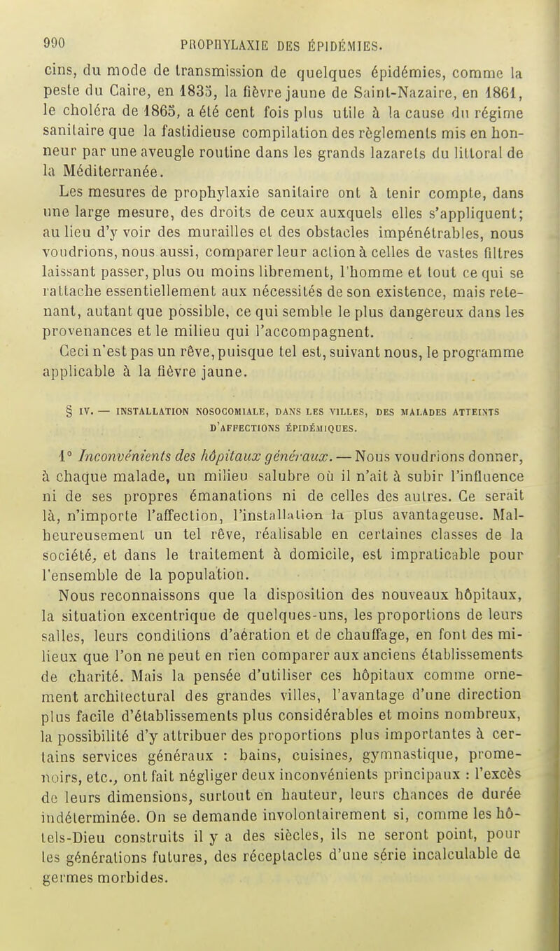 cins, du mode de transmission de quelques épidémies, comme la peste du Caire, en 1833, la fièvre jaune de Saint-Nazaire, en 1861, le choléra de 1865, a été cent fois plus utile à la cause du régime sanitaire que la fastidieuse compilation des règlements mis en hon- neur par une aveugle routine dans les grands lazarets du littoral de la Méditerranée. Les mesures de prophylaxie sanitaire ont à tenir compte, dans une large mesure, des droits de ceux auxquels elles s'appliquent; au lieu d'y voir des murailles et des obstacles impénétrables, nous voudrions, nous aussi, comparer leur action à celles de vastes filtres laissant passer, plus ou moins librement, l'homme et tout ce qui se rattache essentiellement aux nécessités de son existence, mais rete- nant, autant que possible, ce qui semble le plus dangereux dans les provenances et le milieu qui l'accompagnent. Ceci n'est pas un rêve, puisque tel est, suivant nous, le programme applicable à la fièvre jaune. § IV. — INSTALLATION NOSOCOMIALE, DANS LES VILLES, DES MALADES ATTEINTS d'affections ÉPIDÉMIQUES. 1° Inconvénients des hôpitaux généraux. — Nous voudrions donner, à chaque malade, un milieu salubre où il n'ait à subir l'influence ni de ses propres émanations ni de celles des autres. Ce serait là, n'importe l'affection, l'instalKiUon la plus avantageuse. Mal- heureusement un tel rêve, réalisable en certaines classes de la société, et dans le traitement à domicile, est impraticable pour l'ensemble de la population. Nous reconnaissons que la disposition des nouveaux hôpitaux, la situation excentrique de quelques-uns, les proportions de leurs salles, leurs conditions d'aération et de chauffage, en font des mi- lieux que l'on ne peut en rien comparer aux anciens établissements de charité. Mais la pensée d'utiliser ces hôpitaux comme orne- ment archilectural des grandes villes, l'avantage d'une direction plus facile d'établissements plus considérables et moins nombreux, la possibilité d'y attribuer des proportions plus importantes à cer- tains services généraux : bains, cuisines, gymnastique, prome- noirs, etc., ont fait négliger deux inconvénients principaux : l'excès de leurs dimensions, surtout en hauteur, leurs chances de durée indéterminée. Ou se demande involontairement si, comme les hô- tels-Dieu construits il y a des siècles, ils ne seront point, pour les générations futures, des réceptacles d'une série incalculable de germes morbides.