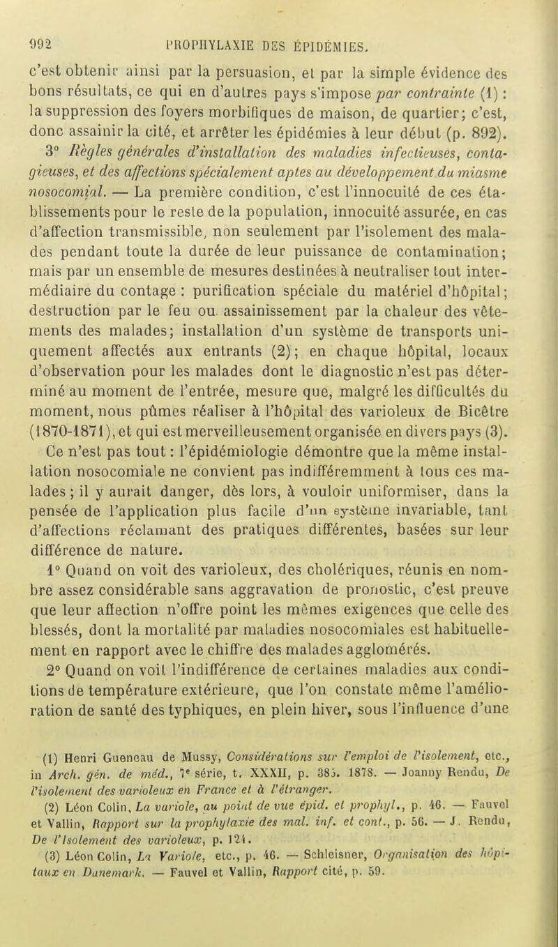 c'est obtenii- ainsi par la persuasion, el par la simple évidence des bons résultats, ce qui en d'autres pays s'impose/>ar contrainte {{) : la suppression des foyers morbifiques de maison, de quartier; c'est, donc assainir la cité, et arrêter les épidémies à leur début (p. 892). 3° Règles générales d'installation des maladies infectieuses, conta- gieuses, et des affections spécialement aptes au développement du miasme nosocomial. — La première condition, c'est l'innocuité de ces éta- blissements pour le reste de la population, innocuité assurée, en cas d'affection transmissible, non seulement par l'isolement des mala- des pendant toute la durée de leur puissance de contamination; mais par un ensemble de mesures destinées à neutraliser tout inter- médiaire du contage : purification spéciale du matériel d'hôpital ; destruction par le feu ou. assainissement par la chaleur des vête- ments des malades; installation d'un système de transports uni- quement affectés aux entrants (2); en chaque hôpital, locaux d'observation pour les malades dont le diagnostic n'est pas déter- miné au moment de l'entrée, mesure que, malgré les difDcultés du moment, nous pûmes réaliser à l'hôpital des varioleux de Bicêtre (1870-i871),et qui est merveilleusement organisée en divers pays (3). Ce n'est pas tout : l'épidémiologie démontre que la même instal- lation nosocomiale ne convient pas indifféremment à tous ces ma- lades ; il y aui'ait danger, dès lors, à vouloir uniformiser, dans la pensée de l'application plus facile d'im système mvariable, tant d'affections réclamant des pratiques différentes, basées sur leur différence de nature. i Quand on voit des varioleux, des cholériques, réunis en nom- bre assez considérable sans aggravation de pronostic, c'est preuve que leur affection n'offre point les mêmes exigences que celle des blessés, dont la mortalité par maladies nosocomiales est habituelle- ment en rapport avec le chiffre des malades agglomérés. 2° Quand on voit l'indifférence de certaines maladies aux condi- tions de température extérieure, que l'on constate même l'amélio- ration de santé des typhiques, en plein hiver, sous l'influence d'une (1) Henri Guenoau de Mussy, Comidémlions sur l'emploi de l'isolement, etc., in Arch. gén. de méd., 1' série, t. XXXII, p. 383. 1878. — Joanny Rendu, De Visolement des varioleux en France et à l'étranger. (2) Léon Colin, La variole, au point de vue épid. et proplnjl,, p. 46. — Fauvel et Vallin, Rapport sur la prop/iylaxie des mal. inf. et cont., p. 56. — J. Rendu, De l'Isolement des varioleux, p. 121. (3) Léon Colin, Li Variole, etc., p. '16. — Sciileisner, Organisation des hôpi- taux en Danemark. — Fauvel et Vallin, Rapport cité, p. 59.