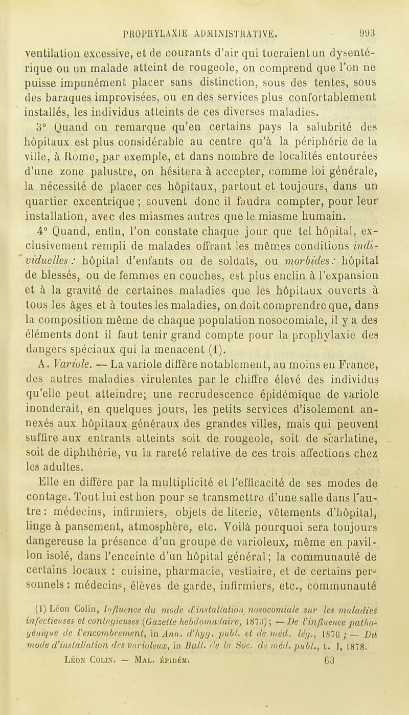 venlilalion excessive, et de courants d'air qui iueraienl un dysenté- rique ou un malade atteint de rougeole, on comprend que l'on ne puisse impunément placer sans distinction, sous des tentes, sous des baraques improvisées, ou en des services plus confortablement installés, les individus atteints de ces diverses maladies. 3 Quand on remarque qu'en certains pays la salubrité des hôpitaux est plus considérable au centre qu'à la périphérie de la ville, à Rome, par exemple, et dans nombre de localités entourées d'une zone palustre, on hésitera à accepter, comme loi générale, la nécessité de placer ces hôpitaux, partout et toujours, dans un quartier excentrique ; souvent donc il faudra compter, pour leur installation, avec des miasmes autres que le miasme humain. 4 Quand, enfin, l'on constate chaque jour que tel hôpital, ex- clusivement rempli de malades offrant les mômes conditions indi- viduelles : hôpital d'enfants ou de soldats, ou morbides: hôpital de blessés, ou de femmes en couches, est plus enclin à l'expansion et à la gravité de certaines maladies que les hôpitaux ouverts à tous les âges et à toutes les maladies, on doit comprendre que, dans la composition même de chaque population nosocomiale, il y a des éléments dont il faut tenir grand compte pour la prophylaxie des dangers spéciaux qui la menacent (1). A. Variole. — La variole diffère notablement, au moins en France, des autres maladies virulentes par le chiffre élevé des individus qu'elle peut atteindre; une recrudescence épidémique de variole inonderait, en quelques jours, les petits services d'isolement an- nexés aux hôpitaux généraux des grandes villes, mais qui peuvent suffire aux entrants atteints soit de rougeole, soit de scarlatine, soit de diphthérie, vu la rareté relative de ces trois affections chez les adultes. Elle en diffère par la multiplicité et l'efficacité de ses modes de contage. Tout lui est bon pour se transmettre d'une salle dans l'au- tre : médecins, infirmiers, objets de literie, vêtements d'hôpital^ linge à pansement, atmosphère, etc. Voilà pourquoi sera toujours dangereuse la présence d'un groupe de varioleux, même en pavil- lon isolé, dans l'enceinte d'un hôpital général ; la communauté de certains locaux : cuisine, pharmacie, vestiaire, et de certains per- sonnels : médecins, élèves de garde, infirmiers, etc., communauté (I)Léon Colin, Influence du mode d'installation nosocomiale sur les maladie^ infectieuses et contrn/ieuses {Gazelle hebiloma'Jaire, 1873); — De l'influence patho'- 'jèiiique de l'eiiconiOrernent, m Ami. d'Iiyij. publ. et de nicd. lé;/., 187G ; — Dit mode d'inslalhUion des variolaux, iii Bull, 'le In Soc. d'i méd. publ., t. J, 1878; LÉON CoMX. — Mal. lii'iuÉMi 63
