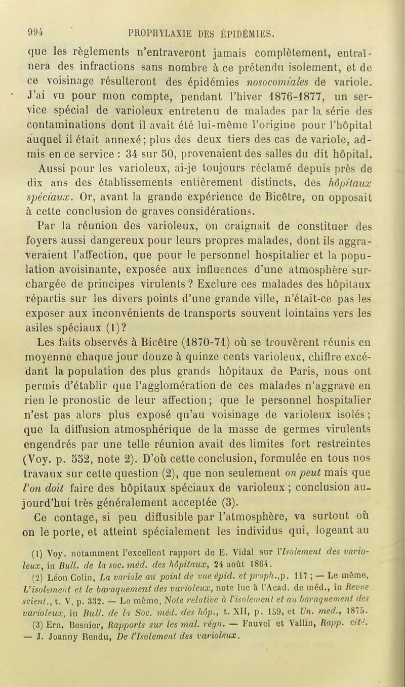 que les règlements n'entraveront jamais complètement, entraî- nera des infractions sans nombre à ce prétendu isolement, et de ce voisinage résulteront des épidémies nosocomiales de variole. J'ai vu pour mon compte, pendant l'hiver 1876-1877, un ser- vice spécial de varioleux entretenu de malades par la série des contaminations dont il avait été lui-même l'origine pour l'hôpital auquel il était annexé; plus des deux tiers des cas de variole, ad- mis en ce service : 34 sur 50, provenaient des salles du dit hôpital. Aussi pour les varioleux, ai-je toujours réclamé depuis près de dix ans des établissements entièrement distincts, des hôijitaux spéciaux. Or, avant la grande expérience de Bicêtre, on opposait à cette conclusion de graves considérations. Par la réunion des varioleux, on craignait de constituer des foyers aussi dangereux pour leurs propres malades, dont ils aggra- veraient l'affection, que pour le personnel hospitalier et la popu- lation avoisinante, exposée aux influences d'une atmosphère sur- chargée de principes virulents? Exclure ces malades des hôpitaux répartis sur les divers points d'une grande ville, n'était-ce pas les exposer aux inconvénients de transports souvent lointains vers les asiles spéciaux (I)? Les faits observés à Bicêtre (1870-71) où se trouvèrent réunis en moyenne chaque jour douze à quinze cents varioleux, chiflre excé- dant la population des plus grands hôpitaux de Paris, nous ont permis d'établir que l'agglomération de ces malades n'aggrave en rien le pronostic de leur affection; que le personnel hospitalier n'est pas alors plus exposé qu'au voisinage de varioleux isolés ; que la diffusion atmosphérique de la masse de germes virulents engendrés par une telle réunion avait des limites fort restreintes (Voy. p. SS2, note 2). D'où cette conclusion, formulée en tous nos travaux sur cette question (2), que non seulement on peut mais que l'on doit faire des hôpitaux spéciaux de varioleux ; conclusion au- jourd'hui très généralement acceptée (3). Ce contage, si peu diffusible par l'atmosphère, va surtout où on le porte, et atteint spécialement les individus qui, logeant au (1) Voy. notamment l'excellent rapport de E. Vidal sur l'Isolement des vario- leux, in Bull, de la soc. méd. des hôpitaux, 24 août 18G4. (2) Léon Colin, La variole au point de vue épid. et proph.,p. 117 ; — Le même, Uisokmeiit et le baraquement des varioleux, note lue à l'Acad. de méd., in Revue scient., t. V, p. 332. — Le môme, Note relative à l'isolement et au baraquement des varioleux, in Bull, de l'i Soc. méd. des hôp., t. XII, p. 159, et Un. med., 1875. (3) Ern. Besnier, Rapports sur les mal. régn. — Fauvel et Vallin, Rapp. cit-i. — J. Joanny Rendu, De l'Isolement des varioleux.