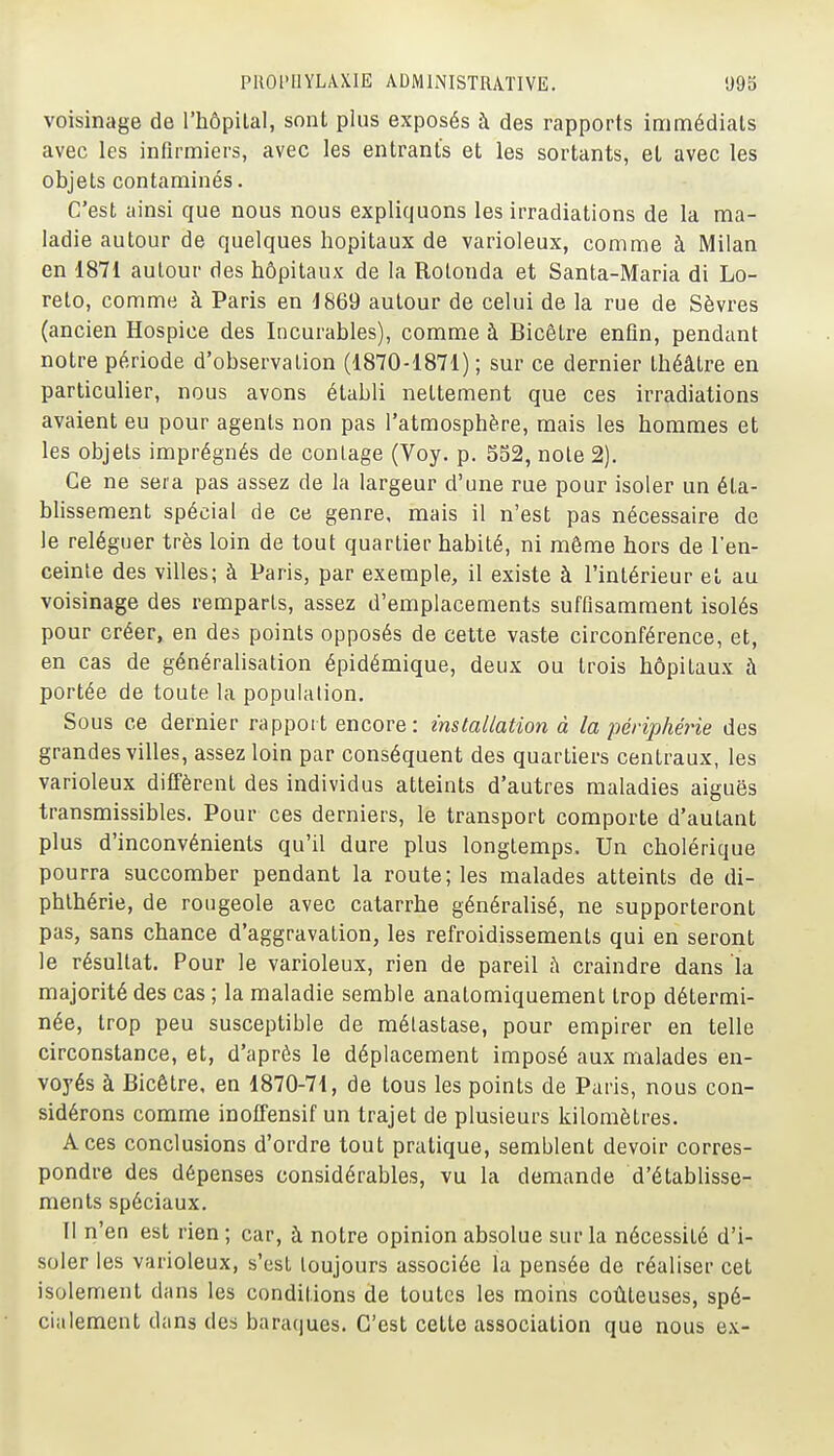 voisinage de l'hôpilal, sont plus exposés à des rapports immédiats avec les infirmiers, avec les entrants et les sortants, et avec les objets contaminés. C'est ainsi que nous nous expliquons les irradiations de la ma- ladie autour de quelques hôpitaux de varioleux, comme à Milan en 1871 autour des hôpitaux de la Rotonda et Santa-Maria di Lo- relo, comme à Paris en 1869 autour de celui de la rue de Sèvres (ancien Hospice des Incurables), comme à Bicôtre enfin, pendant notre période d'observation (1870-1871) ; sur ce dernier théâtre en particulier, nous avons établi nettement que ces irradiations avaient eu pour agents non pas l'atmosphère, mais les hommes et les objets imprégnés de coulage (Voy. p. 552, note 2). Ce ne sera pas assez de la largeur d'une rue pour isoler un éta- blissement spécial de ce genre, mais il n'est pas nécessaire de le reléguer très loin de tout quartier habité, ni même hors de l'en- ceinte des villes; à Paris, par exemple, il existe à l'intérieur et au voisinage des remparts, assez d'emplacements suffisamment isolés pour créer, en des points opposés de cette vaste circonférence, et, en cas de généralisation épidémique, deux ou trois hôpitaux à portée de toute la population. Sous ce dernier rapport encore : installation à la périphéi-ie des grandes villes, assez loin par conséquent des quartiers centraux, les varioleux diffèrent des individus atteints d'autres maladies aiguës transmissibles. Pour ces derniers, le transport comporte d'autant plus d'inconvénients qu'il dure plus longtemps. Un cholérique pourra succomber pendant la route; les malades atteints de di- phlhérie, de rougeole avec catarrhe généralisé, ne supporteront pas, sans chance d'aggravation, les refroidissements qui en seront le résultat. Pour le varioleux, rien de pareil à craindre dans la majorité des cas ; la maladie semble anatomiquement trop détermi- née, trop peu susceptible de métastase, pour empirer en telle circonstance, et, d'après le déplacement imposé aux malades en- voyés à Bicôtre, en 1870-71, de tous les points de Paris, nous con- sidérons comme inoffensif un trajet de plusieurs kilomètres. Aces conclusions d'ordre tout pratique, semblent devoir corres- pondre des dépenses considérables, vu la demande d'établisse- ments spéciaux. Il n'en est rien ; car, à notre opinion absolue sur la nécessité d'i- soler les varioleux, s'est toujours associée la pensée de réaliser cet isolement dans les conditions de toutes les moins coûteuses, spé- cialement dans des bara(|ues. C'est celte association que nous ex-