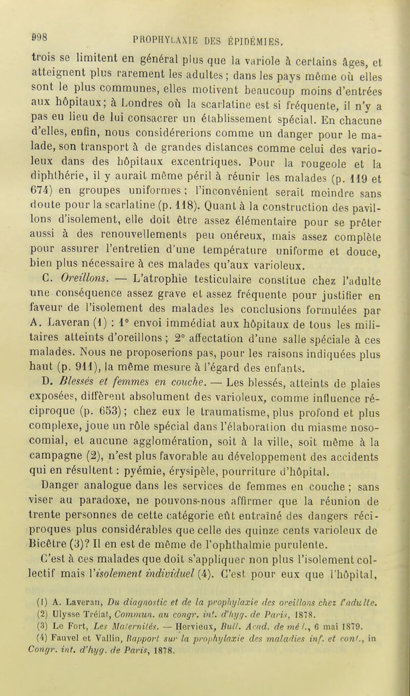 trois se limitent en général plus que la variole à certains âges, et atteignent plus rarement les adultes ; dans les pays même où elles sont le plus communes, elles motivent beaucoup moins d'entrées aux hôpitaux; à Londres où la scarlatine est si fréquente, il n'y a pas eu lieu de lui consacrer un établissement spécial. En chacune d'elles, enfin, nous considérerions comme un danger pour le ma- lade, son transport à de grandes distances comme celui des vario- leux dans des hôpitaux excentriques. Pour la rougeole et la diphthérie, il y aurait même péril à réunir les malades (p. 119 et 674) en groupes uniformes ; l'inconvénient serait moindre sans doute pour la scarlatine (p. 118). Quant à la construction des pavil- lons d'isolement, elle doit être assez élémentaire pour se prêter aussi à des renouvellemenls peu onéreux, mais assez complète pour assurer l'entretien d'une température uniforme et douce, bien plus nécessaire à ces malades qu'aux varioleux. C. Oreillons. — L'atrophie testiculaire constitue chez l'adulte une conséquence assez grave et assez fréquente pour justifier en faveur de l'isolement des malades les conclusions formulées par A. Laveran (1) : 1° envoi immédiat aux hôpitaux de tous les mili- taires atteints d'oreillons ; 2° affectation d'une salle spéciale à ces malades. Nous ne proposerions pas, pour les raisons indiquées plus haut (p. 911), la même mesure à l'égard des enfants. D. Blessés et femmes en couche. — Les blessés, atteints de plaies exposées, diffèrent absolument des varioleux, comme influence ré- ciproque (p. 633); chez eux le traumatisme, plus profond et plus complexe, joue un rôle spécial dans l'élaboration du miasme noso- comial, et aucune agglomération, soit à la ville, soit même à la campagne (2), n'est plus favorable au développement des accidents qui en résultent : pyémie, érysipèle, pourriture d'hôpital. Danger analogue dans les services de femmes en couche ; sans viser au paradoxe, ne pouvons-nous affirmer que la réunion de trente personnes de cette catégorie eût entraîné des dangers réci- proques plus considérables que celle des quinze cents varioleux de Bicêtre (3)? Il en est de même de l'ophthalmie purulente. C'est à ces malades que doit s'appliquer non plus l'isolement col- lectif mais Visolement individuel {^). C'est pour eux que l'hôpital, (1) A. Laveran, Du diagnostic et de la prophylaxie des oreillons chez /'adulte. (2) Ulysse Trélat, Commun, au congr. int. d'iiyg. de Paris, 1878. (3) Le Fort, Les Maternités. — Hervieux, Bull. A' od. de mé /., 6 mai 1879. (4) Fauvel et Vallin, Rapport sur la prophylaxie des maladies inf. et coni., in Congr. int. d'hyg. de Paris, 1878.