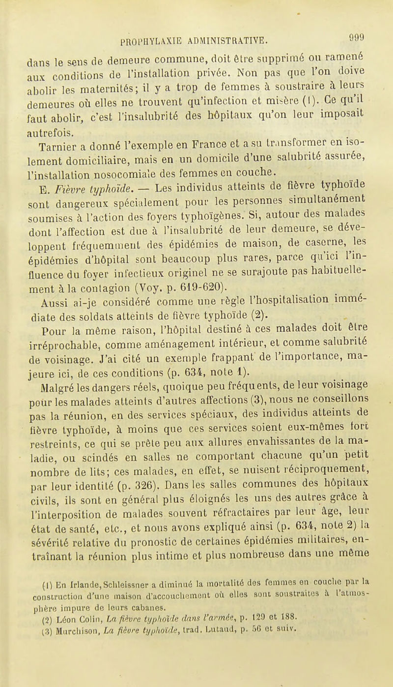 dans le sens de demeure commune, doit Ôlre supprimé ou ramené aux conditions de l'installation privée. Non pas que l'on doive abolir les maternités; il y a trop de femmes à soustraire à leurs demeures où elles ne trouvent qu'infection et misère (I). Ce qu'il faut abolir, c'est l'insalubrité des hôpitaux qu'on leur imposait autrefois. Tarnier a donné l'exemple en France et a su tr.msformer en iso- lement domiciliaire, mais en un domicile d'une salubrité assurée, l'installation nosocomiaîe des femmes en couche. B. Fièvre typhoïde. — Les individus atteints de fièvre typhoïde sont dangereux spéciulement pour les personnes simultanément soumises à l'action des foyers typhoïgènes. Si, autour des malades dont l'affection est due à l'insalubrité de leur demeure, se déve- loppent fréquemment des épidémies de maison, de caserne, ^les épidémies d'hôpital sont beaucoup plus rares, parce qu'ici l'm- fluence du foyer infeclieux originel ne se surajoute pas habituelle- ment à la contagion (Voy. p. 619-620). Aussi ai-je considéré comme une règle l'hospitalisation immé- diate des soldats atteints de fièvre typhoïde (2). Pour la môme raison, l'hôpital destiné à ces malades doit être irréprochable, comme aménagement intérieur, et comme salubrité de voisinage. J'ai cité un exemple frappant de l'importance, ma- jeure ici, de ces conditions (p. 634, noie 1). Malgré les dangers réels, quoique peu fréquents, de leur voisinage pour les malades atteints d'autres affections (3), nous ne conseillons pas la réunion, en des services spéciaux, des individus atteints de fièvre typhoïde, à moins que ces services soient eux-mêmes fore restreints, ce qui se prêle peu aux allures envahissantes de la ma- ladie, ou scindés en salles ne comportant chacune qu'un petit nombre de lits; ces malades, en effet, se nuisent réciproquement, par leur identité (p. 326). Dans les salles communes des hôpitaux civils, ils sont en général plus éloignés les uns des autres grâce à l'interposition de malades souvent réfractaires par leur âge, leur état de santé, etc., et nous avons exphqué ainsi (p. 634, note 2) la sévérité relative du pronostic de certaines épidémies militaires, en- traînant la réunion plus intime et plus nombreuse dans une môme (1) En Irlande,Schleissner a diminué la mortalité des femmes en couche par la construction d'une maison d'accouchement où elles sont soustraitos à l'atmos- phère impure de leurs cabanes. (2) Léon Colin, La fièvre typhoïde dans l'armée, p. 129 et 188.