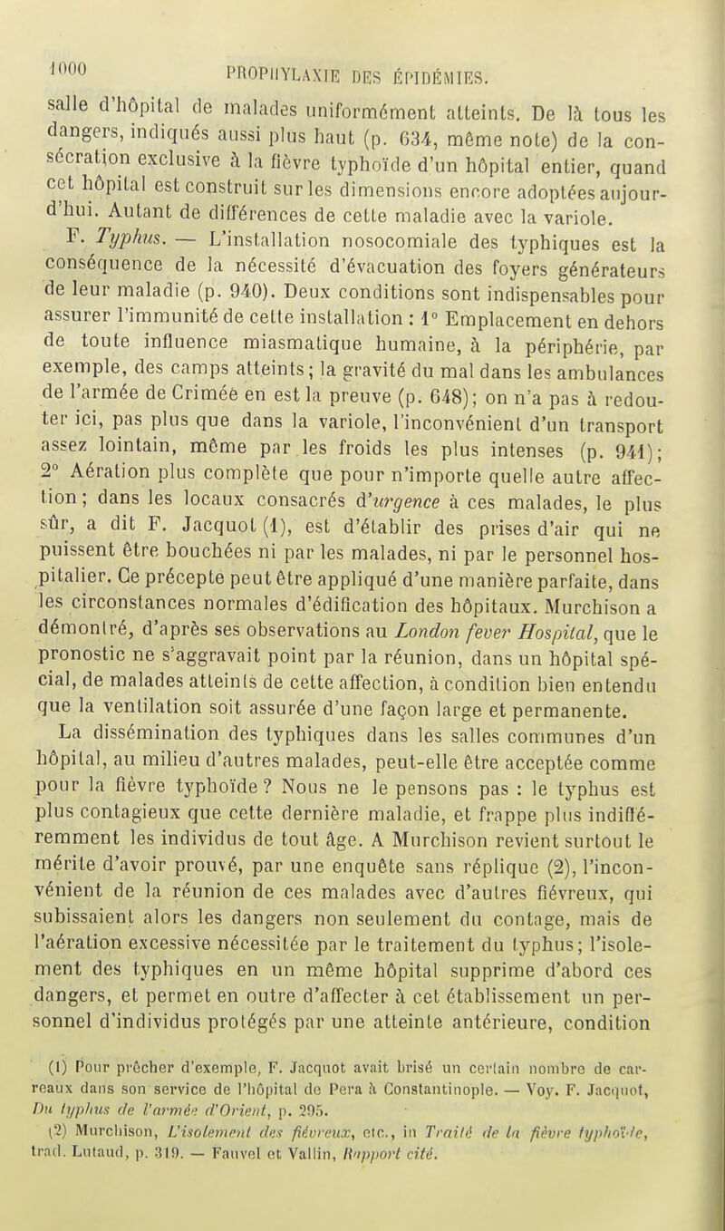 ^•^^ l'nOPlIYLAXIE DES ÉPinÉMIES. salle d'hôpital de malades uniformément atteints. De là tous les dangers, indiqués aussi plus haut (p. 634, même note) de la con- sécration exclusive à la fièvre typhoïde d'un hôpital entier, quand cet hôpital est construit sur les dimensions encore adoptées aujour- d'hui. Autant de différences de cette maladie avec la variole. F. Typhus.— L'installation nosocomiale des tj^phiques est la conséquence de la nécessité d'évacuation des foyers générateurs de leur maladie (p. 940). Deux conditions sont indispensables pour assurer l'immunité de celte installation ; 1° Emplacement en dehors de toute influence miasmatique humaine, à la périphérie, par exemple, des camps atteints; la gravité du mal dans les ambulances de l'armée de Crimée en est la preuve (p. 648); on n'a pas à redou- ter ici, pas plus que dans la variole, l'inconvénient d'un transport assez lointain, môme par les froids les plus intenses (p. 941); 2° Aération plus complète que pour n'importe quelle autre affec- tion ; dans les locaux consacrés dJurgence à ces malades, le plus sûr, a dit F. Jacquot (1), est d'établir des prises d'air qui ne puissent être bouchées ni par les malades, ni par le personnel hos- pitalier. Ce précepte peut être appliqué d'une manière parfaite, dans les circonstances normales d'édification des hôpitaux. Murchison a démonlré, d'après ses observations au London fever Hospilal, que le pronostic ne s'aggravait point par la réunion, dans un hôpital spé- cial, de malades atteints de cette affection, à condition bien entendu que la ventilation soit assurée d'une façon large et permanente. La dissémination des typhiques dans les salles communes d'un hôpital, au milieu d'autres malades, peut-elle être acceptée comme pour la fièvre typhoïde? Nous ne le pensons pas : le typhus est plus contagieux que cette dernière maladie, et frappe plus indiffé- remment les individus de tout âge. A Murchison revient surtout le mérite d'avoir prouvé, par une enquête sans réplique (2), l'incon- vénient de la réunion de ces malades avec d'autres fiévreux, qui subissaient alors les dangers non seulement du contage, mais de l'aération excessive nécessitée par le traitement du typhus; l'isole- ment des typhiques en un même hôpital supprime d'abord ces dangers, et permet en outre d'affecter à cet établissement un per- sonnel d'individus protégés par une atteinte antérieure, condition (1) Pour prêcher d'exemple, F. Jacquot avait brisé un ccrlain nombre de car- reaux dans son service de l'hôpital de Pera h, Constantinople. — Voy. F. Jacciuof, Du lyplius de l'armé'; d'Orient, p. 205. ('2) Murchison, L'isolement dus fiévreux, etc., in Traité de In fièvre fyp/ioî'/e, trad. Lutaud, p. .319. — Fanvel et Vallin, Rapport cité.
