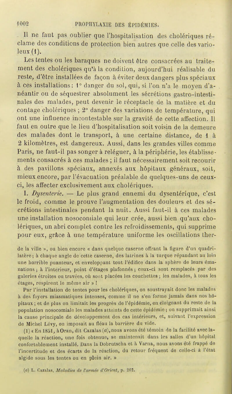Il ne faut pas oublier que l'hospitalisation des cholériques ré- clame des conditions de protection bien autres que celle des vario- leux (1). Les tentes ou les baraques ne doivent être consacrées au traite- ment des cholériques qu'à la condition, aujourd'hui réalisable du reste, d'être installées de façon à éviter deux dangers plus spéciaux à ces installations: 1° danger du sol, qui, si Ton n'a le moyen d'a- néantir ou de séquestrer absolument les sécrétions gastro-intesti- nales des malades, peut devenir le réceptacle de la matière et du contage cholériques ; 2 danger des variations de température, qui ont une influence incontestable sur la gravité de cette affection. Il faut en outre que le lieu d'hospitalisation soit voisin de la demeure des malades dont le transport, à une certaine distance, de 1 à 2 kilomètres, est dangereux. Aussi, dans les grandes villes comme Paris, ne faut-il pas songer à reléguer, à la périphérie, les établisse- ments consacrés à ces malades ; il faut nécessairement soit recourir à des pavillons spéciaux, annexés aux hôpitaux généraux, soit, mieux encore, par l'évacuation préalable de quelques-uns de ceux- ci, les affecter exclusivement aux cholériques. I. Dysenterie. — Le plus grand ennemi du dysentérique, c'est le froid, comme le prouve l'augmentation des douleurs et des sé- crétions intestinales pendant la nuit. Aussi faut-il à ces malades une installation nosoconiiale qui leur crée, aussi bien qu'aux cho- lériques, un abri complet contre les refroidissements, qui supprime pour eux, grâce à une température uniforme les oscillations Iher- de la ville », ou bien encore a dans quelque caserne offrant la figure d'un quadri- latère; à chaque angle de cette caserne, des latrines à. la turque répandant au loin une horrible puanteur, et enveloppant tout l'édifice dans la sphère de leurs éma- nations ; à l'intérieur, point d'étages plafonnés ; ceux-ci sont remplacés par des galeries étroites ou travées, où sont placées les couchettes ; les malades, à tous les étages, respirent le môme air » ! Par l'installation de tentes pour les cholériques, on soustrayait donc les malades h, des foyers miasmatiques intenses, comme il ne s'en forme jamais dans nos hô- pitaux ; et de plus on limitait les progrès de l'épidémie, en éloignant du reste de la population nosocomiale les malades atteints de cette épidémie; on supprimait ainsi la cause principale de développement des cas intérieurs, et, suivant l'expression de Michel Lévy, on imposait au fléau la barrière du vide. (1) « En 1851, àOran, dit Cazalas (a),nous avons été témoin de la facilité avec la- quelle la réaction, une fois obtenue, se maintenait dans les salles d'un hôpital confortablement installé. Dans la Dobrutscha et à Varna, nous avons été frappé do l'incertitude et des écarts de la réaction, du retour fi'équent de celle-ci à l'état algide sous les tentes ou en plein air. » (a) L. Cazalas, Maladies de l'armée d'Orient, p. 282.