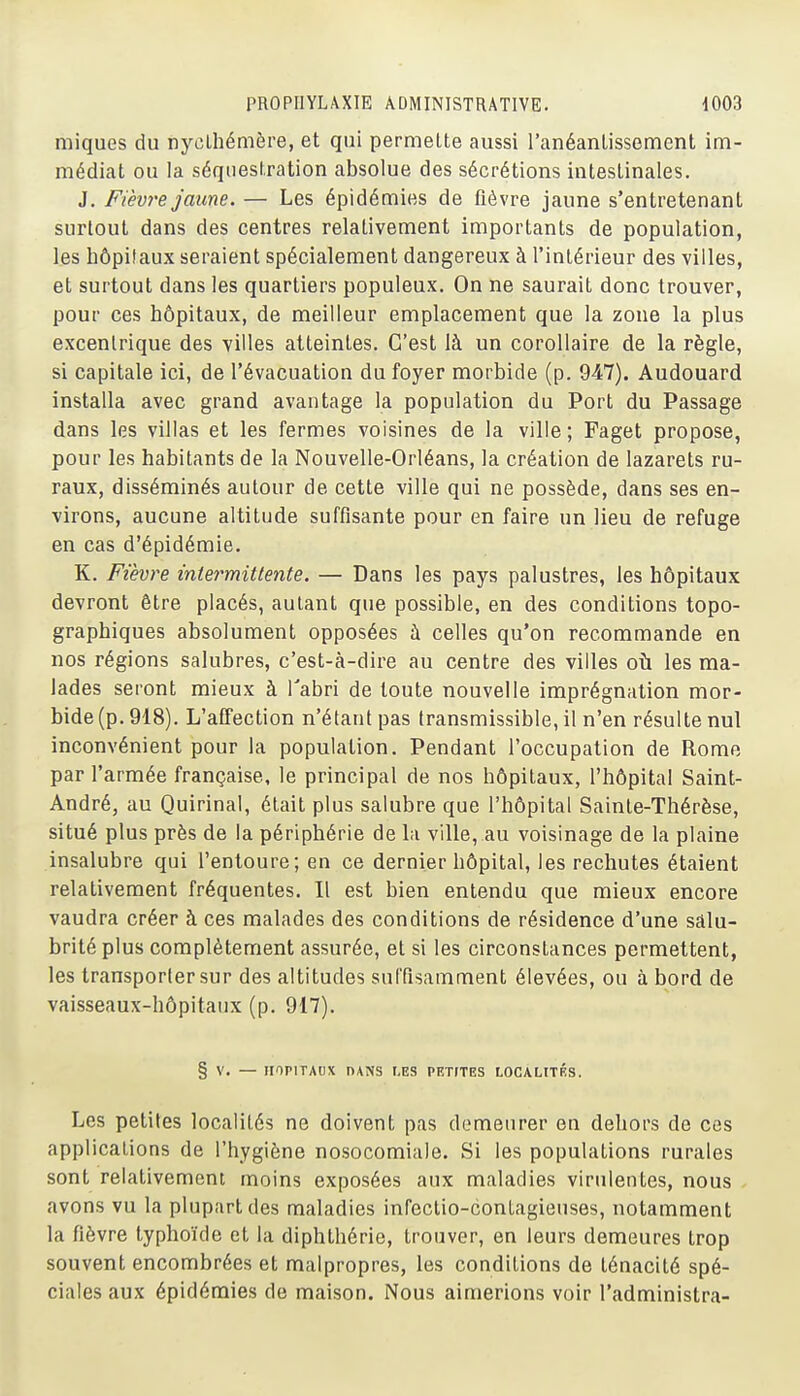 miques du nyclhémère, et qui permette aussi l'anéantissement im- médiat ou la séquestration absolue des sécrétions intestinales. J, Fièvre jaune. — Les épidémies de fièvre jaune s'entretenant surtout dans des centres relativement importants de population, les hôpitaux seraient spécialement dangereux à l'intérieur des villes, et surtout dans les quartiers populeux. On ne saurait donc trouver, pour ces hôpitaux, de meilleur emplacement que la zone la plus excentrique des villes atteintes. C'est là un corollaire de la règle, si capitale ici, de l'évacuation du foyer morbide (p. 947). Audouard installa avec grand avantage la population du Port du Passage dans les villas et les fermes voisines de la ville; Faget propose, pour les habitants de la Nouvelle-Orléans, la création de lazarets ru- raux, disséminés autour de cette ville qui ne possède, dans ses en- virons, aucune altitude suffisante pour en faire un lieu de refuge en cas d'épidémie, K, Fièvre intermittente. — Dans les pays palustres, les hôpitaux devront être placés, autant que possible, en des conditions topo- graphiques absolument opposées à celles qu'on recommande en nos régions salubres, c'est-à-dire au centre des villes où les ma- lades seront mieux à l'abri de toute nouvelle imprégnation mor- bide (p. 918). L'affection n'étant pas transmissible, il n'en résulte nul inconvénient pour la population. Pendant l'occupation de Rome par l'armée française, le principal de nos hôpitaux, l'hôpital Saint- André, au Quirinal, était plus salubre que l'hôpital Sainte-Thérèse, situé plus près de la périphérie de la ville, au voisinage de la plaine insalubre qui l'entoure; en ce dernier hôpital, les rechutes étaient relativement fréquentes. Il est bien entendu que mieux encore vaudra créer à ces malades des conditions de résidence d'une salu- brité plus complètement assurée, et si les circonstances permettent, les transporter sur des altitudes suffisamment élevées, ou à bord de vaisseaux-hôpitaux (p, 917), § V, — HOPITAUX PANS t,ES PETfTES LOCALITES. Les petites localités ne doivent pas demeurer en dehors de ces applications de l'hygiène nosocomiale. Si les populations rurales sont relativement moins exposées aux maladies virulentes, nous - avons vu la plupart des maladies infeclio-contagieuses, notamment la fièvre typhoïde et la diphthérie, trouver, en leurs demeures trop souvent encombrées et malpropres, les conditions de ténacité spé- ciales aux épidémies de maison. Nous aimerions voir l'administra-
