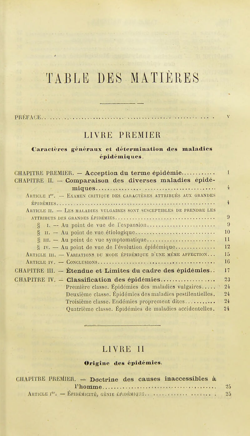 TABLIÎ DES MATIÈRES PUÉFACE.. V LIVRE PREMIER Caractères généraux et fléteriniuatiou des maladies épidémiques. CHAPITRE PREMIER. — Acception du terme épidémie 1 CHAPITRE IL — Comparaison des diverses maladies épidé- miques 't AnTicLE I''. — Examen critique des cAnACTÈiiEs attribués aux grandes épidémies ^ Article ii. — Les maladies vulgaires sont susceptibles de prendre les attributs des grandes épidémies 9 § I. — Au point de vue de l'expansion 9 § II. — Au point de vue étiologiquc 10 § m. — Au point de vue symptomatique 11 § IV. — Au point de vue de l'évolution épidéniique 12 Article iii. —Variations du mode épiuémique d'une même affection. .. 15 Article iv. — Conclusions IG CHAPITRE III. — Étendue et Limites du cadre des épidémies.. 17 CHAPITRE IV. - Classification des épidémies 23 Première classe. Épidémies des maladies vulgaii'es  24 Deuxième classe. Épidémies des maladies pestilentielles, 24 Troisième classe. Endémies propromeut dites 24 Quatrième classe. Épidémies de maladies accidentelles. 24 LIVRE 11 Origine des épidémies. CHAPITRE PREMIER. — Doctrine des causes inaccessibles à l'homme 25 Article i'; — ÉpidkmicitÉj génik iïi'idémiijju . 25