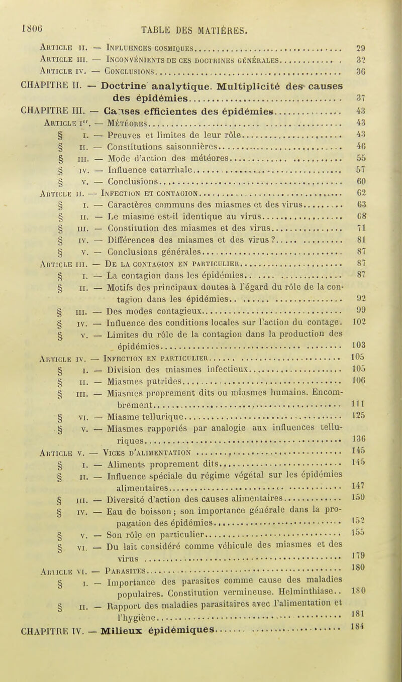 1806 ÏABLlî DES MAïIÉRliS. Article ii. — Influences cosmiques 20 Article m. — Inconvénients de ces doctbines générales 32 Article iv. — Conclusions 30 CHAPITRE II. — Doctrine analytique. Multiplicité des- causes des épidémies 37 CHAPITRE m. — Ca ises efficientes des épidémies 43 Article i. — Météores 43 § I. — Preuves et limites de leur rôle 43 § n. — Constitutions saisonnières 40 § m. — Mode d'action des météores 55 § IV. — Influence catari'liale 57 § V. — Conclusions 60 Article ii. — Infection et contagion 62 § I. — Caractères communs des miasmes et des virus 03 § II. — Le miasme est-il identique au virus C8 § III. — Constitution des miasmes et des virus 71 § IV. — Différences des miasmes et des virus? 81 § V. — Conclusions générales 87 Article m. — De la contagion en particulier 87 !^ I. — La contagion dans les épidémies 87 g ji. — Motifs des principaux doutes à l'égard du rôle de la con- tagion dans les épidémies 92 § III. — Des modes contagieux 90 § IV. — Influence des conditions locales sur l'action du contage. 102 § V. — Limites du rôle de la contagion dans la production des épidémies 103 Article iv. — Infection en particulier 105 § I. — Division des miasmes infectieux 105 § II. — Miasmes putrides 106 § III. — Miasmes proprement dits ou miasmes humains. Encom- brement 111 § VI. — Miasme tellurique 125 g V. — Miasmes rapportés par analogie aux influences tellu- riques 130 Article v. — Vices d'alimentation , 145 § I. — Aliments proprement dits % II. — Influence spéciale du régime végétal sur les épidémies alimentaires • 1'^^ § m. — Diversité d'action des causes alimentaires 150 § IV. — Eau de boisson; son importance générale dans la pro- pagation des épidémies 1-^- g v. — Son rôle en particulier 1>>^ S VI — Du lait considéré comme véhicule des miasmes et des virus ' AiniCLE VI. — Parasites § 1. — Importance des parasites comme cause des maladies populaires. Constitution vermineuse. Helminthiase.. 180 § II. — Rapport des maladies parasitaires avec ralimentation et l'hygiène CHAPITRE IV. — Milieux épidémiques