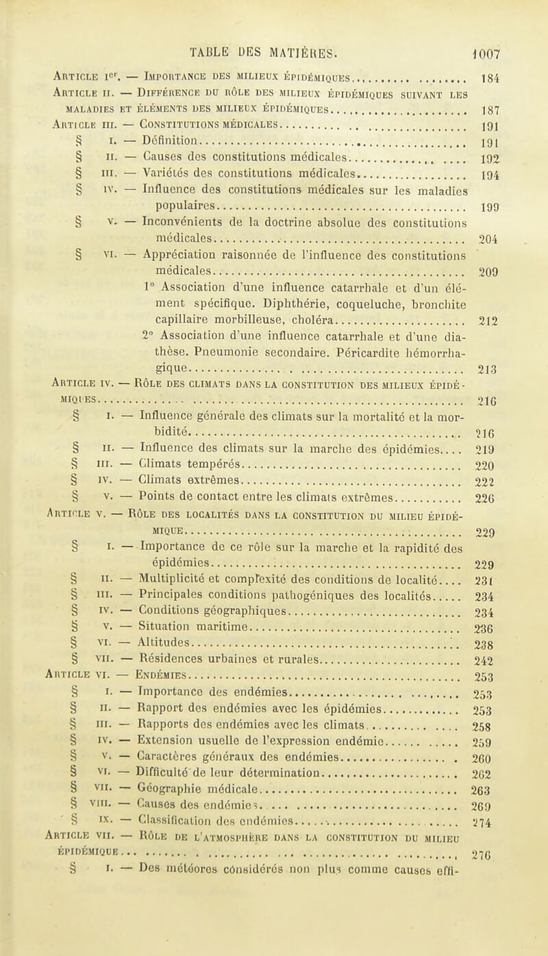 AnTict,E I<^^ — IMPOnTA^cE des milieux épidémiques 184 Article ii. — DiFFÉnENCE du rôle des milieux épidémiques suivant les MALADIES ET ÉLÉMENTS DES MILIEUX ÉPIDÉMIQUES 187 AnTicLE III. — Constitutions MÉDICALES 191 3 I. — Définition 191 § II. — Causes des constitutions médicales 192 § III. — Variétés des constitutions médicales 194 § IV. — Influence des constitutions médicales sur les maladies populaires igg § V. — Inconvénients de la doctrine absolue des constitutions médicales 204 § VI. — Appréciation raisonnée de l'influence des constitutions médicales 209 1° Association d'une influence catarrhale et d'un élé- ment spécifique. Diphthérie, coqueluche, bronchite capillaire morbilleuse, choléra 212 2° Association d'une influence catarrhale et d'une dia- thèse. Pneumonie secondaire. Péricardite hémorrha- gique 213 Article iv. — Rôle des climats dans la constitution des milieux épidé- MIQIES 21(5 § I. — Influence générale des climats sur la mortalité et la mor- bidité 516 § II. — Influence des climats sur la marche des épidémies 219 § III. — Climats tempérés 220 § IV. — Climats extrêmes 222 § V. — Points de contact entre les climats extrêmes 226 Article v. — Rôle des localités dans la constitution du milieu épidé- mique 229 § I. — Importance de ce rôle sur la marche et la rapidité des épidémies 229 § II. — Multiplicité et comprexité des conditions de localité 231 § ïii- — Principales conditions pathogéniques des localités 234 § IV. — Conditions géographiques 234 § V. — Situation maritime 236 § VI. — Altitudes _ 238 § VII. — Résidences urbaines et rurales 242 Article vi. — Endémies 263 § I. — Importance des endémies 253 § II- — Rapport des endémies avec les épidémies 253 § III. — Rapports des endémies avec les climats 258 § IV. — Extension usuelle de l'expression endémie 259 § V. — Caractères généraux des endémies 260 § VI. — Difficulté de leur détermination 202 § VII. — Géographie médicale 263 § Vin. — Causes des endémie? 269 § it- — Classification des endémies •. Ï74 Article vu. — Rôle de L'ATMospiiiiRE dans la constitution du milieu épidémique 270 § 1. — Des météores considérés non plus comme causes effl-