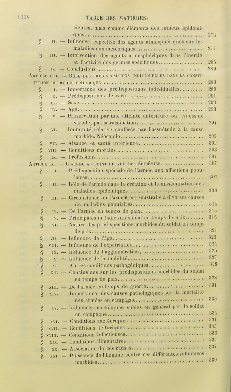 cientos, mais comme cléments des milieux épidéiui- ques 27g § 11. — Influence respective des agents atmosphériques sur les maladies non météoriques 2Î 7 § m. — Intervention des agents atmosphériques dans l'inertie et l'activité des germes spécifiques 28.) § IV. — Conclusions 58!) AiiTicLE VIII. — Rôle des i'uédispositions individuelles dans la consti- tution DU MILIEU ÉPIDÉMIIJUE 289 § i. — Importance des prédispositions individuelles 28!J § II. — Prédispositions de race 291 § m. — Sexe 293 § IV. — Age 293 § V. — Préservation par une atteinte antérieure, ou, en cas de variole, par la vaccination 294 § VI. — Immunité relative conférée par l'assuétude à la cause morbide. Néocomie 295 § VII. — Aisance et santé antérieure 302 § VIII. — Conditions morales 303 § IX. — Professions 307 AUTICLE IX. — L'AUMÉE au POINT DE VUE DES ÉPIDÉMIES 307 § I. — Prédisposition spéciale de l'armée aux affeciions popu- laires 307 § II. — Rôle de l'armée dans la création et la dissémination des maladies épidémiques 308 § III. — Circonstances où l'armée est soustraite à diverses causes de maladies populaires < 314 § IV. — De l'armée en temps de paix 315 § V. — Principales maladies du soldat en temps de paix 318 § VI. — Nature des prédispositions morbides du soldat en temps de paix 321 § VII. — Influence de l'âge.. 322 § VIII. — Influence de l'expatriation 321 § IX. — Influence de l'agglomération 325 § X. — Influence de la mobilité 327 § XI. — Autres conditions pathogéniques '3-'8 § XII. — Conclusions sur les prédispositions morbides du soldat en temps de paix -^28 § XIII. — De l'armée en temps de guerre  331 § XIV. — Importance des causes pathologiques sur la mortal\ié des armées en campagne 333 § XV. — Influences morbifiques subies en général par le soldat en campagne • 331 § XVI. — Conditions météoriques ■•• •• «13' § XVII. — Conditions telluriquos 33o § XVIII. — Conditions infectieuses ' 330 § XIX. — Conditions alimentaires 331 g XX. — Association de ces causes - 331 § XXI. — Puissance de l'homme contre Ces diflcrentes influences morbides ^^'^