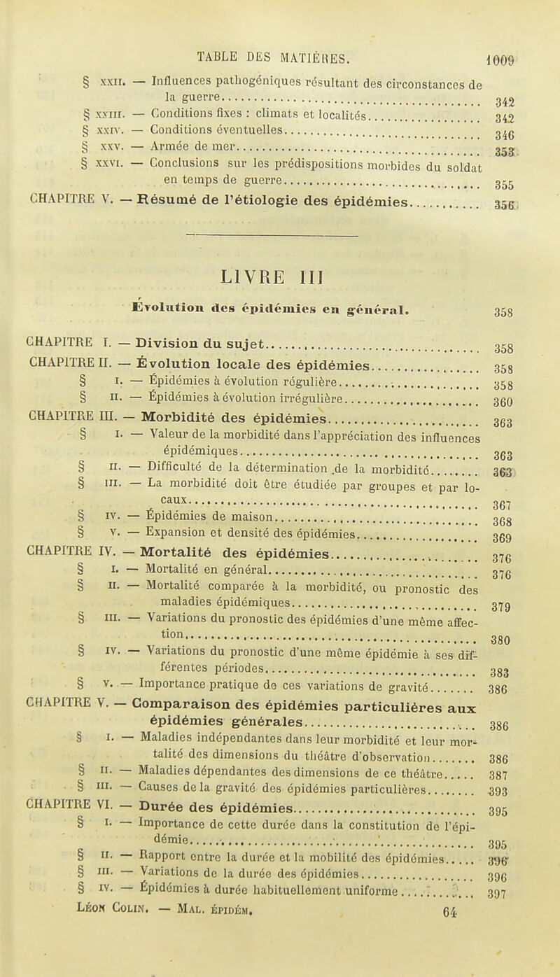 § xxn. — Influences patliogéniques résultant des circonstances de la guerre § xj-iii. — Conditions fixes : climats et localités 343 § xxn'. — Conditions éventuelles g^g § XXV. — Armée de mer § XXVI. — Conclusions sur les prédispositions morbides du soldat en temps de guerre g^ij CHAPITRE V. — Résumé de l'étiologie des épidémies 355; LIVRE m Evolution des épidémies en g^énépal. 358 CHAPITRE I. — Division du sujet 358 CHAPITRE II. — Évolution locale des épidémies 358 § I. — Épidémies à évolution régulière 353 § II. — Épidémies à évolution irrégulière 360 CHAPITRE m. - Morbidité des épidémies 363 § I. — Valeur de la morbidité dans l'appréciation des influences épidémiques ggg § II- — Difficulté de la détermination .de la morbidité ^^3) § III. — La morbidité doit être étudiée par groupes et par lo- Cclux ••■•••(••■•.(!*(«,a ..1,,, , 367 § IV. — Épidémies de maison ggg § V. — Expansion et densité des épidémies 359 CHAPITRE IV. - Mortalité des épidémies [ [ [ [ 376 § I. — Mortalité en général g^g § II. — Mortalité comparée à la morbidité, ou pronostic des maladies épidémiques , g^g § III. — Variations du pronostic des épidémies d'une même affec- • 380 § IV. — Variations du pronostic d'une même épidémie à ses dif- férentes périodes ggg § V. — Importance pratique de ces variations de gravité 386 CHAPITRE V. — Comparaison des épidémies particulières aux épidémies générales 336 § I. — Maladies indépendantes dans leur morbidité et leur mor- talité des dimensions du théâtre d'observation 386 § H. — Maladies dépendantes des dimensions de ce théâtre 387 § III- — Causes de la gravité des épidémies particulières ^93 CHAPITRE VI. — Durée des épidémies 395 § I. — Importance de cette durée dans la constitution de l'épi- '^^'ie , - • 3j)5 § II. — Rapport entre la durée et la mobilité des épidémies 396' § m. — Variations de la durée des épidémies 396 § IV. — Épidémies à durée habituellement uniforme 397 Léon Colin. — Mal. épidém. 64