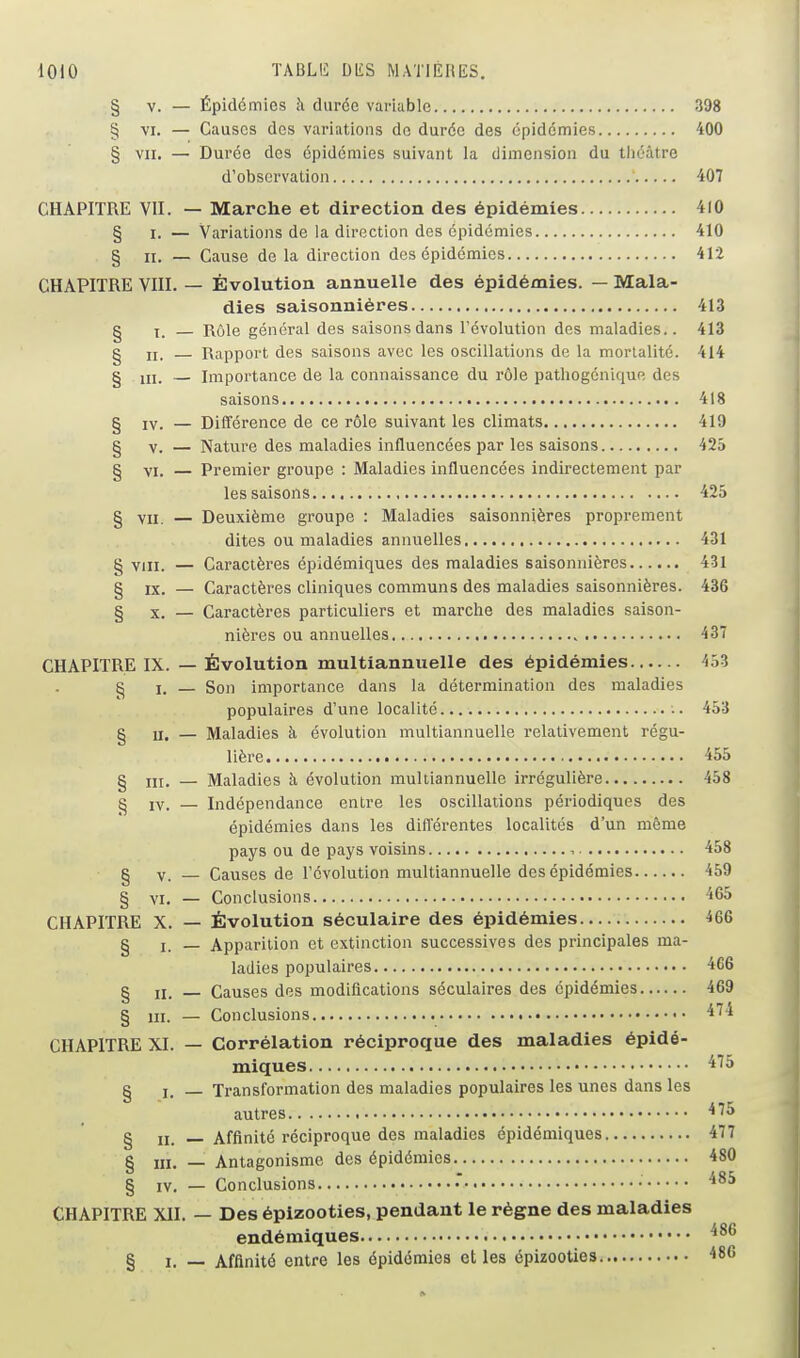 dOlO TABLIi: DIlS MATIERES. § V. — Épidémies îi durée variable 398 § VI. — Causes des variations de durée des épidémies 400 § VII. — Durée des épidémies suivant la dimension du théâtre d'observation 407 CHAPITRE VII. — Marche et direction des épidémies 410 § I. — Variations de la direction des épidémies 410 § II. — Cause de la direction des épidémies 4r2 CHAPITRE VIII. — Évolution annuelle des épidémies. — Mala- dies saisonnières 413 § X. — Rôle général des saisons dans l'évolution des maladies.. 413 g II. — Rapport des saisons avec les oscillations de la mortalité. 414 § m. — Importance de la connaissance du rôle pathogénique des saisons 418 g IV. — Différence de ce rôle suivant les climats 419 g V. — Nature des maladies influencées par les saisons 425 g VI. — Premier groupe : Maladies influencées indirectement par les saisons 425 § VII. — Deuxième groupe : Maladies saisonnières proprement dites ou maladies annuelles 431 VIII. — Caractères épidémiques des maladies saisonnières 431 g IX. — Caractères cliniques communs des maladies saisonnières. 436 § X. — Caractères particuliers et marche des maladies saison- nières ou annuelles 437 CHAPITRE IX. — Évolution multiannuelle des épidémies 453 g I. — Son importance dans la détermination des maladies populaires d'une localité 453 g II. — Maladies à évolution multiannuelle relativement régu- lière 455 g III. — Maladies à évolution multiannuelle irrégulière 458 g IV. — Indépendance entre les oscillations périodiques des épidémies dans les diflerentes localités d'un même pays ou de pays voisins , 458 g V. — Causes de l'évolution multiannuelle des épidémies 459 g Yi. — Conclusions '565 CHAPITRE X. — Évolution séculaire des épidémies 466 g I. _ Apparition et extinction successives des principales ma- ladies populaires 466 g II. _ Causes des modifications séculaires des épidémies 469 g m. — Conclusions ^^'^ CHAPITRE XI. — Corrélation réciproque des maladies épidé- miques 'i''^ g I. _ Transformation des maladies populaires les unes dans les autres ^^^ g II. _ Affinité réciproque des maladies épidémiques 477 § m. — Antagonisme des épidémies 480 g IV. — Conclusions • CHAPITRE Xll. — Des épizooties, pendant le règne des maladies endémiques § I. — Affinité entre les épidémies elles épizooties 480