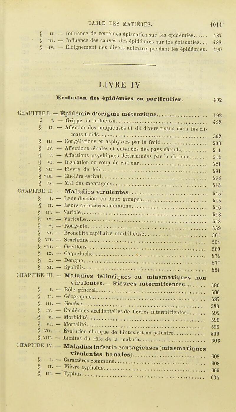 § II. — Influence de certaines épizooties sur les épidémies 487 Î5 m. — Influence des causes des épidémies sur les épizooties... 488 § IV, — Éloignement des divers animaux pendant les épidémies. 490 CHAPITRE I. § I- - § II. - § III. — § IV. — § V. - . § vr. — § VII. — § VIII. — § K. - CHAPITRE II. — § I- - § II. - § ni. - § rv. — § V. - § VI. — § VII. — § VIII. — s IX. — § X. - § XI. — CHAPITRE III. - § I- - § II. - § III. — § IV. — § V. - § VI. — § vu. — § VIII. CHAPITRE IV. § I. § n. § m. LIVRE IV Evolution des épidémies en particulier. 492 - Épidémie d'origine météorique 492 Grippe ou influenza 492 Affection des muqueuses et de divers tissus dans les cli- mats froids 5Q2 Congélations et asphyxies par le froid 593 Affections rénales et cutanées des pays chauds 511 Affections psychiques déterminées par la chaleur 514 Insolation ou coup de chaleur 521 Fièvre de foin 531 Choléra estival 53g Mal des montagnes 543 Maladies virulentes 515 Leur division en deux groupes 545 Leurs caractères communs 54g Variole 548 Varicelle Rougeole Bronchite capillaire morbilleuse 551 Scarlatine 5g4 Oreillons ggg Coqueluche 5.^4 Dengue ^.j^ Syphilis 5gj Maladies telluriques ou miasmatiques non virulentes. — Fièvres intermittentes 586 Rôle général ^gg Géographie ^g.^ Genèse ^gg Épidémies accidentelles de fièvres intermittentes 692 Morbidité ^gg Mortalité cno ^ • oDb livolulion clinique de l'intoxication palustre 599 Limites du rôle de la malaria 093 Maladies infectio-contagieuses (miasmatiques virulentes banales). ggg Caractères communs gQg Fièvre typhoïde gog ^^P^'^^ G34