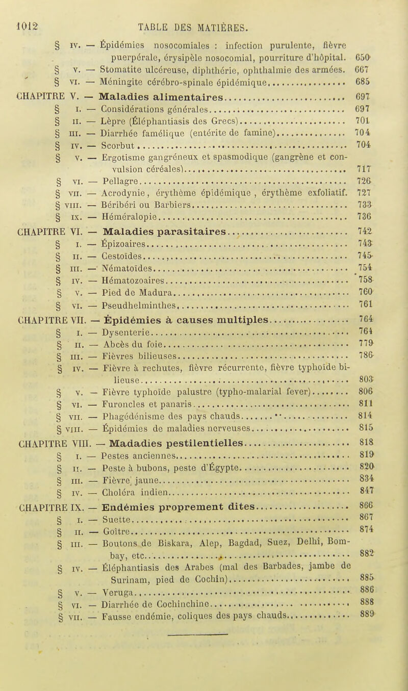 § IV. — Épidémies nosocomiales : infection purulente, fièvre puerpérale, érysipèle nosocomial, pourriture d'hôpital. CoO § V. — Stomatite ulcéreuse, diphtliérie, ophthalmie des armées. CG7 § VI. — Méningite cérébro-spinale épidémique 685 CHAPITRE V. — Maladies alimentaires 69T § I. — Considérations générales 697 § II. — Lèpre (Éléphantiasis des Grecs) 701 § ni. — Diarrhée famélique (entérite de famine) 704 § IV. — Scorbut 704 § V. — Ergotisme gangreneux et spasmodique (gangrène et con- vulsion céréales) 717 § VI. — Pellagre 726 § vn. — Acrodynie, érythème épidémique , érythème exfoliatif. 727 § VIII. — Béribéri ou Barbiers 733 § IX. — Héméralopie 736 CHAPITRE VI. — Maladies parasitaires 742 § I. — Épizoaires 743 § II. — Cestoïdes , 745- § m. — Nématoïdes 754 § IV. — Hématozoaires 758 § V. — Pied de Madura 760 § VI. — Pseudhelminthes 761 CHAPITRE VII. — Épidémies à causes multiples 764 § I. — Dysenterie '''64 § II, — Abcès du foie 779 § III. — Fièvres bilieuses 786 § IV. — Fièvre à rechutes, fièvre récurrente, fièvre typhoïde bi- lieuse 803 § v. — Fièvre typhoïde palustre (typho-malarial fever) 806 § VI. — Furoncles et panaris 811 § vu. — Phagédénisme des pays chauds •• 814 § viii. — Épidémies de maladies nerveuses 815 CHAPITRE VIII. — Madadies pestilentielles 818 § i. — Pestes anciennes 819 § II. — Peste h bubons, peste d'Égypte 820 § III. — Fièvre^ jaune 834 § IV. — Choléra indien 84T CHAPITRE IX. — Endémies proprement dites 866 § I. — Suette 867 § II. — Goitre 874 § III. — Boutons de Biskara, Alep, Bagdad, Suez, Delhi, Bom- bay, etc.. f ■ § IV. — Éléphantiasis des Arabes (mal des Barbades, jambe de Surinam, pied de Cochin) § V. — Veruga § VI. — Diarrhée de Cochinchine § VII. — Fausse endémie, coliques des pays chauds.,