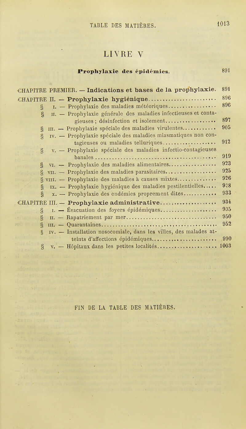LIVRE V Prophylaxie des épi«lcinies. 891 •CHAPITRE PREMIER. — Indications et bases de la prophylaxie. 891 CHAPITRE II. — Prophylaxie hygiénique 896 § I. — Prophylaxie des maladies météoriques 896 § II. — Prophylaxie générale des maladies in fectieuses et conta- gieuses ; désinfection et isolement 897 § III. — Prophylaxie spéciale des maladies virulentes 905 § IV. — Prophylaxie spéciale des maladies miasmatiques non con- tagieuses ou maladies telluriques 912 § V. — Prophylaxie spéciale des maladies infectio-contagieuses banales 919 § VI. — Prophylaxie des maladies alimentaires 923 § VII. — Prophylaxie des maladies parasitaires 925 § VIII. — Prophylaxie des maladies à causes mixtes 926 § IX. — Prophylaxie hygiénique des maladies pestilentielles 928 § X. — Prophylaxie des endémies proprement dites 933 CHAPITRE III. — Prophylaxie administrative 934 § I. — Évacuation des foyers épidémiques 935 § II. — Rapatriement par mer 950 § m. — Quarantaines 952 § XV. — Installation nosocomiale, dans les villes, des malades at- teints d'affections épidémiques 990 § V. — Hôpitaux dans les petites localités 1003 FIN DE LA TABLE DES MATIÈRES»