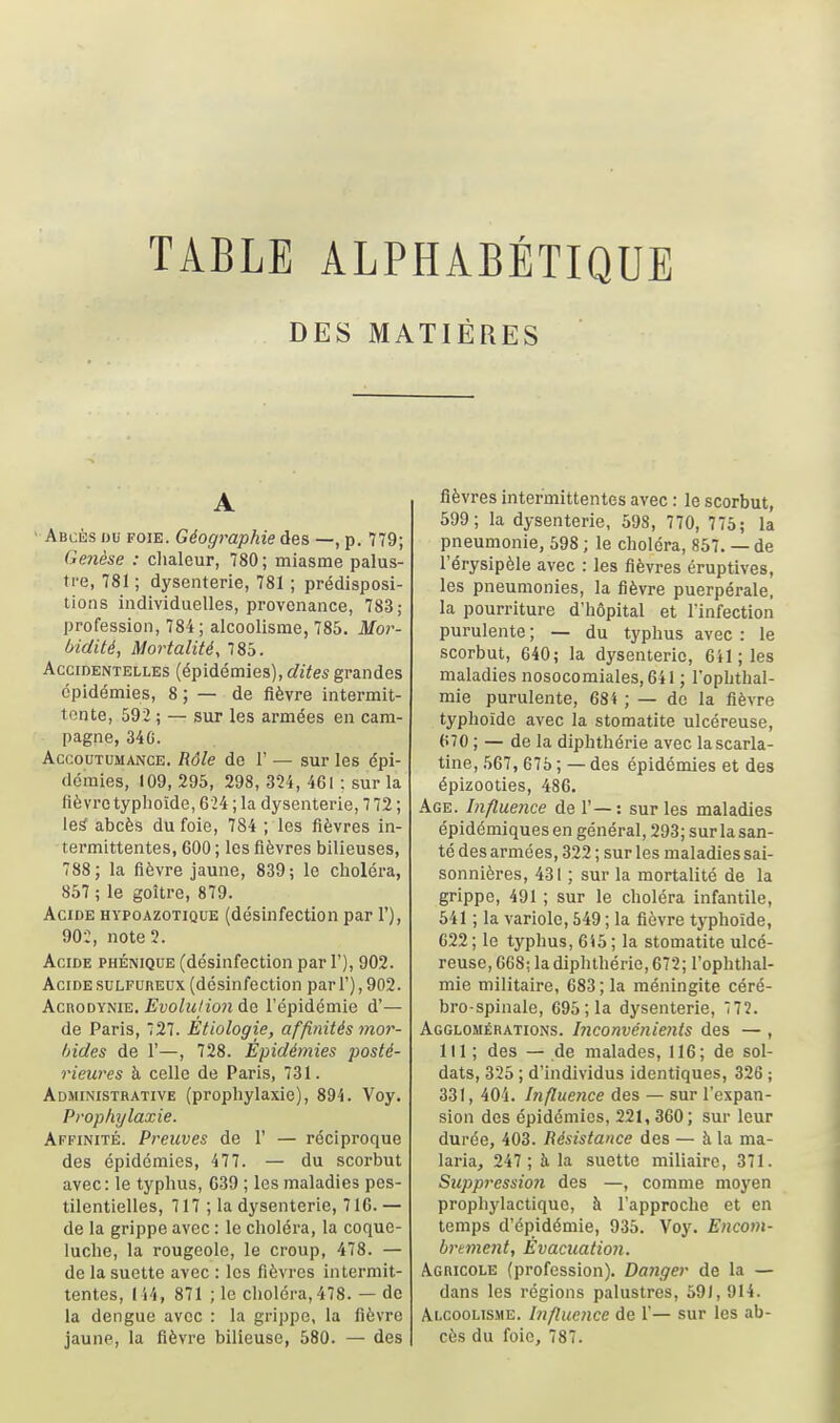 TABLE ALPHABÉTIQUE DES MATIÈRES A ' Abcès hu foie. Géographie des —, p. 779; Genèse : clialeur, 780 ; miasme palus- tre, 781 ; dysenterie, 781 ; prédisposi- tions individuelles, provenance, 783; profession, 784; alcoolisme, 785. Mor- ùidité, Mortalité, 785. Accidentelles (épidémies), rfiïes grandes épidémies, 8 ; — de fièvre intermit- tente, 592 ; — sur les armées en cam- pagne, 34G. Accoutumance. Rôle do 1' — sur les épi- démies, 109, 295, 298, 324, 461 ; sur la fièvz'e typhoïde, 624 ; la dysenterie, 7 72 ; les abcès du foie, 784 ; les fièvres in- termittentes, 600 ; les fièvres bilieuses, 788; la fièvre jaune, 839; le choléra, 857 ; le goitre, 879. Acide hypoazotique (désinfection par 1'), 902, note 2. Acide phénique (désinfection par 1'), 902. Acide sulfureux (désinfection pari'), 902. kcROD\m^, EvoIuHouAg. l'épidémie d'— de Paris, 727. Etiologie, affinités mor- bides de r—, 728. Épidémies posté- rieures à celle de Paris, 731. Administrative (prophylaxie), 894. Voy. Prophylaxie. Affinité. Preuves de 1' — réciproque des épidémies, 477. — du scorbut avec: le typhus, 039 ; les maladies pes- tilentielles, 717 ; la dysenterie, 716.— de la grippe avec : le choléra, la coque- luche, la rougeole, le croup, 478. — de la suette avec : les fièvres intermit- tentes, 144, 871 ; le choléra, 478. — de la denguc avec : la grippe, la fièvre fièvres intermittentes avec : le scorbut, 699; la dysenterie, 598, 770, 775; la pneumonie, 598 ; le choléra, 857. — de l'érysipèle avec : les fièvres éruptives, les pneumonies, la fièvre puerpérale, la pourriture d'hôpital et l'infection purulente ; — du typhus avec : le scorbut, 640; la dysenterie, 641 ; les maladies nosocomiales,64I ; l'oplithal- mie purulente, 684 ; — de la fièvre typhoïde avec la stomatite ulcéreuse, 670 ; — de la diphthérie avec lascarla- tine, 567, 675 ; — des épidémies et des épizooties, 486. Age. Influence de 1' — : sur les maladies épidémiques en général, 293; sur la san- té des armées, 322 ; sur les maladies sai- sonnières, 431 ; sur la mortalité de la grippe, 491 ; sur le choléra infantile, 541 ; la variole, 549 ; la fièvre typhoïde, C22; le typhus, 645; la stomatite ulcé- reuse, 668; la diphthérie, 672; l'ophthal- mie militaire, 683 ; la méningite céré- bro spinale, 695 ; la dysenterie, 772. Agglomérations. Inconvériients des — , 111 ; des — de malades, 116; de sol- dats, 325 ; d'individus identiques, 326 ; 331, 40'i. Influence des — sur l'expan- sion des épidémies, 221,360; sur leur durée, 403. Résistance des — à la ma- laria, 247 ; à la suette miliairc, 371. Suppression des —, comme moyen prophylactique, à l'approche et en temps d'épidémie, 935. Voy. Encom- brtment, Évacuation. A.GnicoLE (profession). Danger de la — dans les régions palustres, 591, 914. Alcoolisme. Influence de 1'— sur les ab-