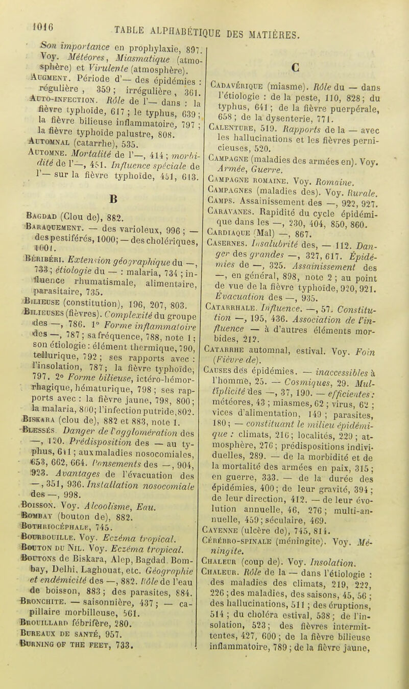 Son Importance en prophylaxie, 807. Voy. Météores, Miasmatique (atmo- sphère) et Virulente (atmosphère) AuGMENT. Période d'- des épidémies • régulière, 359; irrégulière, .3G1 Adto-infection. Rôle de 1'— dans • la fièvre typhoïde, 617 ; le typhus, G39 ; la hèvre bilieuse inflammatoire, 797 ; la fièvre typhoïde palustre, 80K. Automnal (catarrhe), 535. Automne. Mortalité de 1'-, 414; morbi- dité de 1'—, 4M. Influence spéciale de 1'—sur la fièvre typhoïde, 451, CI3. B Bagdad (Clou de), 882. ■BAnAQUEMENT. — des varloleux, 996 ; — despestiférés, 1000;-des cholériques, il 001. ^ ' BÉRIBÉRI. ExtenHon géographique ûn -, 733 ; étiologie du — : malaria, 734 ; in- fluence rhumatismale, alimentaire parasitaire, 735. ■Bilieuse (constitution), 196, 207, 803. Bilieuses (fièvres). Complexité du groupe ■des —, 786. 1° Forme i^iflammaloire «es —, 787 ; sa fréquence, 788, note 1 ; son étiologie : élément thermique, 790 teddurique, 7 92 ; ses rapports avec l'insolation, 787; la fièvre typhoïde, 797. 20 Forme bilieuse, ictéro-hémor rhagique, hématurique, 798 ; ses rap ports avec : la fièvre jaune, 79S, 800; la malaria, 8(i0; l'infection putride,S0:>! BiSKARA (clou de), 882 et 883, note 1. -Bi/ESSÉs. Da7iger de Vngglomération des —, 120. Prédisposition des — au ty- phus, 6»1 ; auxmaladies nosocomiales, • €58, 662, 664. l'ansements àe% —, 904^ • aSS. Avantages de l'évacuation des — ,351, Q^G. Installation nosocoiniale des —, 998. Boisson. Voy. Alcoolisme, Eau. Bombay (boulon de), 882. ©OTHIilOCÉPHALE, 745. BoTOBouiLLE. Voy. Eczéma tropical. B0OTON du Nil. Voy. Eczéma tropical. ©■ouTONs de Biskara, Alep, Bagdad. Bom toay, Delhi, Laghouat, etc. Géographie et endémicité des —, 882. Hôle 'àc l'eau de boisson, 883 ; des parasites, 884. •Bronchite. — saisonnière, 437 ; — ca pillaire morbillcuse, 561. BnouiLLARn fcbrifère, 280. Bureaux de santé, 957. BVRmNGOF THE FEET, 733. TADLE ALPHABÉTIQUE DES MATIÈRES. Cadavérique (miasme). Râle da — dan-s l'étiologie : de la peste, 110, 828; du typhus, 641 ; de la fièvre puerpérale, 658; de la dysenterie, 771. Calenture, 519. Rapports delà — avec les hallucinations et les fièvres perni- cieuses, 520. Campagne (maladies des armées en). Voy. Armée, Guerre. Campagne romaine. Voy, Romaine. Campagnes (maladies des). Voy. liurale. Camps. Assainissement des —, 922, 92?! Caravanes. Rapidité du cycle épidémi- que dans les —, 230, 404, 850, 860. Cardiaque (Mal) —, 867. Casernes. Insalubrité des, — 112. Dan- ger des grandes —, 327, 617. Épidé- mies de —, 325. Assainissement des —, en général, 898, note 2 ; au point de vue de la fièvre typhoïde, 920,921. Evacuatio7i des —, 935. Cataurhale. Influence. —, 57. Cojistitu- tion ~, 195, 436. Association de l'in- fluence — h d'autres éléments mor- bides, 21?. Catarrhe automnal, estival. Voy. Foin (Fièvre de). Causes dés épidémies. — inaccessibles k l'homme, 25. — Cosmiques, 29. Mid- tïplicité des —, 37, 190. — efficientes: météores, 43 ; miasmes, 62 ; virus, 62 ; vices d'alimentation, 149 ; parasites, 180; — constituant le milieu épidémi- que : climats, 210; localités, 229; at- mosphère, 27G; prédispositions indivi- duelles, 289. — de la morbidité et de la mortalité des armées en paix, 315; en guerre, 333. — de la durée des épidémies, 400; de leur gravité, 394; de leur direction, 412. — de leur évo- lution annuelle, 46, 276 ; multi-an- nuelle, 459 ; séculaire, 469. Cayenne (ulcère do), 745, 81 i. CÉRÉHRo-sPiNALE (méningite). Voy. Mé- 7iingite. Chaleur (coup de). Voy. Insolation. Chaleur. Râle de la — dans l'étiologie : des maladies des climats, 219, 22?, 226 ; des maladies, des saisons, 45, 56 ; des hallucinations, 511 ; des éruptions,' 514 ; du choléra estival, 538; de l'in- solation, 523; des fièvres intermit- tentes, 427, 600 ; de la fièvre bilieuse infiammatoire, 789 ; de la fièvre jaune.