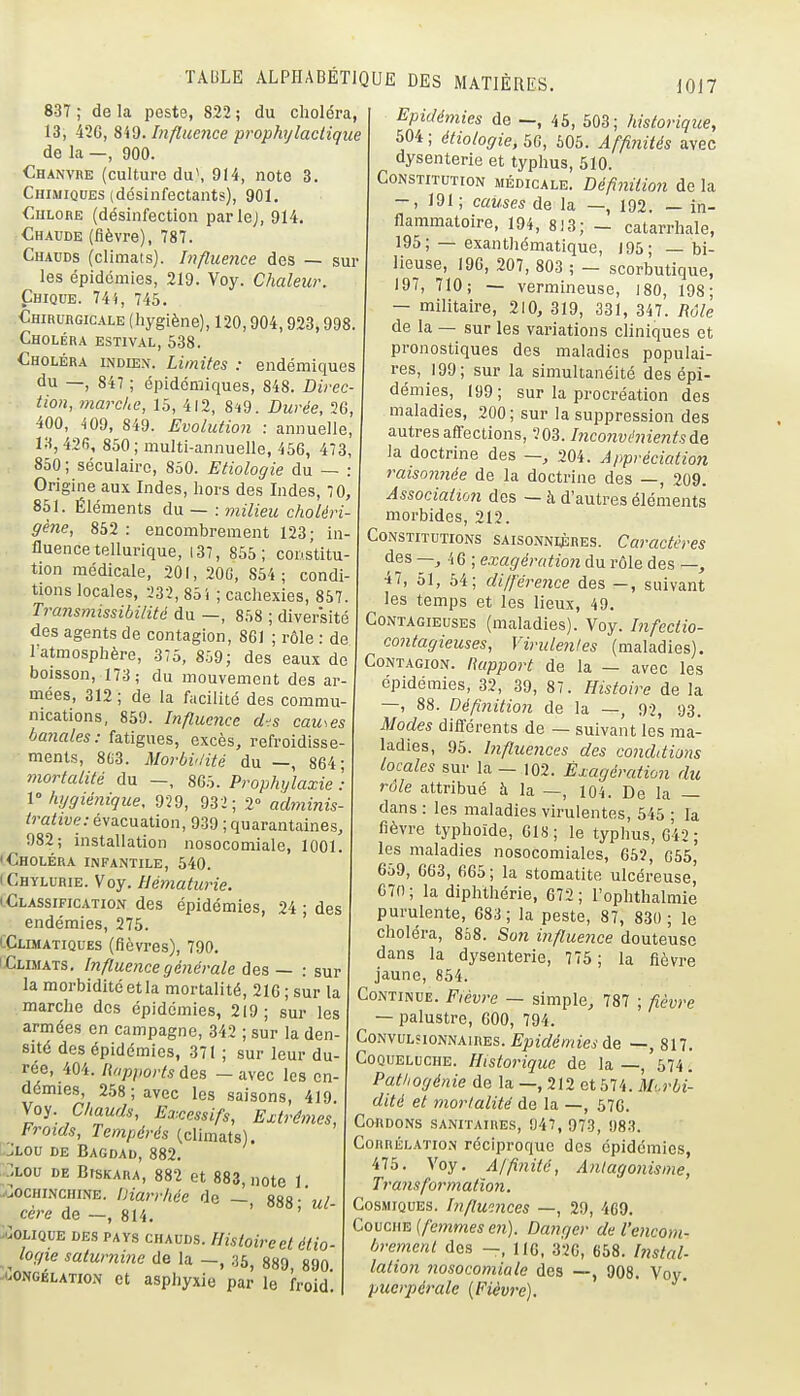I0J7 837 ; de la peste, 822 ; du choléra, 13, 42G, 849. Influence prophijlactique de la —, 900. Chanvre (culture du\ 914, note 3 Chimiques (désinfectants), 901. CuLOBE (désinfection parlej, 914. Chaude (fièvre), 787. Chauds (climats). Influence des — sur les épidémies, 219. Voy. Chaleur. Chique. 74i, 745. Chirurgicale (liygiène), 120,904,923,998 Choléra estival, 538. Choléra indien. Limites : endémiques du —, 847 ; épidémiques, 848. Direc- tion, marclie, 15, 412, 8^9. Durée, 2G 400, 409, 849. Evolution : annuelle, 13,426, 850; multi-annuelle, 456, 473 850 ; séculaire, 850. Etiologie du — . Origine aux Indes, liors des Lides, 70, 851. Éléments du — : milieu choléri gène, 852 : encombrement 123; in fluencetellurique, i37, 855; cons'titu- tion médicale, 201, 20G, 854; condi- tions locales, 232, 851 ; cacliexies, 857. Transmissibiiité du —, 858 ; diversité des agents de contagion, 861 ; rôle : de l'atmosplière, 375, 859; des eaux de boisson, 173; du mouvement des ai mées, 312 ; de la facilité des commu- nications, 859. Influence dis cau-.es ba7iales: fatigues, excès, refroidisse ments, 8G3. Morbviité du —, 864 mortalité du —, 865. Prophylaxie V hygiénique, 929, 932; 2° adminis tralive: évacuation, 939 ; quarantaines 982; installation nosocomiale, 1001 'Choléra infantile, 540. (Chylurie. Voy. Hématurie. lClassificatioxN des épidémies, 24 ; des endémies, 275. lÇlimatiques (fièvres), 790. iClimats. Influence générale des — : sur la morbidité et la mortalité, 216 ; sur la marche des épidémies, 219; sur les armées en campagne, 342 ; sur la den- sité des épidémies, 371 ; sur leur du rée, 404. Rapports des - avec les en- démies, 258; avec les saisons, 419. Wo^. Chauds, Excessifs, Extrêmes, Froids, Tempérés (climats). CJtou DE Bagdad, 882. ?,Lou DE BrsKARA, 882 et 883, note 1 -uOChinchine. iiiarrhce de — 888- ul- cère de —, 814. ' ' -UOLIQUE DES PAYS CHAUDS. Histoirect étio- ^ logie saturni?ie de la -, 35, 889, 890 ^ooNGÉLATxoN ct asphyxie par le froid Epidémies de —, 46, 503; historique, 504 ; étiologie, 56, 505. Affinités avec dysenterie et typhus, 510. Constitution médicale. Définition de la -, 191 ; causes de la —, 192. — in- flammatoire, 194, 813; - catarrhale, 195; — exanthématique, 195; — bi- lieuse, 196, 207, 803 ; - scorbutique, 197, 710; — vermineuse, 180, 198; — militaire, 210, 319, 331, 347. Rôle de la — sur les variations cliniques et pronostiques des maladies populai- res, 199; sur la simultanéité des épi- démies, 199; sur la procréation des maladies, 200; sur la suppression des autres affections, ÎOS. I?iconvé?nents de la doctrine des —, 204. Appréciation raisoniiée de la doctrine des —, 209. Association des — à d'autres éléments morbides, 212. Constitutions saisonnijères. Caractères ^es —, 46 ; exagération du rôle des —, •i7, 51, 54; dijférence des —, suivant les temps et les lieux, 49. Contagieuses (maladies). Voy. Infectio- contagieuses, Viride?ifes (maladies). Contagion. Rapport de la — avec les épidémies, 32, 39, 87. Histoire de la —, 88. Définition de la —, 92, 93. Modes différents de — suivant les ma- ladies, 95. Influences des conddions locales sur la — 102. Exagération du rôle attribué à la —, 104. De la — dans : les maladies virulentes, 645 ; la fièvre typhoïde, 018; le typhus, 042 ; les maladies nosocomiales, 65?, G56, 659, G63, GG5; la stomatite ulcéreuse, 670 ; la diphthérie, 672 ; l'ophthalmie purulente, 683; la peste, 87, 830 ; le choléra, 808. Son influence douteuse dans la dysenterie, 776 ; la fièvre jaune, 854. Continue. Fièvre — simple, 787 ; fièvre — palustre, 600, 794. Convulhonnaires. £ju2(/^OTîeide —, 817. Coqueluche. Historique de la —, 574. Pathogénie de la —, 212 et 574. Morbi- dité et morlalitë de la —, 67G. Cordons sanitaires, 947, 973, !)83. Corrélation réciproque des épidémies, 475. Voy. Affinité, Anlagonisme, Transformatio7i. Cosmiques. Inflw.nces —, 29, 4G9. Couche [femmes e7i). Danger de l'encom- bremcnl des —, IIG. 326, 658. hxstal- lation nosocomiale des —, 908. Voy. puerpérale (Fièvre).