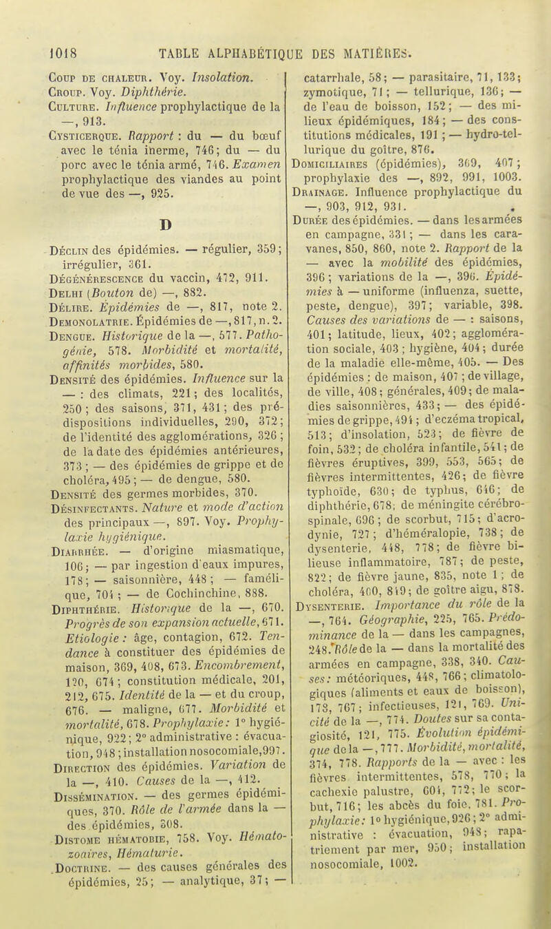 CoDp DE CHALEUR. Voy. hisolatioTi. I Croup. Voy. Diphthérie. Culture. Influence prophylactique de la —, 913. Cysticerque. Rapport : du — du bœuf avec le ténia inerme, 74G; du — du porc avec le ténia armé, HQ. Examen prophylactique des viandes au point de vue des —, 925. D DÉCLIN des épidémies. — régulier, 359 ; irrégulier, 361. DÉGÉNÉRESCENCE du vaccin, 472, 911. Delhi [Bouton de) —, 882. DÉLIRE. Épidémies de —, 817, note 2. Demonolatrie. Épidémies de —, 817, n. 2. Dengue. Historique de la —, 677. Patho- génie, 578. Morbidité et mortatité, affinités morbides, 580. Densité des épidémies. Influence sur la — : des climats, 221 ; des localités, 250; des saisons, 371, 431; des pré- dispositions individuelles, 290, 372; de l'identité des agglomérations, 326 ; de la date des épidémies antérieures, 373 ; — des épidémies de grippe et de choléra, 495 ; — de dengue, 580. Densité des germes morbides, 370. DÉSINFECTANTS. Nature et mode d'action des principaux —, 897. Voy. Prophy- laxie hygiénique. Diarrhée. — d'origine miasmatique, 106; — par ingestion d'eaux impures, 178; — saisonnière, 448 ; — faméli- que, 70i ; — de Cochinchine, 888. Diphthérie. Historique de la —, 670. Progrès de son expansion actuelle, 671. Etiologie : âge, contagion, 672. Te>i- dance à constituer des épidémies de maison, 369, 408, (m. Encombrement, no, 074 ; constitution médicale, 201, 212, 675. Identité de la — et du croup, 676. — maligne, 077. Morbidité et mortalité, 678. Propinjlaxie: 1° hygié- nique, 922; 2° administrative : évacua- tion, 9 i8 ; installation nosocomiale,997. Direction des épidémies. Variation de la —, 410. Causes de la —, 412. Dissémination. — des germes épidémi- ques, 370. Rôle de l'armée dans la — des épidémies, 308. Distome hématobie, 758. Voy. Hémato- zoaires, Hématurie. .Doctrine. — des causes générales des épidémies, 25; — analytique, 37; — catarrhale, 58; — parasitaire, 71, 133; zymotique, 71; — tellurique, 136; — de l'eau de boisson, 152; — des mi- lieux épidémiqucs, 184; — des cons- titutions médicales, 191 ; — hydro-tel- lurique du goitre, 876. Domiciliaires (épidémies), 3fi9, 407 ; prophylaxie des —, 892, 991, 1003. Drainage. Influence prophylactique du —, 903, 912, 931. Durée des épidémies. —dans les armées en campagne, 331 ; — dans les cara- vanes, 850, 860, note 2. Rapport de la — avec la mobilité des épidémies, 396 ; variations de la —, 390. Épidé- mies à — uniforme (influenza, .suette, peste, dengue), 397; variable, 398. Causes des variations de — : saisons, 401; latitude, lieux, 402; aggloméra- tion sociale, 403 ; hj'giène, 404; durée de la maladie elle-même, 405. — Des épidémies : de maison, 407 ; de village, de ville, 408; générales, 409; de mala- dies saisonnières, 433; — des épidé- mies de grippe, 49i ; d'eczéma tropicaL 513; d'insolation, 623; de fièvre de foin, 632; de choléra infantile, 541 ; de fièvres éruptives, 399, 553, 665; de fièvres intermittentes, 426; de fièvre typhoïde, 630; de typhus, 646; de diphthérie, 678; de méningite cérébro- spinale, 696; de scorbut, 15; d'acro- dynie, 727 ; d'héméralopie, 738 ; de dysenterie, 448, 778; de fièvre bi- lieuse inflammatoire, 787 ; de peste, 822; de fièvre jaune, 835, note 1 ; de choléra, 400, 819; de goitre aigu, 878. Dysenterie. Importance du rôle de la —, 764. Géographie, lih, 765. Prédo- mina7ice de la — dans les campagnes, 248.'/î(5/ede la — dans la mortalité des armées en campagne, 338, 340. Cau- ses: météoriques, 44f!, 766; climatolo- giques (aliments et eaux de boisson), 178, 767; infectieuses, 121, 709. Uni- cité de la —, 774. Doutes sur sa conta- giosité, 121, 775. Évolution épidémi- que delà —, 777. Morbidité, mortalité, 374, 778. Rapports de la — avec : les fièvres intermittentes, 678, 770 ; la cachexie palustre, 001, 772; le scor- but, 716; les abcès du foie. 781. Pro- phylaxie: loliygiéniquc,926;2<' admi- nistrative : évacuation, 948; rapa- triement par mer, 960; installation nosocomiale, 1002.