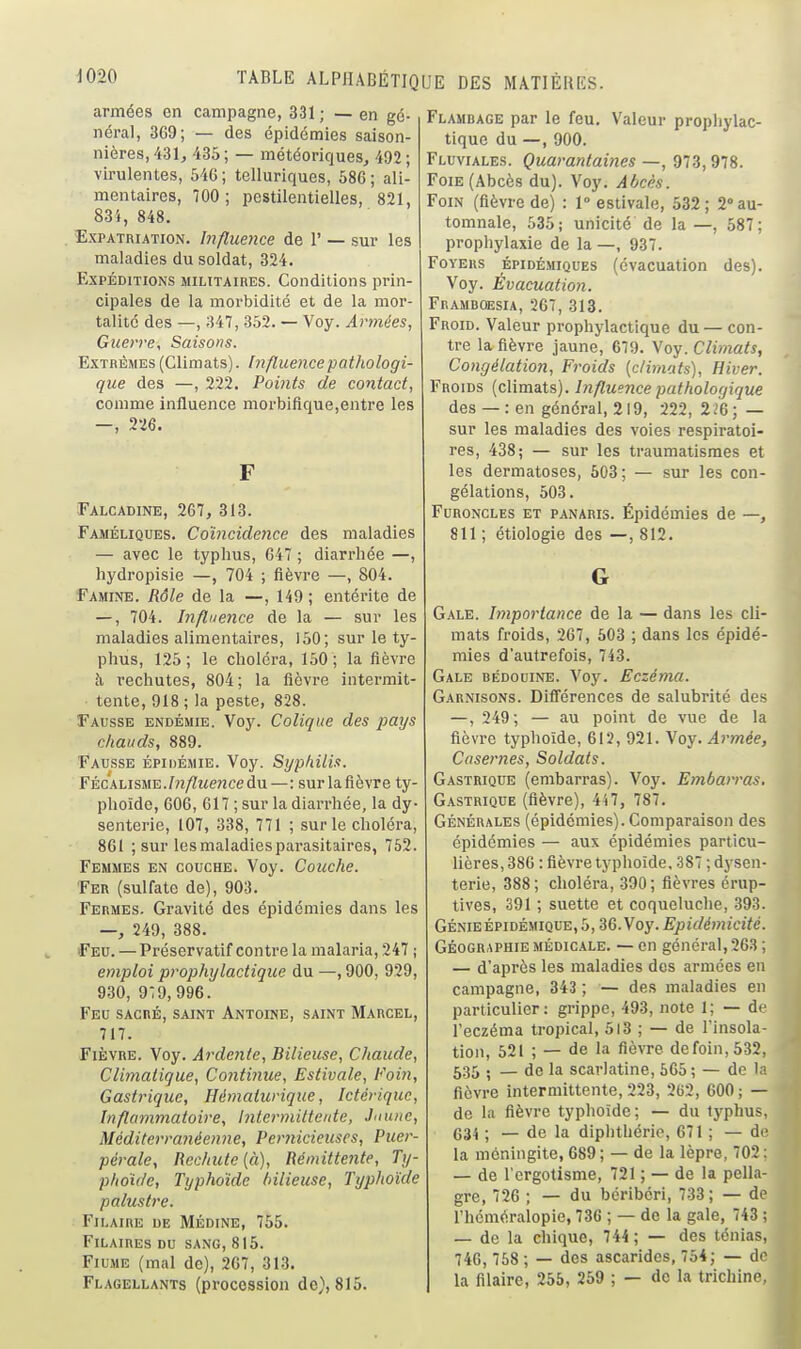 armées en campagne, 331 ; — en gé- néral, 3G9; — des épidémies saison- nières, 431, 435 ; — météoriques, 492 ; virulentes, 646; telluriques, 586; ali- mentaires, 700; pestilentielles, 821, 83i, 848. . Expatriation. Influence de 1' — sur les maladies du soldat, 324. Expéditions militaires. Conditions prin- cipales de la morbidité et de la mor- talité des —, 347, 352. — Voy. Armées, Gicerre, Saisons. Extrêmes (Climats), hiftuencepathologi- que des —, 222, Points de contact, comme influence morbiftque,entre les —, 226. F Ealcadine, 267, 313. Faméliques. Coïncidence des maladies — avec le typhus, 647 ; diarrhée —, hydropisie —, 704 ; fièvre —, 804. Famine. Rôle de la —, 149; entérite de — , 704. Influence de la — sur les maladies alimentaires, 150; sur le ty- phus, 125; le choléra, 150; la fièvre à rechutes, 804; la fièvre intermit- tente, 918 ; la peste, 828. Fausse endémie. Voy. Colique des pays chauds, 889. Fausse épidémie. Voy. Syphilis. FÉCALisME./«/7Me?icedu—: sur la fièvre ty- phoïde, 606, 617 ; sur la diarrhée, la dy- senterie, 107, 338, 771 ; sur le choléra, 861 ; sur les maladies parasitaires, 752. Femmes en couche. Voy. Couche. Fer (sulfate de), 903. Fermes. Gravité des épidémies dans les —, 249, 388. iFeu. — Préservatif contre la malaria, 247 ; emploi prophylactique du —, 900, 929, 930, 9^9,996. Feu sacré, saint Antoine, saint Marcel, 717. Fièvre. Voy. Ardeiite, Bilieuse, Chaude, Climatique, Continue, Estivale, Foin, Gastrique, Hématurique, Ictériquc, Inflammatoire, hitermittente, Jaune, Méditerranéenne, Pernicieuses, Puer- pérale, Rechute (à). Rémittente, Ty- phoïde, Typhoïde bilieuse, Typhoïde palustre. FlLAIRE DE MÉDINE, 755. FlLAIRES du SANG, 815. Fiume (mal de), 267, 313. Flagellants (procession de}, 815. Flamhage par le feu. Valeur prophylac- tique du —, 900. Fluviales. Quarantaines —, 973,978. Foie (Abcès du). Voy. Abcès. Foin (fièvre de) : 1° estivale, 532; 2'au- tomnale, 535; unicité de la —, 587; prophylaxie de la —, 937. Foyers épidémiques (évacuation des). Voy. Évacuation. Framdoesia, 267, 313. Froid. Valeur prophylactique du — con- tre la fièvre jaune, 679. Voy. Climats, Congélation, Froids {climats), Hiver. Froids (climats). Influence pathologique des — : en général, 219, 222, 226; — sur les maladies des voies respiratoi- res, 438; — sur les traumatismes et les dermatoses, 503; — sur les con- gélations, 503. Furoncles et panaris. Épidémies de —, 811 ; étiologie des —, 812. G Gale. Importance de la — dans les cli- mats froids, 267, 503 ; dans les épidé- mies d'autrefois, 743. Gale bédouine. Voy. Eczéma. Garnisons. Diflérences de salubrité des —, 249; — au point de vue de la fièvre typhoïde, 612, 921. Voy. A7^mée, Casernes, Soldats. Gastrique (embarras). Voy. Embarras. Gastrique (fièvre), 447, 787. Générales (épidémies). Comparaison des épidémies — aux épidémies particu- lières, 386 : fièvre typhoïde, 387 ; dysen- terie, 388; choléra, .390; fièvres érup- tives, 391 ; suette et coqueluche, 393. Génie épidémique, 5,36. Voy. Epidémicité. Géographie médicale. — en général, 263 ; — d'après les maladies des armées en campagne, 343 ; — des maladies en particulier: grippe, 493, note 1; — de l'eczéma tropical, 513 ; — de l'insola- tion, 521 ; — de la fièvre defoin,532, 535 . — de la scarlatine, 665 ; — de la fièvre intermittente, 223, 262, 600; — de la fièvre typhoïde; — du typhus, 634 ; — de la diphthérie, 671 ; — de la méningite, 689 ; — de la lèpre, 702 ; — de l'ergotisme, 721 ; — de la pella- gre, 726 ; — du béribéri, 733; — de l'hémoralopie, 736 ; — de la gale, 743 ; — de la chique, 744 ; — des ténias, 746,768 ; — des ascarides, 754; — de la filaire, 255, 259 ; — de la tricliinc.