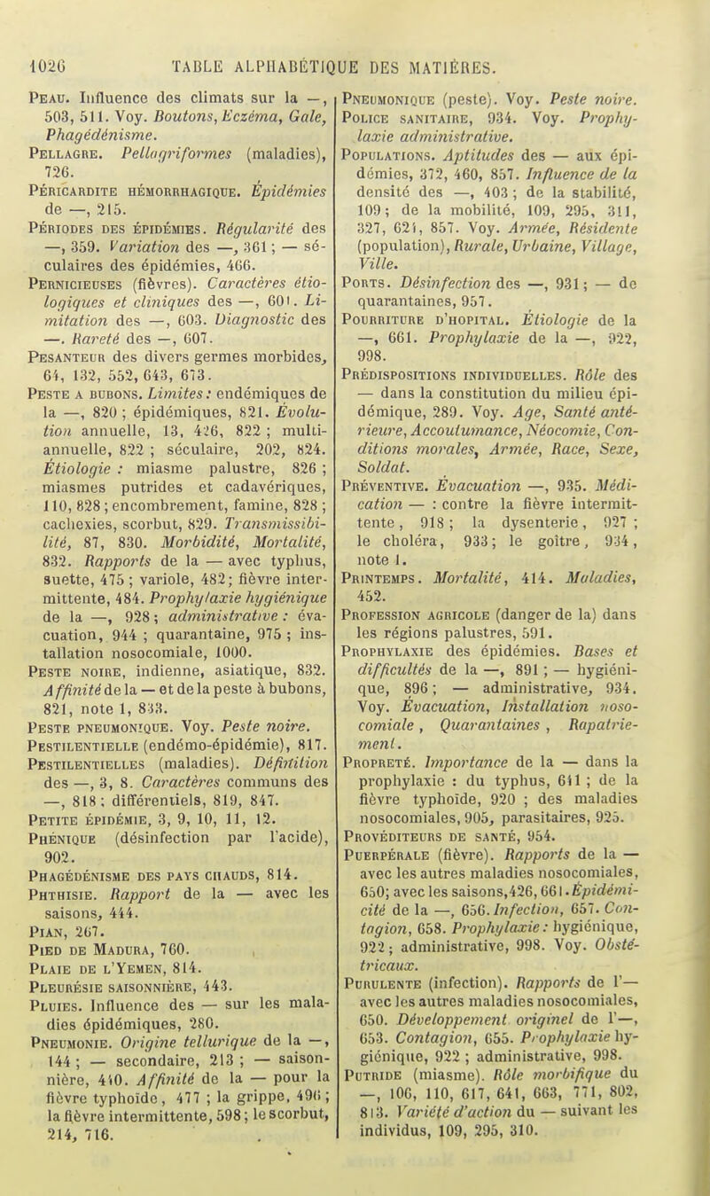 Peau. Influence des climats sur la —, 503, 511. Voy. Boutons, Eczéma, Gale, Phagédénisme. Pellagre, Pellufjriformes (maladies), 726. PÉRICARDITE HÉMORRHAGIQDE. Épidémies de —, 215. PÉRIODES DES ÉPIDÉMIES. Régularité des —, 359. Variation des —, 301 ; — sé- culaires des épidémies, 4G6. Pernicieuses (fièvres). Caractères étio- logiques et cliniques des —, 601. Li- mitatio7i des —, 603. Diagnostic des —. Rareté des —, 607. Pesanteur des divers germes morbides, 64, 132, 552, 643, 673. Peste a bubons. Limites: endémiques de la —, 820 ; épidémiques, 821. Évolu- tion annuelle, 13, 4.;6, 822 ; multi- annuelle, 822 ; séculaire, 202, 824. Étiologie : miasme palustre, 826 ; miasmes putrides et cadavériques, J10, 828 ; encombrement, famine, 828 ; cachexies, scorbut, 829. Transmissibi- lité, 87, 830. Morbidité, Mortalité, 832. Rapports de la — avec typhus, suette, 475 ; variole, 482; fièvre inter- mittente, 484. Prophylaxie hygiénique de la —, 928 ; administrative : éva- cuation, 944 ; quarantaine, 975 ; ins- tallation nosocomiale, 1000. Peste noire, indienne, asiatique, 832. Affinité de la — et de la peste à bubons, 821, note 1, 8i'A. Peste pneumonîque. Voy. Peste noire. Pestilentielle (endémo-épidémie), 817. Pestilentielles (maladies). Définition des —, 3, 8. Caractères communs des —, 818; différentiels, 819, 847. Petite épidémie, 3, 9, 10, 11, 12. Phénique (désinfection par l'acide), 902. Phagédénisme des pays chauds, 814. Phthisie. Rapport de la — avec les saisons, 444. Pian, 267. Pied de Madura, 760. , Plaie de l'Yémen, 814. Pleurésie saisonnière, 443. Pluies. Influence des — sur les mala- dies épidémiques, 280. Pneumonie. Origine tellurique de la —, , 144 ; — secondaire, 213 ; — saison- nière, 410. Affinité de la — pour la fièvre typhoïde, 477 ; la grippe, 496 ; la fièvre intermittente, 598 ; le scorbut, 214, 716. Pneumonique (peste). Voy. Peste noire. Police sanitaire, 934. Voy. Prophy- laxie administrative. Populations. Aptitudes des — aux épi- démies, 372, 460, 857. Influence de la densité des —, 403 ; de la stabilité, 109; de la mobilité, 109, 295, 311, 327, G2i, 857. Voy. Armée, Résidente (population). Rurale, Urbaine, Village, Ville. Ports. Désinfection des —, 931; — de quarantaines, 957. Pourriture d'hôpital. Étiologie de la —, 661. Prophylaxie de la —, 922, 998. Prédispositions individuelles. Rôle des — dans la constitution du milieu épi- démique, 289. Voy. Age, Santé anté- rieure, Accoutumance, Néocomie, Con- ditions morales, Armée, Race, Sexe, Soldat. Préventive, Èvacuatioii —, 935. Médi- cation — : contre la fièvre intermit- tente , 918; la dysenterie, 927 ; le choléra, 933; le goitre, 9-34, note I. Printemps. Mortalité, 414, Maladies, 452. Profession agricole (danger de la) dans les régions palustres, 591, Prophylaxie des épidémies. Bases et difficultés de la —, 891 ; — hygiéni- que, 896; — administrative, 934. Voy. Évacuation, Installation noso- comiale , Quarantaines, Rapatrie- ment. Propreté. Importance de la — dans la prophylaxie : du typhus, 611 ; de la fièvre typhoïde, 920 ; des maladies nosocomiales, 905, parasitaires, 925. Provéditeurs de santé, 954. Puerpérale (fièvre). Rapports de la — avec les autres maladies nosocomiales, 650; avec les saisons,426,661. Èpidémi- cité de la —, G'oG. Infection, 657, Co7i- tagion, 658. Prophylaxie: hygiénique, 922 ; administrative, 998. Voy. Obsté- tricaux. Purulente (infection). Rapports de 1'— avec les autres maladies nosocomiales, 650. Développement originel de 1'—, 653. Contagion, 655. Prophylaxie hy- giénique, 922 ; administrative, 998. Putride (miasme). Rôle morbifique du —, 100, 110, 617, 641, 663, 771, 802, 813. Variété d'action du — suivant les individus, 109, 295, 310,