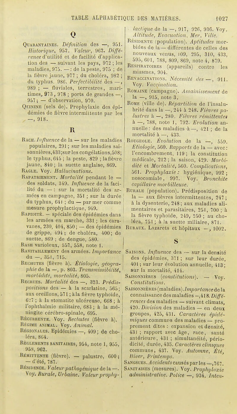 Q QuABANTAiNES. Béfinition des —, 951. Historique, 952. Valeur, 962. Diffé- rence d'xiûWié et de facilité d'applica- tion des — suivant les pays, 972 ; les maladies, 975. —: de la peste, 975 ; de la fièvre jaune, 977 ; du choléra, 982 ; du typhus. 986. Perfectibilité des —, 989 ; — fluviales, terrestres, mari- times, 973 , 978 ; ports de grandes —, 957 ; — d'observation, 970. Quinine (sels de). Prophylaxie des épi- démies de fièvre intermittente par les —, 918. R Race. Influence de la — sur les maladies populaires, 291 ; sur les maladies sai- sonnières,433;sur les congélations,508; le typhus, 645 ; la peste, 829 ; lafièvre jaune, 840 ; la suette anglaise, 869. Ragle. Voy. Hallucinations. Rapatriement. Mortalité pendant le — des soldats, 349. Influence de la faci- lité du — : sur la mortalité des ar- mées en campagne, 351 ; sur la durée du typhus, 641 ; du — par mer comme mesure prophylactique, 949. Rapidité. — spéciale des épidémies dans les armées en marche, 331 ; les cara- vanes, 230, 404, 850; — des épidémies de grippe, 494; de choléra, 400; de suette, 869 ; de dengue, 580. Rash varioleux, 657, 558, note 1. Ravitaillement des armées. Importance du —, 351, 715. Rechutes (fièvre à). Étiologie, géogra- phie de la —, p. 803. Transmissibilitë, morbidité, mortalité, 805. Recrues. Mortalité des —, 323. Prédis- positions des — à la scarlatine, 665; aux oreillons, 671 ; àla fièvre typhoïde, G-'7 ; à la stomatite ulcéreuse, 6G8 ; à l'ophthalmie militaire, G83 ; à la mé- ningite cérébro-spinale, G95. Récurrente. Voy. Rechutes (fièvre à). RÉGI.ME animal. Voy, Animal. Régionales. Epidémies —, 409; de cho- léra, 804. RÈGLE.MENTS sanitaires, 964, notc 1, 966, 96S, 962. RÉ.V1ITTENTE (fiôvre). — palustre, 600; — d'été, 787. RÉSIDENCE. Valeurpathogénique de la —. Voy. Rurale, Urbaine. Valeur prophy- lactique de la —, 917, 92fi, 93G. Voy. Altitude, Evacuation, Mer, Ville. Résidente (population). Aptitudes mor- bides de la— diflrérentes de celles des nouveaux venus, i09, 296, 310, 433, 695, 601, 788, 809, 869, note 4, 879. Respiratoires (appareils) contre les miasmes, 904. Revaccinations. Nécessité des—, 911. Voy. Vuccination. Romaine (campagne). Assainissement de la —, 916, note 3. Rome (ville de). Répartition de l'insalu- brité dans la —, 244 à 248. Fièvres pa- lustres à —, 280. Fièvres rémittentes à —, 788, note I, 792. Evolution an- nuelle: des maladies à—, 421 ; de la mortalité à —, 433. Rougeole. Évolution de la —, 569. Etiologie, 560. Rapports de la — avec : l'encombrement, 119; la constitution médicale, 212 ; la saison, 429. Morbi- dité et Mortalilé, 560. Complications, 661. Prophylaxie: hygiénique, 992; nosocomiale, 997. Voy. Bronchite capillaire morbilleuse. Rurale (population). Prédisposition de la — aux fièvres intermittentes, 247 ; à la dysenterie, 248; aux maladies ali- mentaires et parasitaires, 261, 700 ; à la fièvre typhoïde, 249, 260 ; au cho- léra, 251 ; à la suette miliaire, 871. Ruraux. Lazarets et hôpitaux -, 1002. Saisons. Influence des — sur la densité des épidémies, 371 ; sur leur durée, 401 ; sur leur évolution annuelle, 413; sur la mortalité, 414. Saisonnières {constitutions). — Voy. Constitutions. Saisonnières (maladies)./»zpor^ar2ce de la connaissance des maladies — 418. Diffé- rences des maladies — suivant climats, 420. Division des maladies — en deux groupes, 426, 431. Caractères épidé- miques communs des maladies — pro- prement dites : expansion et densité, 431 ; rapport avec âge, race, santé antérieure, 431 ; simultanéité, pério- dicité, durée, 433. Caractères cliinques communs, 437. Voy. Automne, Été, Hiver, Pmitemps. SmasvEs,. Accidents causés par les —,767. Sanitaires (mesures). Voy. Prophylaxie administrative. Police —, 934, Inten-