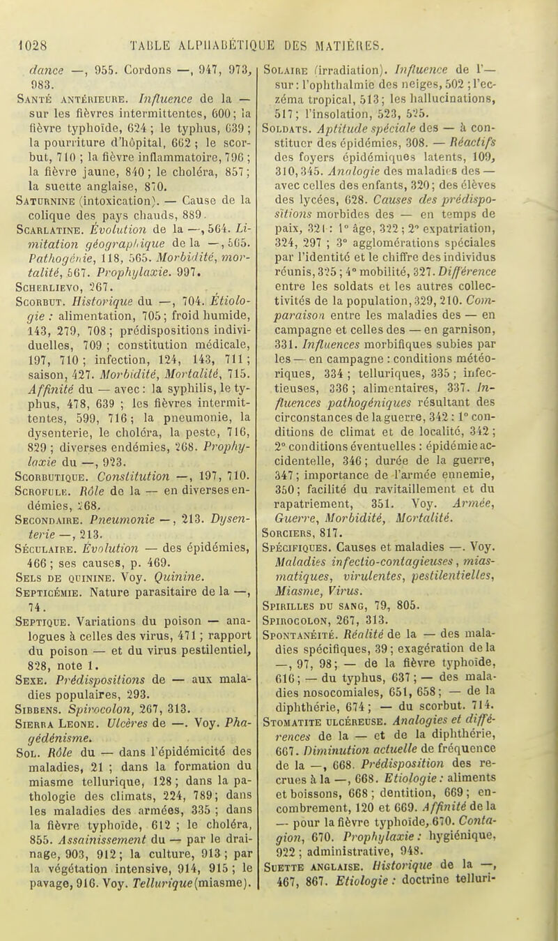dance —, 955. Cordons —, 947, 973, 983. Santé ANTÉniEuiiE. bifluence de la — sur les fièvres intermittentes, 600; la fièvre typhoïde, 624 ; le typims, G39 ; la pourriture d'hôpital, 6U2 ; le scor- but, 710 ; la fièvre inflammatoire, 796 ; la fièvre jaune, 840; le choléra, 857; la suette anglaise, 8*0. Saturnine (intoxication). — Cause de la colique des pays chauds, 889. Scarlatine. Évolution de la —,504. Li- niitatioJi géograp/nque delà —,JiC5. Pathogéiiie, 118, 565. Morbidité, mor- talité, 667. Prophylaxie. 997. SCHERLIEVO, 367. Scorbut. Historique du —, 704. Etiola- gie : alimentation, 705; froid humide, 143, 279, 708; prédispositions indivi- duelles, 709 ; constitution médicale, 197, 710; infection, 124, 143, 711; saison, 427. Morbidité, Mortalité, 715. Affinité du — avec : la syphilis, le ty- phus, 478, 639 ; les fièvres intermit- tentes, 599, 716; la pneumonie, la dysenterie, le choléra, la peste, 716, 829 ; diverses endémies, 268. Prophy- laxie du —, 923. Scorbutique. Conslitution —, 197, 710. ScROFULii. Rôle de la — en diverses en- démies, i'68. Secondaire. Pneumonie—, 213. Dysen- terie — , 213. Séculaire. Évolution — des épidémies, 466; ses causes, p. 469. Sels de quinine. Voy. Quinine. Septicémie. Nature parasitaire de la —, 74. Septique. Variations du poison — ana- logues à celles des virus, 471 ; rapport du poison — et du virus pestilentiel, 828, note 1. Sexe. Prédispositions de — aux mala- dies populaires, 293. SiBBENS. Spirocolon, 2G7, 313. Sierra Leone. Ulcères de —. Voy. Pha- gédénisme. Sol. Rôle du — dans l'épidémicité des maladies, 21 ; dans la formation du miasme tellurique, 128; dans la pa- thologie des climats, 224, 789; dans les maladies des armées, 335 ; dans la fièvre typhoïde, 612 ; le choléra, 855. Assai7iissement du — par le drai- nage, 903, 912; la culture, 913; par la végétation intensive, 914, 915 ; le pavage, 916. Voy. Te/iunçMe(miasme). Solaire l'irradiation). Influence de 1'— sur: l'ophthalmic des neiges, 502 ; l'ec- zéma tropical, 513; les hallucinations, 517; l'insolation, 523, 525. Soldats. Aptitude spéciale des — à con- stituer des épidémies, .308. — Réactifs des foyers épidémiques latents, 109, 310,345. Analogie des maladies des — avec celles des enfants, 320 ; des élèves des lycées, 028. Causes des prédispo- sitions morbides des — en temps de paix, 321: 1° âge, 322 ; 2 expatriation, 324, 297 ; 3° agglomérations spéciales par l'identité et le chiffre des individus réunis, 325 ; 4° mobilité, 327. Différence entre les soldats et les autres collec- tivités de la population, 329, 210. Com- paraison entre les maladies des — en campagne et celles des — en garnison, 331. Influences morbiflques subies par les — en campagne : conditions météo- riques, 334 ; telluriques, 335 ; infec- tieuses, 336 ; alimentaires, 337. In- flueîices pathogéniques résultant des circonstances de la guerre, 342:1° con- ditions de climat et de localité, 342 ; 2° conditions éventuelles : épidémie ac- cidentelle, 346 ; durée de la guerre, 347 ; importance de l'armée ennemie, 360 ; facilité du ravitaillement et du rapatriement, 351. Voy. Armée, Guerre, Morbidité, Mortalité. Sorciers, 817. Spécifiques. Causes et maladies —. Voy. Maladies infeclio-contagieuses, mias- matiques, virulentes, pestilentielles, Mias>7ie, Vir-us. Spirilles du sang, 79, 805. Spirocolon, 267, 313. Spontanéité. Réalité de la — des mala- dies spécifiques, 39; exagération delà — , 97, 98; — de la fièvre typhoïde, 616; — du typhus, 637 ; — des mala- dies nosocomiales, 651, 658; — de la diphthérie, 674 ; — du scorbut. 714. Stomatite ulcéreuse. Analogies et diffé- rences de la — et de la diphthérie, 667. Diminution actuelle de fréquence de la —, 668. Prédisposition des re- cru(!S à la —, 668. Etiologie: aliments et boissons, 668 ; dentition, 669 ; en- combrement, 120 et 669. Affinité delà — pour la fièvre typhoïde, 670. Conta- gion, 670. Prophylaxie: hygiénique, 922 ; administrative, 948. Suette anglaise. Historique de la —, 467, 867. Etiologie : doctrine telluri-