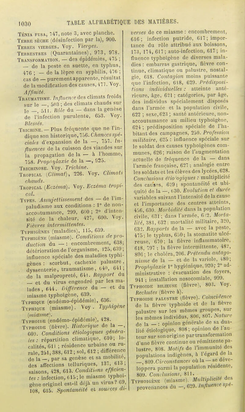 TÉNIA FUSA, Vt7,note 3, avec planche. Terre sèche (désinfection par la), 900. Terres vierges. Voy. Vierges. Terrestres (Quarantaines), 973, 978. Transformation. — des épidémies, 475 ; — de la peste en suette, en typhus, 476 ; _ de la lèpre en syphilis, 476 ; cas de — purement apparente, résultat de la modification des causes, 477. Voy. Affinité. Traumatisme. Influence des climats froids sur le —, 503 ; des climats chauds sur le 511. Rôle du — dans la genèse de l'infection purulente, 653. Voy. Blessés. Trichine. —Plus fréquente que ne l'in- dique son historique, 756. Chances spé- ciales d'expansion de la —, 757. hi- flimices de la cuisson des viandes sur la propagation de la — à l'homme, 758. Propiiylaxie de la —, 925. Trichinose. Voy. Trichine. Tropical (Climat), 226. Voy. Climats chauds. Tropical {Eczéma). Voy. Eczéma tropi- cal. Types. Assujettissement des — de l'im- paludisme aux conditions : 1° de non- accoutumance, 299, 600 ; 2° d'inten- sité de la chaleur, 427, 000. Voy. Fièvres intermittentes. Typhigènes (maladies), 115, 639. Typhigène (miasme). Conditions de pro- duction du — : encombrement, 638; détérioration de l'organisme, 125, 639 ; influence spéciale des maladies typhi- gènes : scorbut, cachexie palustre, dyssenterie, traumatisme, c4o, 041; de la malpropreté, 641. Rapport du — et du virus engendré par les ma- lades, 644. Différence du — et du miasme typhoïgcne, 639. Typhique (endémo-épidémie), 636. Typhiqoe (miasme). Voy. Typhigène [miasme). Typhoïde (endémo-épidémie), 428. Typhoïde (fièvre). Historique de la —, 60'J. Conditions étiologiques généra- les: répartition climatique, 610; lo- calités, 611 ; résidence urbaine ou ru- rale, 251, 388, 612; sol, 612 ; différence de la —, par sa genèse et sa mobilité, des affections telluriques, 137, 613; saisons, 428, 613. Conditions efficien- tes: infection, G15; le miasme typhoi- gène originel est-il déjîi un virus? 69, 108, 615. Spontanéité et sources di- verses de ce miasme : encombrement, 616; infection putride, 617; impor- tance du rôle attribué aux boissons, 173, 174, 617; auto-infection, 017; in- fluence typhoïgène de diverses mala- dies : embarras gastrique, fièvre con- tinue, climatique ou palustre, nostal- gie, 618. Contagion moins puissante que l'infection, 618, 629. Prédisposi- tions individuelles : atteinte anté- rieure, âge, 621 ; catégories, par âge, des individus spécialement disposés dans l'armée et la population civile, 622 ; sexe, 623 ; santé antérieure, non- accoutumance au milieu typhoïgène, 624 ; prédisposition spéciale de l'ha- bitant des campagnes, 250. Profession militaire, 625 : influence spéciale sur le soldat des causes typhoïgènes com- munes, 626; raison de l'augmentation actuelle de fréquence de la — dans l'armée française, 627 ; analogie entre les soldats et les élèves des lycées, 628. Conclusions éiio'ogiques : multiplicité des cauSRS, 629; spontanéité et ubi- quité de la —, 030. Evolution et durée variables suivant l'intensité de la cause et l'importance des centres atteints, 456, 630. Morbidité dans la population civile, 631; dans l'armée, 6 !2. Morta- lité, 381, 632: mortalité militaire, 320, G32. Rapports de la — avec la peste, 475; le typhus, 650; la stomatite ulcé- reuse, 670; la fièvre inflammatoire, 618, 797 ; la fièvre intermittente, 482, 80G; le choléra, 206. Prétendu antago- nisme de la — et de la variole, 480; Proptiylaxie 1° hygiénique, 920; 2° ad- ministrative : évacuation des foyers, 941 ; installation nosocomiale, 999. Typhoïde hilieuse (fièvre), 803. Voy. Rechutes (fièvre à). Typhoïde palustre (fièvre). Coïncidence de la fièvre typhoïde et de la fièvre palustre sur les mêmes groupes, sur les mêmes individus, 80(i, 807. Nature (Je la — : opinion générale de sa dua- lité étiologique, 808; opinion de l'au teur sur son origine par transformation d'une fièvre continue ou rémittente pa- lustre, 808. Motifs de l'immunité des populations indigènes, à l'égard de la —, %V)<d.Circonstances où la — se déve- loppera parmi la population résidente, 809. Conclusions, 811. Typhoïgène (miasme). Multiplicité des provenances du -, 629. Influence spe-