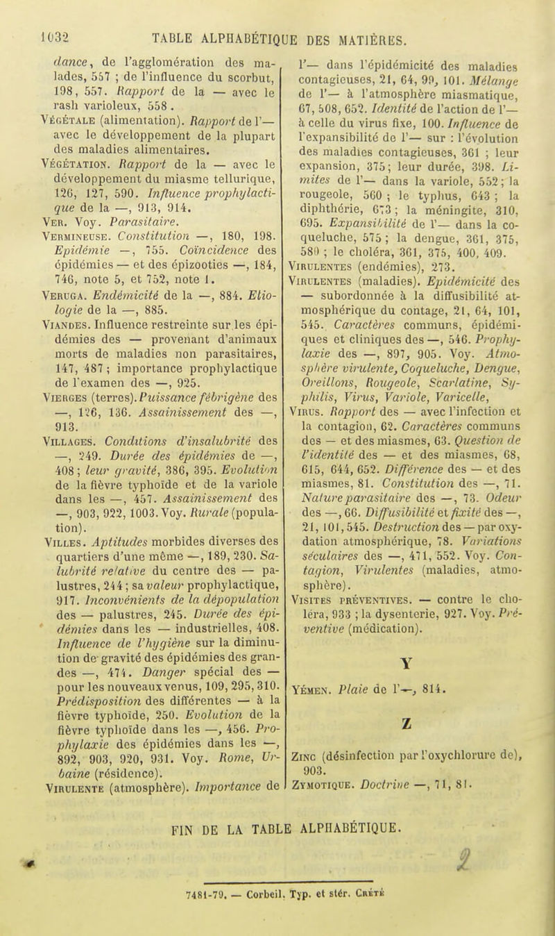 dance^ de l'agglomération des ma- lades, 557 ; de l'influence du scorbut, 198, 557. liapport de la — avec le rash varioleux, 558. Végétale (alimentation). Rapport ùqV— avec le développement de la plupart des maladies alimentaires. VÉGÉTATION. Rapport de la — avec le développement du miasme tellurique, 126, 127,590. Influence prophylacti- que de la —, 913, 914. Ver. Voy. Parasitaire. Vermineuse. Constitution —, 180, 198. Epidémie —, 55. Coïncidence des épidémies — et des épizooties —, 184, 746, note 5, et 752, note 1. Veruga. Endémicité de la —, 884. Elio- logie de la —, 885. Viandes. Influence restreinte sur.les épi- démies des — provenant d'animaux morts de maladies non parasitaires, 147, 487 ; importance prophylactique de Texamen des —, 925. Vierges {terres). Puissaiice fébrigène des —, 126, 136. Assainissement des —, 913. Villages. Conditions d'insalubrité des —, 249. Durée des épidémies de —, 408 ; leur gravité, 386, 395. Evolution de la fièvre typhoïde et de la variole dans les —, 457. Assainissement des —, 903, 922,1003. Voy. Rurale (popula- tion). Villes. Aptitudes morbides diverses des quartiers d'une même —, 189, 230. Sa- lubrité relative du centre des — pa- lustres, 244 ; sa valeur prophylactique 917. hiconvénients de la dépopulation des — palustres, 245. Dtirée des épi ' démies dans les — industrielles, 408 Influence de l'hygiène sur la diminu- tion de- gravité des épidémies des gran- des—, 47 i. Danger spécial des — pour les nouveaux venus, 109,295,310. Prédisposition des difiérentes — à la fièvre typhoïde, 250. Evolution de la fièvre typhoïde dans les —, 456. Pro phylaxie des épidémies dans les —, 892, 903, 920, 931. Voy. Rome, Ur- baine (résidence). Virulente (atmosphère). Importance de 1'— dans l'épidémicité des maladies contagieuses, 21, 64, 99, 101. Mélange de 1'— à l'atmosphère miasmatique, 67, b08, 652. Identité de l'action de 1'— à celle du virus fixe, 100. Influence de l'expansibilité de 1'— sur : l'évolution des maladies contagieuses, 3G1 ; leur expansion, 375; leur durée, 398. Li- mites de r— dans la variole, 552 ; la rougeole, 500 ; le typhus, 643 ; la diphthérie, 673; la méningite, 310, 695. Expansihilité de 1'— dans la co- queluche, 575; la dengue, 361, 375, 581) ; le choléra, 301, 375, 400, 409. VirulExXtes (endémies), 273. Virulentes (maladies). Epidémicité des — subordonnée à la diffusibilité at- mosphérique du contage, 21, 64, 101, 545. Caractères communs, épidémi- ques et cliniques des—, 546. Prophy- laxie des —, 897, 905. Voy. Âtmo- splière virulente. Coqueluche, Dengue, Oreillons, Rougeole, Scarlatine, Sy- philis, Virus, Variole, Varicelle, Virus. Rapport des — avec l'infection et la contagion, 62. Caractères communs des — et des miasmes, 63. Question de l'identité des — et des miasmes, 68, 615, 644, 652. Différence des — et des miasmes, 81. Co7istitution des —, 71. Nature parasitaire des —, 73. Odeur des —, 66. Diffusibilité et fixité des —, 21, 101,545. Destruction des — par ony- dation atmosphérique, 78. Variations séculaires des —, 471, 552. Voy. Con- tagion, Virulentes (maladies, atmo- sphère). Visites préventives. — contre le cho- léra, 933 ; la dysenterie, 927. Voy. Pré- ventive (médication). YÉ.MEN. Plaie de 1'^, 814. Zinc (désinfection par l'oxychlorure de), 903. Zymotique. Doctrine —, 71, 81. FIN DE LA TABLE ALPHABÉTIQUE. 7481-79. — Corbcil. T)p. et slér. Crbtb