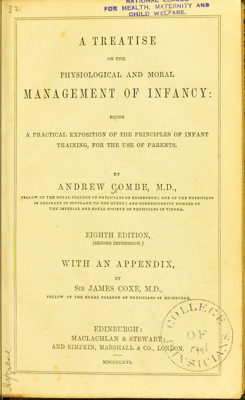 FOR HEALTH. MATERNITY AN» nHILD WELFARE. A TEEATISE ON THE PHYSIOLOGICAL AND MORAL MA^^AGEMENT OF INFANCY: BEING A PRACTICAL EXPOSITION OP THE PRINCIPLES OF INFANT TRAINING, FOR THE USE OP PARENTS. BY ANDREW CpUBE, M.D., FELLOW OF THE BOTAL COLLEGE OF PHYSICIANS OF EDINBOKOH; ONE OF THE PHTSICIANe IM OKDINAKY IN SCOTLAND TO THE QUEEN; AND COBKESPONDINO MEMBEK OF THE IMPEBIAt AND BOTAL SOCIETY OF PUTSICXANS IN VIENNA. EIGHTH EDITION, (second nipaEssioN.) WITH AN APPENDIX, BY Sir JAMES COXE, M.D., FELLOW OF THE BOTAL COLLEGE OF PHISICIANa OF EDINBUIlGn. EDINBUEGH: / MACLACHLAN & STEWARli;_,  AND SIMPKIN, MARSHALL & CO., L6^^N. ^'ifC^i MDCCCLXVI. \ ' 1 t ^ '1- :•/ /