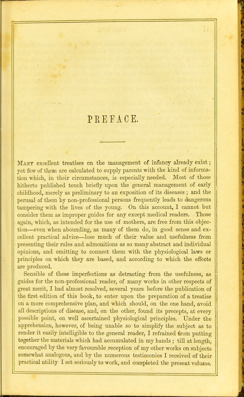 PEEFiCE. Maot excellent treatises on the management of infancy already exist; yet few of them are calculated to supply parents with the kind of informa- tion which, in their circumstances, is especially needed. Most of those hitherto pubHshed touch briefly upon the general management of early childhood, merely as preliminary to an exposition of its diseases ; and the perusal of them by non-professional persons frequently leads to dangerous tampering with the lives of the young. On this account, I cannot but consider them as improper guides for any except medical readers. Those again, which, as intended for the use of mothers, are free from this objec- tion—even when abounding, as many of them do, in good sense and ex- cellent practical advice—lose much of their value and usefulness from presenting their rules and admonitions as so many abstract and individual opinions, and omitting to connect them with the physiological laws or principles on which they are based, and according to which the effects are produced. Sensible of these imperfections as detracting from the usefulness, as guides for the non-professional reader, of many works in other respects of great merit, I had almost resolved, several years before the publication of the first edition of this book, to enter upon the preparation of a treatise on a more comprehensive plan, and which should, on the one hand, avoid aU descriptions of disease, and, on the other, foimd its precepts, at every possible point, on well ascertained physiological principles. Under the apprehension, however, of being unable so to simpHfy the subject as to render it easily intelligible to the general reader, I reframed from putting together the materials which had accumulated in my hands ; till at length, encouraged by the very favourable reception of my other works on subjects somewhat analogous, and by the numerous testimonies I received of their