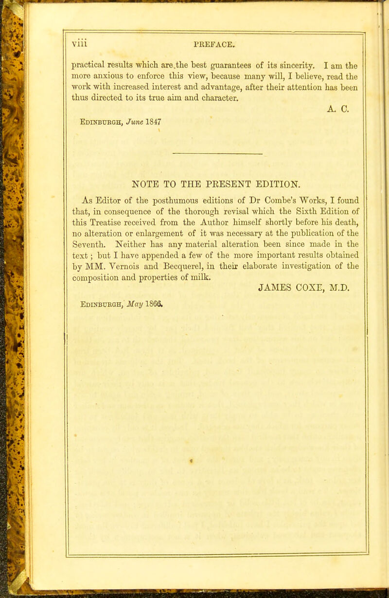 practical results which are .the best guarantees of its sincerity. I am the more anxious to enforce this view, because many will, I believe, read the work with increased interest and advantage, after their attention has been thus directed to its true aim and character. A. 0. Edinburgh, June 1847 NOTE TO THE PRESENT EDITION. As Editor of the posthumous editions of Dr Combe's Works, I found that, in consequence of the thorough revisal which the Sixth Edition of this Treatise received from the Author himself shortly before his death, no alteration or enlargement of it was necessary at the publication of the Seventh. Neither has any material alteration been since made in the text; but I have appended a few of the more important results obtained by MM. Vernois and Becquerel, in their elaborate investigation of the composition and properties of milk. JAMES COXE, M.D.