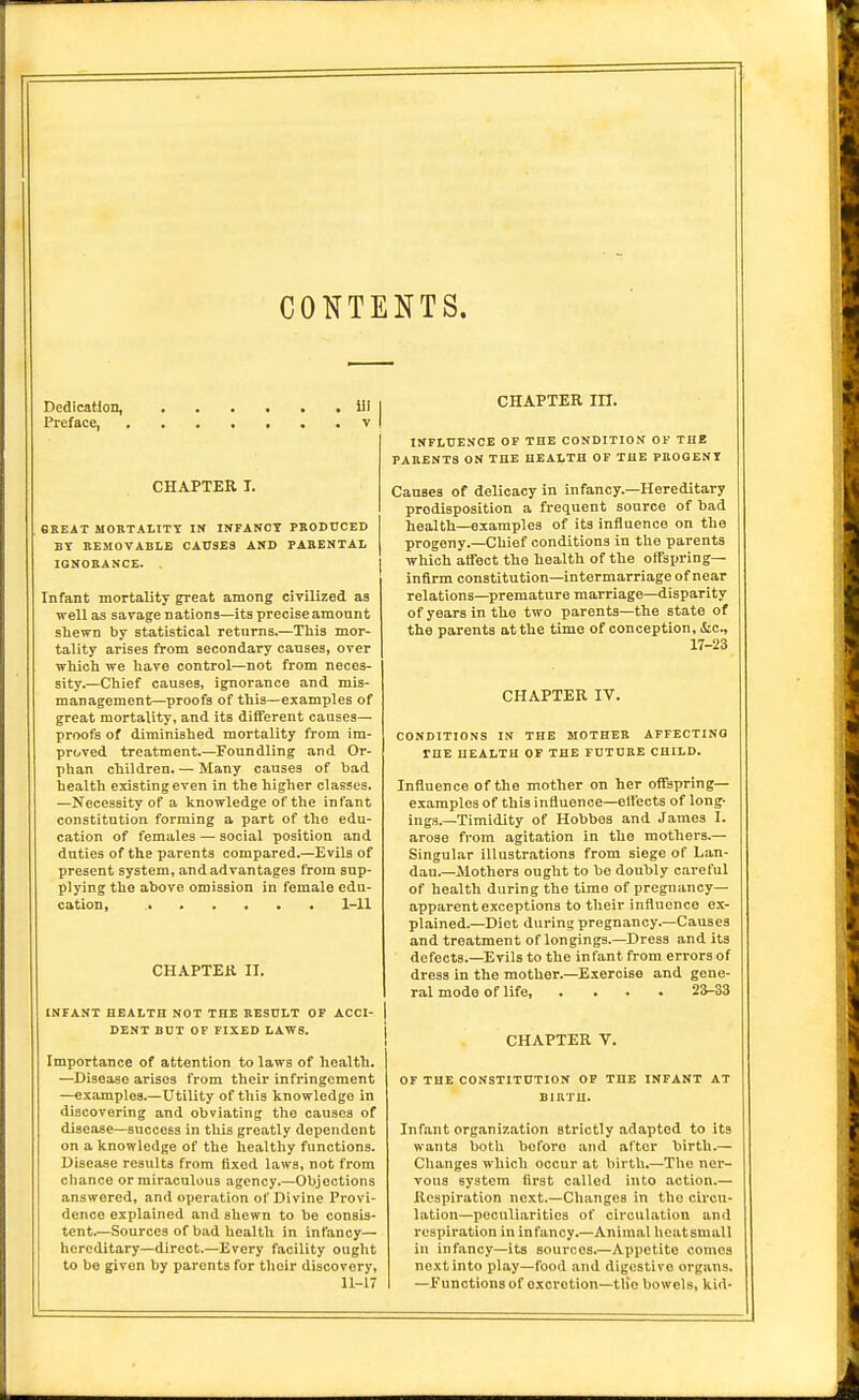 CONTENTS. Dedication, lil Preface, v CHAPTER T. 8BEAT MOBTALITT IN INFARCT PRODUCED BY REMOVABLE CAUSES AND PARENTAL IGNORANCE. Infant mortality great among civilized as well as savagenations—its precise amount shewn by statistical returns.—This mor- tality arises from secondary causes, over which we have control—not from neces- sity.—Chief causes, ignorance and mis- management—proofs of this—examples of great mortality, and its different causes— proofs of diminished mortality from im- proved treatment.—Foundling and Or- phan children. — Many causes of bad CHAPTER in. INFLUENCE OF THE CONDITION OF THE PARENTS ON THE HEALTH OF THE PBOOENt Causes of delicacy in infancy.—Hereditary predisposition a frequent source of bad health—examples of its influence on the progeny.—Chief conditions in tlie parents which affect the health of the offspring- infirm constitution—intermarriage of near relations—premature marriage—disparity of years in the two parents—the state of the parents at the time of conception, iSic, 17-23 CHAPTER IV. CONDITIONS IN THE MOTHER AFFECTING THE HEALTH OF THE FUTURE CHILD. health existing even in the higher classes. —Necessity of a knowledge of the infant constitution forming a part of the edu- cation of females — social position and duties of the parents compared.—Evils of present system, and advantages from sup- plying the above omission in female edu- cation, 1-11 INFANT HEALTH NOT THE RESULT OF ACCI- DENT BUT OF FIXED LAWS. Importance of attention to laws of health. —Disease arises from their infringement —examples.—Utility of this knowledge in discovering and obviating the causes of disease—success in this greatly dependent on a knowledge of the healthy functions. Disease results from fixed laws, not from cliance or miraculous agency.—Objections answered, and operation of Divine Provi- dence explained and shewn to be consis- tent.—Sources of bad health in infancy— hereditary—direct.—Every facility ought to be given by parents for their discovery, 11-17 Influence of the mother on her offsprmg— examples of this influence—ellects of long- ings.—Timidity of Hobbes and James I. arose from agitation in the mothers.— Singular illustrations from siege of Lan- dau.—Mothers ought to he doubly careful of health during the time of pregnancy- apparent exceptions to their influence ex- plained.—Diot during pregnancy.—Causes and treatment of longings.—Dress and its defects.—Evils to the in fant from errors of dress in the mother.—Exercise and gene- ral mode of life, .... 23-33 OF THE CONSTITUTION OF THE INFANT AT BIRTH. Infant organization strictly adapted to its wants both before and after birth.— Changes which occur at birth.—The ner- vous system first called into action.— Respiration next.—Changes in the circu- lation—peculiarities of circulation and respiration in infancy.—Animal hcatsmall in infancy—its sources.—Appetite comes next into play—food and digestive organs. —functions of excretion—tlio bowels, kid- CHAPTER II.