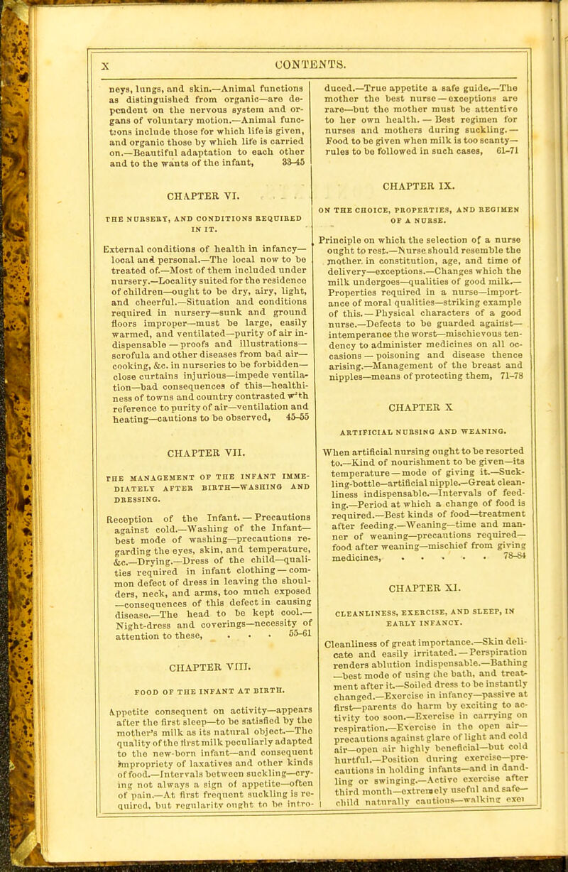neys, lungs, and skin.—Animal functions as distinguished from organic—are de- pendent on the nervous syatora and or- gans of voluntary motion.—Animal func- tions include those for which life is given, and organic those by which life is carried on.—Beautiful adaptation to each other and to the wants of the infant, Z3-i5 CHAPTER VI. THE NDR9EET, AND CONDITIONS KEQUIBED IN IT. External conditions of health In infancy— local and personal.—The local now to be treated of.—Most of them included under nursery.—Locality suited for the residence of children—ought to be dry, airy, light, and cheerful.—Situation and conditions required In nursery—sunk and ground floors improper—must be large, easily warmed, and ventilated—purity of air in- dispensable— proofs and illustrations— scrofula and other diseases from bad air— cooking, &c. in nurseries to be forbidden— close cnrtains inj urious—impede ventila- tion—bad consequences of this—healthi- ness of towns and country contrasted w'th reference to purity of air—ventilation and heating—cautions to be observed, 45-65 CHAPTER VII. THE MANAGEMENT OF THE INFANT IMME- DIATELY AFTER BIRTH-WASHING AND DRESSING. Reception of the Infant. — Precautions against cold.—Washing of the Infant- best mode of washing—precautions re- garding the eyes, skin, and temperature, &c.—Drying.—Dress of the child—quali- ties required in infant clothing — com- mon defect of dress in leaving the shoul- ders, neck, and arms, too much exposed —consequences of this defect in causing disease.—The head to be kept cool.— Night-dress and coverings—necessity of attention to these, . • • 55-61 CHAPTER VIII. FOOD OP THE INFANT AT BIRTH. Appetite consequent on activity—appears after the first sleep-to be satisfied by the mother's milk as its natural object.—The quality of the first milk peculiarly adapted to the new-born infant—and consequent impropriety of laxatives and other kinds of food.—Interv.al3 between suckling—cry- ing not always a sign of appetite—often of pain.—At first frequent suckling is re- quired, but regularity ought to be intro- duoed.—True appetite a safe guide.—The mother the best nurse — exceptions are rare—but the mother must be attentive to her own health. — Best regimen for nurses and mothers during suckling.— Food to be given when milk is too scanty- rules to be followed in such cases, 61-71 CHAPTER IX. ON THE CHOICE, PROPERTIES, AND BEGIUEN OF A NDRSE. Principle on which the selection of a nurse ought to rest.—Is urse should resemble the mother, in constitution, age, and time of delivery—exceptions.—Changes which the milk undergoes—qualities of good milk.— Properties required in a nurse—import- ance of moral qualities—striking example of this. — Physical characters of a good nurse.—Defects to be guarded against— intemperance the worst—mischievous ten- dency to administer medicines on all oc- casions — poisoning and disease thence arising.—Management of the breast and nipples—means of protecting them, 71-78 CHAPTER X ARTIFICIAL NURSING AND WEANING. When artificial nursing ought to be resorted to.—Kind of nourishment to be given—its temperature —mode of giving it.—Suck- ling-bottle—artificial nipple.—Great clean- liness indispensable.—Intervals of feed- ing.—Period at which a change of food is required.-Best kinds of food—treatment after feeding.—Weaning—time and man- ner of weaning—precautions required— food after weaning—mischief from giving medicines, 78-84 CHAPTER XI. CLEANLINESS, EXERCISE, AND SLEEP, IN EARLY INFANCY. Cleanliness of great importance.—Skin deli- cate and easily irritated. — Perspiration renders ablution indispensable.-Bathing —best mode of using the bath, and treat- ment after it.—Soiled dress to be instantly changed.—Exercise in infancy—passive at first—parents do harm by exciting to ac- tivity too soon.—Exercise in carrying on respiration.-Exercise in the open .air— precautions ag.ainst glare of light and cold air—open air highly beneficial—but cold hurtful.—Position dnring exercise—pre- cautions in holding infanta—and in dand- ling or swinging.—Active exercise after third month—oxtrciBcly useful and safe- child naturally cautious-w.Tlking exei